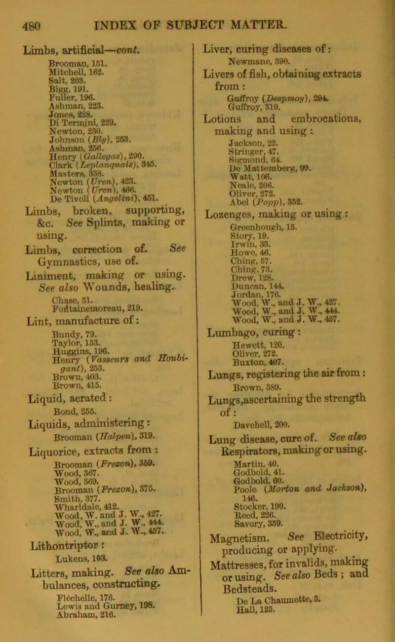 Limbs, artificial—cont. Brooman, 151. Mitchell, 162. Salt, 203. Bigg, 191. Fuller, 196. Ashman, 223. Jones, 228. I)i Termini, 229. Newton, 230. Johnson (Bly), 253. Ashman, 256. Henry (Galley as), 290. Clark (Leplanquais), . Masters, 838. Newton (Ureri), 423. Newton (Uren), 466. l)e Tivoli (Angelini), 451. Limbs, broken, supporting, &c. See Splints, making or using. Limbs, correction of. See Gymnastics, use of. Liniment, making or using. See also Wounds, healing. Chase, 31. FoiUainemoreau, 219. Lint, manufacture of: Bundy, 79. Taylor, 153. Huggins, 196. _ __ .. Henry (Vasscurs and IIovoi- gant), 253. Brown, 403. Brown, 415. Liquid, aerated: Bond, 255. Liquids, administering: Brooman (Ualpen), 319. Liquorice, extracts from: Brooman (Frezon), 359. Wood, 367. Wood, 369. Brooman (Freson), 375. Smith, 377. Wharldale, 412. Wood, W. and J. W, 427. Wood, W., and J. W., 444. Wood, W.» and J. W., 457. Lithontriptor: Lukeus, 103. Litters, making. See also Am- bulances, constructing. FKschelle, 176. Lewis and Gurney, 198. Abraham, 216. Liver, curing diseases of: Newmano, 390. Livers of fish, obtaining extracts from: Guffroy (Despmoy), 294. Guffroy, 310. Lotions and embrocations, making and using : Jackson, 22. Stringer, 47. 8igmond, 64. Do Mattemberg, 99. Watt, 106. Neale, 206. Oliver, 272. Abel (Popp), 352. Lozenges, making or using : Greenhough, 15. Story, 19. Irwin, 33. Howe, 46. Ching, 57. Ching, 73. Drew, 128. Duncan, 144. Jordan, 176. Wood, W., and J. W„ 427. Wood, W., and J. W., 444. Wood, W„ and J. W., 457. Lumbago, curing: Hewett, 120. Oliver, 272. Buxton, 407. Lungs, registering the air from : Brown, 389. Lungs,ascertaining the strength of: Davehell, 200. Lung disease, cure of. See also Respirators, making or using. Martin, 40. Godbold, 41. Godbold, 60. Boole (Morton and Jackson;, 146. Stocker, 190. Heed, 226. Savory, 359. Magnetism. See Electricity, producing or applying. Mattresses, for invalids, making or using. See also Beds ; and Bedsteads. De La Chaumette,3. Hall, 125.