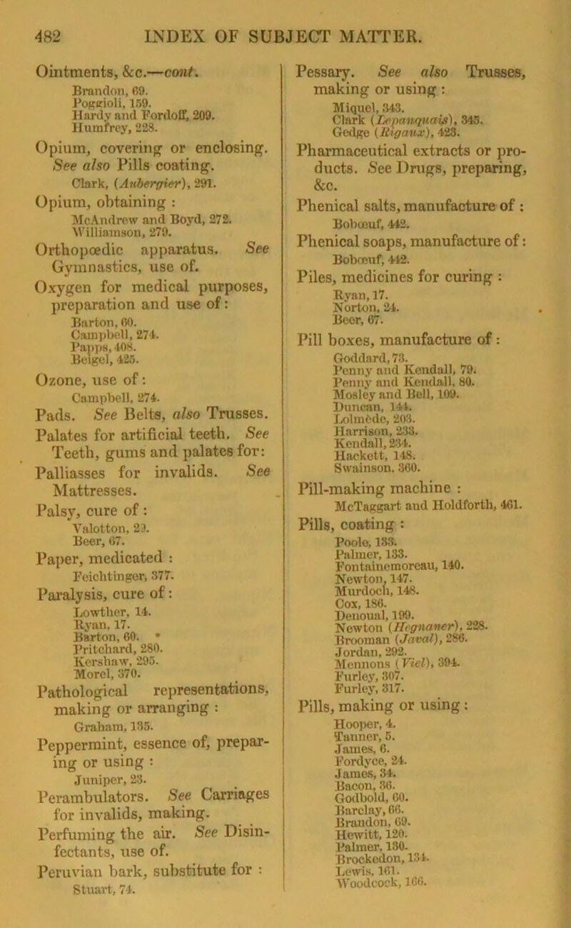 Ointments, &c.—emit. Brandon, 69. Poggioli, 159. Hardy and Fordoff, 209. Humfrey, 22S. Opium, covering or enclosing. See also Pills coating. Clark, (Anbergier), 291. Opium, obtaining : McAndrew and Boyd, 272. Williamson, 279. Orthopaedic apparatus. See Gymnastics, use of. Oxygen for medical purposes, preparation and use of: Barton, 60. Campbell, 271. Papps, 408. Belgel, 125. Ozone, use of: Campbell, 271- Pads. See Belts, also Trusses. Palates for artificial teeth. See Teeth, gums and palates for: Palliasses for invalids. See Mattresses. Palsy, cure of: Valotton, 29. Beer, 67. Paper, medicated : Feichtinger, 377. Paralysis, cure of: Lowther, 14. Rynn, 17. Barton, 60. • Pritchard, 280. Kershaw, 295. Morel, 370. Pathological representations, making or arranging : Graham, 135. Peppermint, essence of, prepar- ing or using : Juniper, 23. Perambulators. See Carriages ! for invalids, making. Perfuming the air. See Disin- j fectants, use of. Peruvian bark, substitute for : Stuart, 74. Pessary. See also Trusses, making or using : Miquel, 343. Clark (iA'panqucti#), 345. Gedge (Rigaux), 423. Pharmaceutical extracts or pro- ducts. See Drugs, preparing, &c. Phenical salts, manufacture of : Bobocuf, 442. Phenical soaps, manufacture of: Bobocuf, 442. Piles, medicines for curing : Ryan, 17. Norton, 24. Beor, 67. Pill boxes, manufacture of: Goddard, 73. Penny and Kendall, 79. Penny and Kendall, 80. Mosley and Bell, 109. Duncan, lit. LolmOde, 203. Harrison, 233. Kendall, 234. Hackett, 148. Swainson, 360. Pill-making machine : McTaggart aud Iloldforth, 461. Pills, coating : Poole, 133. Palmer, 133. Fontainemoreau, 140. Newton, 147. Murdoch, 148. Cox, 186. Denoual, 199. Newton (Hignaner), ‘2‘2S- Brooman (Javal), 286. Jordan, 292. Mcnnons (Viel), 394. Furley, 307. Furley, 317. Pills, making or using: Hooper, 4. ‘Fanner, 5. James, 6. Fordyce, 24. James, 34. Bacon, 36. Godbold, 60. Barclay, 66. Brandon, 69. Hewitt, 120. Palmer. 130. Brockcdon, 131- Lewis, 161. Woodcock, 166.