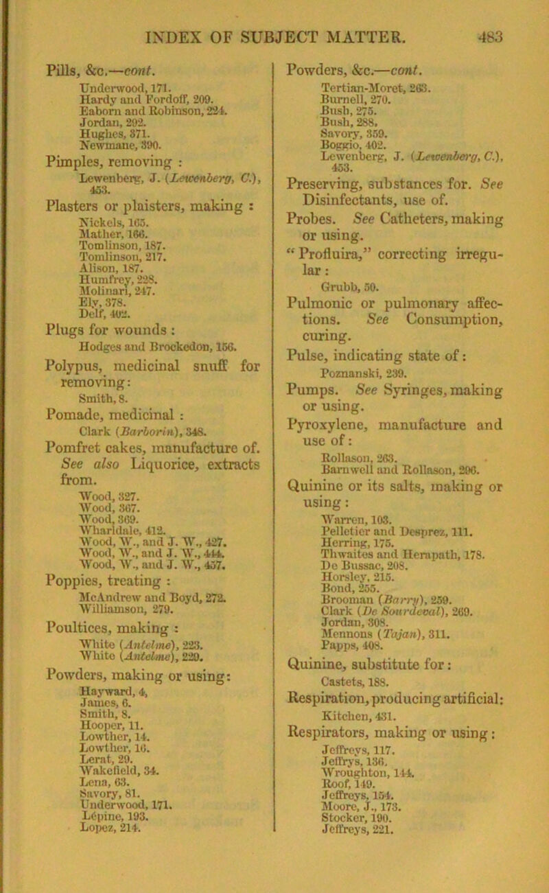 Pills, &c.—cont. Underwood, 171. Hardy and Fordoti', 209. Eaborn and Robinson, 224. Jordan, 292. Hughes, 871. Newmane, 890. Pimples, removing : Lewenberg, J. (Letcenberg, C.), 463. Plasters or plaisters, making : Nickels, 1G5. Mather, 160. Tomlinson, 1S7. Tomlinson, 217. Alison, 187. Humfrey, 228. MoUnari, 247. Ely, 378. Delf, 402. Plugs for wounds: Hodges and Brockedon, 156. Polypus, medicinal snuff for removing: Smith, 8. Pomade, medicinal: Clark (Harborin), 348. Pomfret cakes, manufacture of. See also Liquorice, extracts from. Wood, 327. Wood, 367. Wood, 369. Wharldale, 412. Wood, W., and J. W., 427. Wood, W., and J. W., 444. Wood, W., and J. W„ 457. Poppies, treating : McAndrew and Boyd, 272. Williamson, 279. Poultices, making : White (Antt ime), 223. White (Antelme), 229. Powders, making or using: Hayward, 4, James, 6. Smith, 8. Hooper, 11. Lowther, 14. Lowther, 16. Lerat, 29. Wakefield, 34. Lena, 63. Savory, 81. Underwood, 171. LGpine, 193. Lopez, 214. Powders, &c.—cont. Tertian-Moret, 263. Burnell, 270. Bush, 275. Bush, 288. Savory, 859. Boggio. 402. Lewenberg, J. (Letcenberg, C.), 453. Preserving, substances for. See Disinfectants, use of. Probes. See Catheters, making or using. “ Profluira,” correcting irregu- lar : Grubb, 50. Pulmonic or pulmonary affec- tions. See Consumption, curing. Pulse, indicating state of: Poznanski, 239. Pumps. See Syringes, making or using. Pyroxylene, manufacture and use of: Rollason, 263. Bamweli and Rollason, 296. Quinine or its salts, making or using: Warren, 103. Pelletier and Desprez, 111. Herring, 175. Thwaites and Herapath, 178. He Bussac, 208. Horsley, 215. Bond, 255. Brooman (Harry), 259. Clark (He Sourdeval), 269. Jordan, 80S. Mennons (Tajan), 311. Papps, 408. Quinine, substitute for: Castets, 188. Respiration, producing artificial: Kitchen, 431. Respirators, making or using: Jeffreys, 117. Jeft'rys, 136, Wroughton, 144. Roof, 149. Jeffreys, 154. Moore, J., 173. Stocker, 190. Jeffreys, 221.