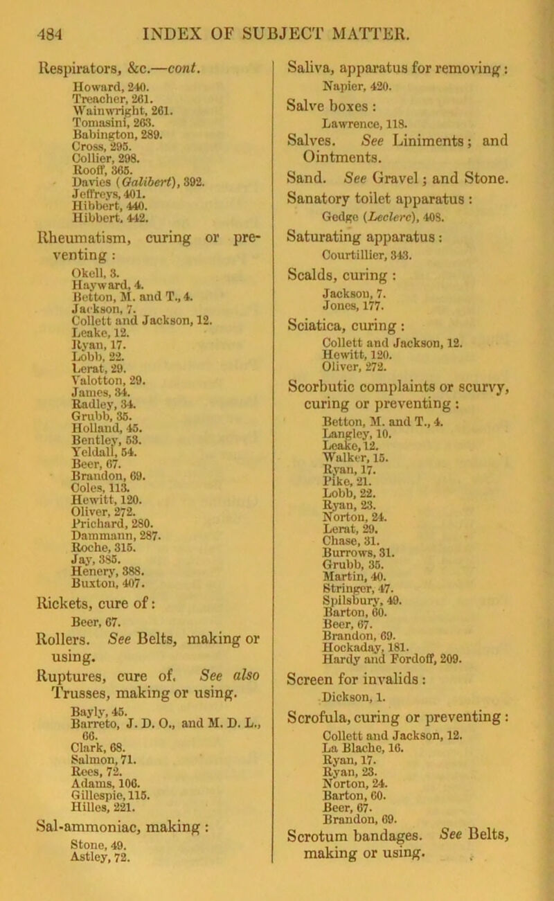 Respirators, &c.—cont. Howard, 240. Treacher, 261. Waimvright, 261. Tomasini, 263. Babington, 289. Cross, 295. Collier, 298. Rooff, 365. Davies (Galibert), 392. Jeffreys, 401. Hibbert, 440. Hibbert. 442. Rheumatism, curing or pre- venting : Okell, 3. Hayward, 4. Betton, M. and T., 4. Jackson, 7. Collett and Jackson, 12. Leake, 12. Ryan, 17. Lobb, 22. Lerat, 29. Valotton, 29. James, 34. Radley, 34. Grubb, 35. Holland, 45. Bentley, 53. Yeldall, 54. Beer, 67. Brandon, 69. Coles, 113. Hewitt, 120. Oliver, 272. Prichard, 280. Dammann, 287. Roche, 315. Ja3T, 385. Henery, 388. Buxton, 407. Rickets, cure of: Beer, 67. Rollers. See Belts, making or using. Ruptures, cure of. See also Trusses, making or using. Bayly, 45. Barreto, J. D. O., and M. D. L., 66. Clark, 68. Salmon, 71. Rees, 72. Adams, 106. Gillespie, 115. Hilles, 221. Sal-ammoniac, making: Stone, 49. Astley, 72. Saliva, apparatus for removing: Napier, 420. Salve boxes : Lawrence, 118. Salves. See Liniments; and Ointments. Sand. See Gravel; and Stone. Sanatory toilet apparatus: Gedgo (Leclerc), 40S. Saturating apparatus: Courtillier, 343. Scalds, curing : Jackson, 7. Jones, 177. Sciatica, curing: Collett and Jackson, 12. Hewitt, 120. Oliver, 272. Scorbutic complaints or scurvy, curing or preventing: Betton, M. and T., 4. Langley, 10. Leake, 12. Walker, 15. Ryan, 17. Pike, 21. Lobb, 22. Ryan, 23. Norton, 24. Lerat, 29, Chase, 31. Burrows, 31. Grubb, 35. Martin, 40. Stringer, ‘17. Spilsbury, 49. Barton, 60. Beer, 67. Brandon, 69. Hockaday, 181. Hardy and Fordoff, 209. Screen for invalids: Dickson, 1. Scrofula, curing or preventing : Collett and Jackson, 12. La Blache, 16. Ryan, 17. Ryan, 23. Norton, 24. Barton, GO. Beer, 67. Brandon, 69. Scrotum bandages. See Belts, making or using.