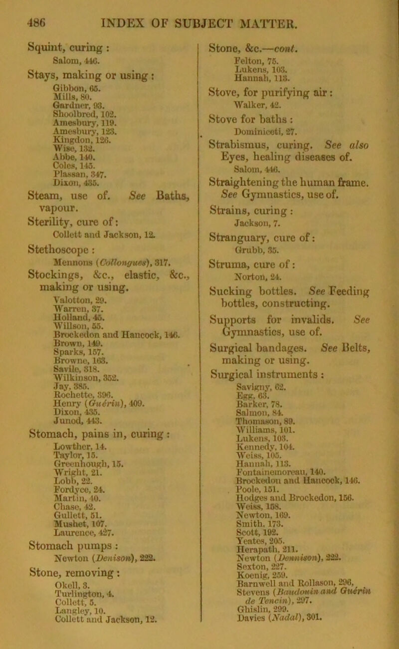 Squint, curing : Salom, tto. Stays, making or using : Gibbon, 65. Mills, 80. Gardner, 93. Shoolbred, 102. Amesbury, 119. Amesbury, 123. Kingdon, 126. Wise, 132. Abbe, 140. Coles, 145. Plassan, 347. Dixon, <135. Steam, use of. See Baths, vapour. Sterility, cure of: Collett and Jackson, 12. Stethoscope: Mennons (Collongues), 317. Stockings, &c., elastic. See., making or using. Valotton, 29. Warren, 37. Holland, 45. Willson, 55. Brockedon and Hancock, 146. Brown, 149. Sparks, 157. Browne, 163. Savilc, 318. Wilkinson, 352. Jay, 385. Rochette, 896. Henry (Guerin), 109. Dixon, 435. Junod, 443. Stomach, pains in, curing : Lowther, 14. Taylor, 15. Greennough, 15. Wright, 21. Lobb, 22. Fordyce, 24. Martin, 40. Chase, 42. Gullett, 51. Mushet, 107. Laurence, 427. Stomach pumps : Newton (Denison), 222. Stone, removing: Okoll, 3. Turlington, 4. Collett, 5. Langley, 10. Collett and Jackson, 12. Stone, See.—cont. Felton, 75. I.ukens, 103. Hannah, 113. Stove, for purifying air: Walker, 42. Stove for baths: Dominiceti, 27. Strabismus, curing. See also Eyes, healing diseases of. Salom, 446. Straightening the human frame. See Gymnastics, use of. Strains, curing: Jackson, 7. Stranguary, cure of: Grubb, 35. Struma, cure of: Norton, 21. Sucking bottles. See Feeding bottles, constructing. Supports for invalids. See Gymnastics, use of. Surgical bandages. See Belts, making or using. Surgical instruments: Savigny, 62. Egg, 68. Barker, 78. Salmon, 84. Thomason, 89. Williams, 101. Lukens, 103. Kennedy, 104. Weiss, 105. Hannah, 118. Fontainemoreau, 140. Brockedon and Hancook, 146. Poole, 151. Hodges and Brockedon, 156. Weiss, 168. Newton, 169. Smith. 173. Scott, 192. Yeates, 205. Herapath, 211. Newton (Dennison), 222. Sexton, 227. Koenig, 259. Barnwell and Rollason, 296, Stevens (7iaudotiin and Guerin de Tencin), 297. Ghislin, 299. Davies (Nodal), 301.