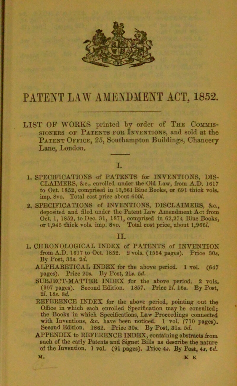 PATENT LAW AMENDMENT ACT, 1852. LIST OF WORKS printed by order of The Commis- sioners of Patents for Inventions, and sold at the Patent Office, 25, Southampton Buildings, Chancery Lane, London. I. 1. SPECIFICATIONS of PATENTS for INVENTIONS, DIS- CLAIMERS, &c., enrolled under the Old Law, from A.D. 1617 to Oct. 1852, comprised in 13,561 Blue Books, or 691 thick vols. imp. 8vo. Total cost price about 600/. 2. SPECIFICATIONS of INVENTIONS, DISCLAIMERS, &c., deposited and filed under the Patent Law Amendment Act from Oct. 1, 1852, to Dec. 31, 1871, comprised in 62,274 Blue Books, or 1,945 thick vols. imp. 8vo. Total cost price, about 1,966/. II. 1. CHRONOLOGICAL INDEX of PATENTS of INVENTION from A.D. 1617 to Oct. 1852. 2 vols. (1554 pages). Price 30s. By Post, 33s. 2d. ALPHABETICAL INDEX for the above period. 1 vol. (647 pages). Price 20s. By Post, 21s. 5d. SUBJECT-MATTER INDEX for the above period. 2 vols. (907 pages). Second Edition. 1857. Price 2/. 16s. By Post, 21. 18s. 8d. REFERENCE INDEX for the above period, pointing out the Office in which each enrolled Specification may be consulted; the Books in which Specifications, Law Proceedings connected with Inventions, &c. have been noticed. 1 vol. (710 pages). Second Edition. 1862. Price 30s. By Post, 31s. 5d. APPENDIX to REFERENCE INDEX, containing abstracts from such of the early Patents and Signet Bills as describe the nature of the Invention. 1 vol. (91 pages). Price 4s, By Post, 4s. 6d. M. K K