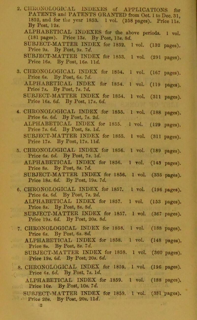 PATENTS and PATENTS GRANTED from Oct. 1 to Dec. 31, 1852, and for the year 1853. 1 vol. (258 pages). Price 11s.’ By Post, 12s. ALPHABETICAL INDEXES for the above periods. 1 vol. (181 pages). Price 13s. By Post, 13s. 8d. SUBJECT-MATTER INDEX for 1852. 1 vol. (132 pages). Price 9s. By Post, 9s. 7d. SUBJECT-MATTER INDEX for 1853. 1 voL (291 pages). Price 16s. By Post, 16s. lid. 3. CHRONOLOGICAL INDEX for 1854. 1 vol. (167 pages). Price 6s. By Post, 6s. 7d. ALPHABETICAL INDEX for 1854. 1 vol. (119 pages). Price 7s. By Post, 7s. 7d. SUBJECT-MATTER INDEX for 1854. 1 vol. (311 pages). Price 16s. 6d. By Post, 17s. 6d. 4. CHRONOLOGICAL INDEX for 1855. 1 vol. (188 pages). Price 6s. 6d. By Post, 7s. 2d. ALPHABETICAL INDEX for 1855. 1 vol. (129 pages). Price 7s. 6d. By Post, 8s. 1 d. SUBJECT-MATTER INDEX for 1855. 1 vol. (311 pages). Price 17s. By Post, 17s. lid. 5. CHRONOLOGICAL INDEX for 1856. 1 vol. (189 pages). Price 6s. 6d. By Post, 7s. Id. ALPHABETICAL INDEX for 1856. 1 vol. (143 pages). Price 8s. By Post, 8s. 7d. SUBJECT-MATTER INDEX for 1856. 1 vol. (335 pages). Price 18s. 6d. By Post, 19s. 7d. 6. CHRONOLOGICAL INDEX for 1857. I vol. (196 pages). Price 6s. 6d. By Post, 7s. 2d. ALPHABETICAL INDEX for 1857. 1 vol. (153 pages). Price 8s. By Post, 8s. 8d. SUBJECT-MATTER INDEX for 1857. 1 vol. (367 pages). Price 19s. 6d. By Post, 20s. 8d. 7. CHRONOLOGICAL INDEX for 1858. 1 vol. (188 pages). Price 6s. By Post, 6s. 8d. ALPHABETICAL INDEX for 1858. 1 vol. (148 pages). Price 8s. By Post, 8s. 7d. SUBJECT-MATTER INDEX for 1858. 1 vol. (360 pages). Price 19s. 6d. By Post, 20s. 6d. 8. CHRONOLOGICAL INDEX for 1859. 1 vol. (196 pages). Price 6s. 6d. By Post, 7s. Id. ALPHABETICAL INDEX for 1859. 1 vol. (188 pages). Price 10s. By Post, 10s. 7d. SUBJECT-MATTER INDEX for 1859. 1 vol. (381 pages). • Price 20s. By Post, 20s. lid. 2