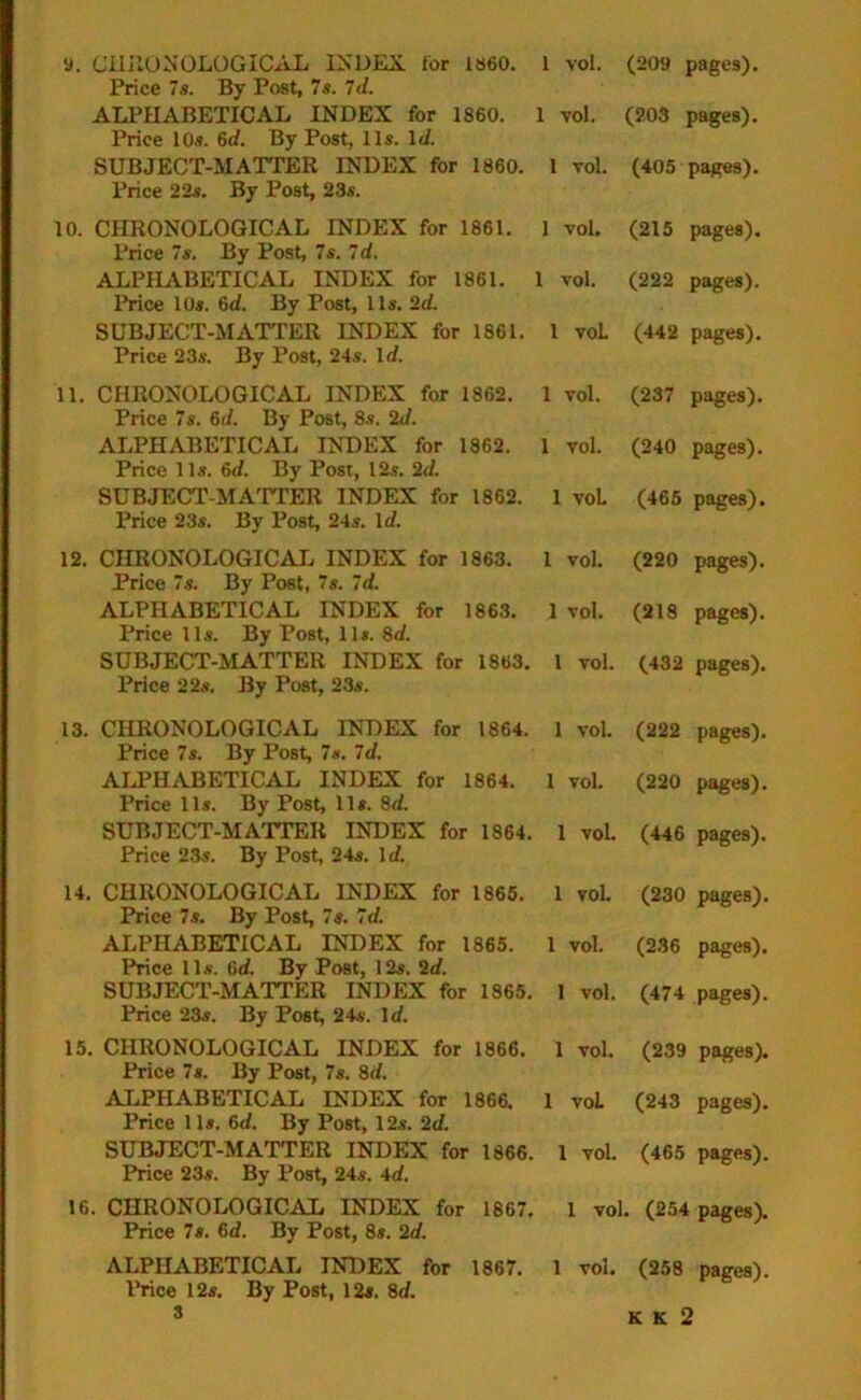 9. CHRONOLOGICAL INDEX for I860. 1 vol. (209 pages). Price 7s. By Post, 7s. 7d. ALPHABETICAL INDEX for 1860. 1 vol. (203 pages). Price 10s. 6d. By Post, 11s. Id. SUBJECT-MATTER INDEX for 1860. 1 vol. (405 pages). Price 22s. By Post, 23s. 10. CHRONOLOGICAL INDEX for 1861. 1 vol. (215 pages). Price 7s. By Post, 7s. Id. ALPHABETICAL INDEX for 1861. 1 vol. (222 pages). Price 10s. 6d. By Post, 11s. ‘2d. SUBJECT-MATTER INDEX for 1861. 1 voL (442 pages). Price 23s. By Post, 24s. Id. 11. CHRONOLOGICAL INDEX for 1862. 1 vol. (237 pages). Price 7s. 6d. By Post, 8s. 2d. ALPHABETICAL INDEX for 1862. 1 vol. (240 pages). Price 11s. 6d. By Post, 12s. 2d. SUBJECT-MATTER INDEX for 1862. 1 voL (465 pages). Price 23s. By Post, 24s. Id. 12. CHRONOLOGICAL INDEX for 1863. 1 vol. (220 pages). Price 7s. By Post, 7s. Id. ALPHABETICAL INDEX for 1863. 1 vol. (218 pages). Price 11s. By Post, 11s. 8d. SUBJECT-MATTER INDEX for 1863. 1 vol. (432 pages). Price 22s. By Post, 23s. 13. CHRONOLOGICAL INDEX for 1864. 1 vol. (222 pages). Price 7s. By Post, 7s. Id. ALPHABETICAL INDEX for 1864. 1 vol. (220 pages). Price 11s. By Post, 11s. 8d. SUBJECT-MATTER INDEX for 1864. 1 vol. (446 pages). Price 23s. By Post, 24s. Id. 14. CHRONOLOGICAL INDEX for 1865. 1 vol. (230 pages). Price 7s. By Post, 7s. Id. ALPHABETICAL INDEX for 1865. 1 vol. (236 pages). Price 11s. 6d. By Post, 12s. 2d. SUBJECT-MATTER INDEX for 1865. 1 vol. (474 pages). Price 23s. By Post, 24s. Id. 15. CHRONOLOGICAL INDEX for 1866. 1 vol. (239 pages). Price 7s. By Post, 7s. 8d. ALPHABETICAL INDEX for 1866. 1 voL (243 pages). Price 11s. 6d. By Post, 12s. 2d. SUBJECT-MATTER INDEX for 1866. 1 vol. (465 pages). Price 23s. By Post, 24s. 4d. 16. CHRONOLOGICAL INDEX for 1867. 1 vol. (254 pages). Price 7s. 6d. By Post, 8s. 2d. ALPHABETICAL INDEX for 1867. 1 vol. (258 pages). Price 12s. By Post, 12s. 8d. K k 2