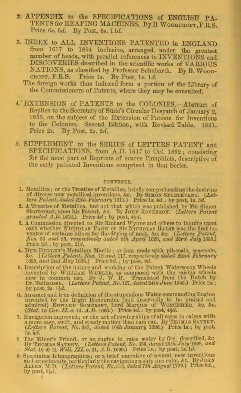 2. APPENDIX to the SPECIFICATIONS of ENGLISH PA- TENTS for REAPING MACHINES. ByB. Woodcroft,F.R.S. Price 6s. 6d. By Post, 6s. 1 lr/. 3. INDEX to ALL INVENTIONS PATENTED in ENGLAND from 1617 to 1854 inclusive, arranged under the greatest number of heads, with parallel references to INVENTIONS and DISCOVERIES described in the scientific works of VARIOUS NATIONS, as classified by Professor Schubarth. ByB. Wood- croft, F.R.S. Price Is. By Post, Is. 1 d. The foreign works thus indexed form a portion of the Library of the Commissioners of Patents, where they may be consulted. 4/ EXTENSION of PATENTS to the COLONIES.—Abstract of Replies to the Secretary of State’s Circular Despatch of January 2, 1853, on the subject of the Extension of Patents for Inventions to the Colonies. Second Edition, with Revised Table. 1861. Price 2s. By Post, 2s. 2d. 5. SUPPLEMENT to the SERIES of LETTERS PATENT and SPECIFICATIONS, from A.D. 1617 to Oct. 1852; consisting for the most part of Reprints of scarce Pamphlets, descriptive of the early patented Inventions comprised in that Series. CONTENTS. 1. Metallica; or the Treatise of Metallica, briefly comprehending the doctrine of diverse new metallical inventions, Ac. By Simon Sturtevant. (Let- ters Patent, dated 29th February 1611.) Price Is. 4d.; by post. Is. 5d. 2. A Treatise of Metallica, but not that which was published by Mr. Simon Sturtevant, upon his Patent, Ac. By Joitn Rovenzon. (Letters Patent granted A.D. 1612.) Price 4d ; by post, 4id. 3. A Commission directed to Sir Richard Wynne and others to inquire upon oath whether Nicholas Page or Sir Nicholas Halse was the first in- ventor of certaine kilnes for the drying of malt, Ac. Ac. (Letters Patent, Nos. 33 and 85, respectively dated 8th April 1626, and 23rd July 1635.) Price 2d.; by post, 2\d. 4. Dud Dudley’s Metallum Martis ; or iron made with pit-coale, searcoale, Ac. (Letters Patent, Nos. 18 and 117, respectively dated 22nd February 1620, and 2nd May 1638.) Price 8d.; by post, 9d. B. Description of the nature and working of the Patent Waterscoop Wheels invented by William Whbler, as compared with the raising -wheels now in common use. By J. W. B. Translated from the Dutch by Dr. Tolhauseri. (Letters Patent, No. 127, dated 2ith June 1642.) Price 2s.; by post, 2s. lid. 6. Anexact and true definition of the stupendous Water-commanding Engine invented by the Right Honourable (and deservedly to be praised and admired) Edward Somerset, Lord Marquis of Worcester, Ac. Ac. (Stat. 15 Car. II. c. 12. A.D. 1663.) Price id.; by post, 4id. 7. Navigation improved; or the art of rowing ships of all rates in calms with a more easy, swift, and steady motion than oars can. By Thomas Savert. (Letters Patent, No. 347, dated 1()th January 1696.) Price Is.; by post, Is. id. 8. The' Miner’s Pricnd; or an engine to raise water by fire, described, Ac By Thomas Savert. (Letters Patent. No. 356, dated 2!ith July 1698, and Stat. 10 & 11 Will. III. c. 31, A.D. 1699.) Price Is.; by post, Is. Id. 9. Speeimina Ichnographica; or a brief narrative of several new inventions and experiments, particularly the navigating a ship hi a calm, Ac. By John Allen, M.D. (LettersPatent, No. 513, dated 7th Avgust 1729.) Price 8d.; by post, 8 )d.