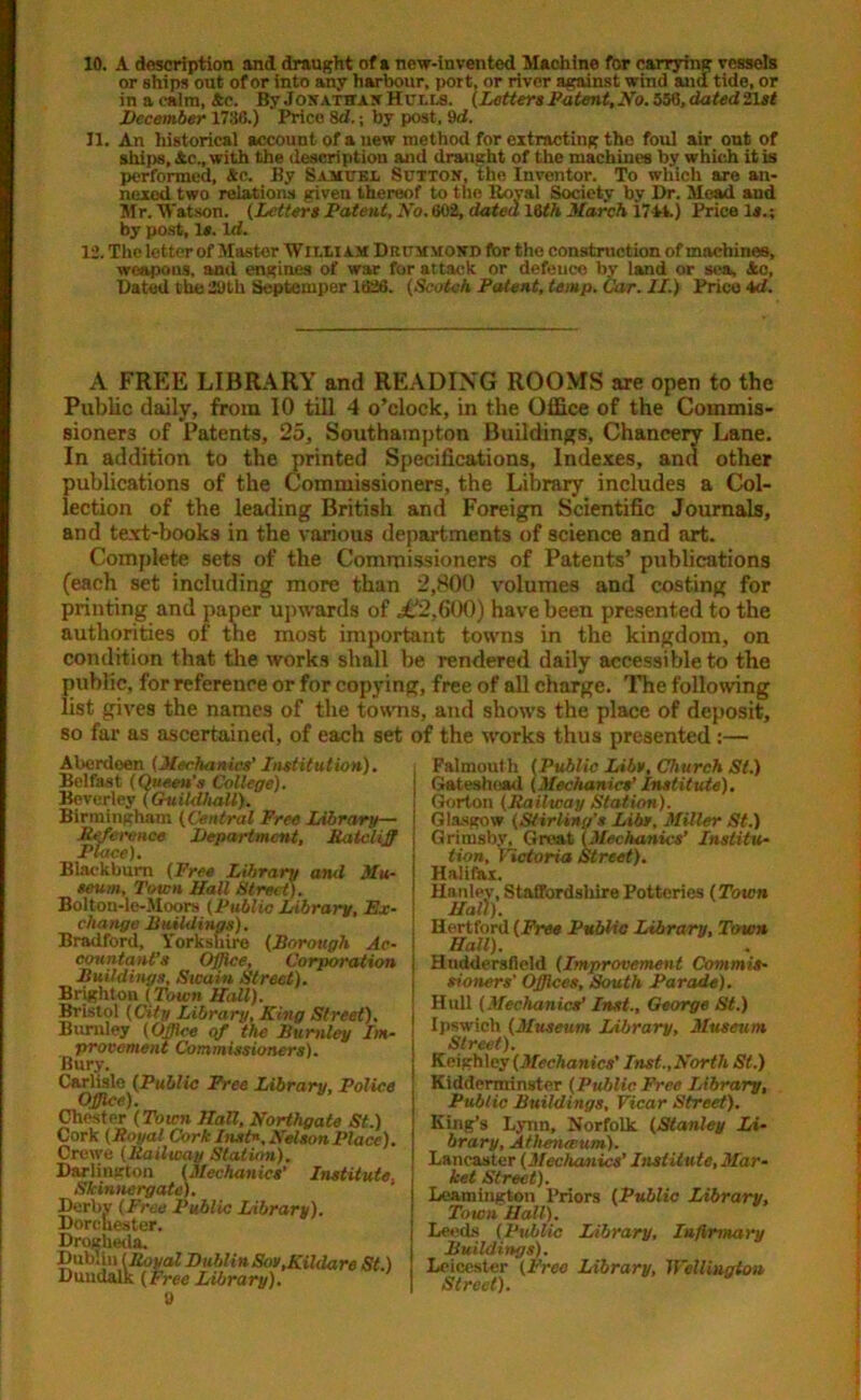 10. A (Inscription and draught of a new-invented Machine for carrying vessels or ships out of or into any harbour, port, or river against wind ana tide, or in a calm, Ac. ByJonathan Hulls. (Letters Patent, No. 556, dated 21sf December 1736.) Price Sci.; by post, 9d. 11. An historical account of a new method for extracting the foul air out of ships, Ac., with the description and draught of the machines by which it is performed, Ac. By Samuel Sutton, the Inventor. To which are an- nexed two relations giveu thereof to the Itoyal Society by Dr. Mead and Mr. Watson. (letters Patent, No. 602, dated l§th March 1741.) Price Is.; by post, 1*. Id. 12. The letter of Master William Drummond for the construction of machines, weapons, and engines of war for attack or defence by land or sea, 4c, Dated the 29th Septemper 1626. (Scotch Patent, temp. Car. II.) Price 4tf. A FREE LIBRARY and READING ROOMS are open to the Public daily, from 10 till 4 o’clock, in the Office of the Commis- sioners of Patents, 25, Southampton Buildings, Chancery Lane. In addition to the printed Specifications, Indexes, and other publications of the Commissioners, the Library includes a Col- lection of the leading British and Foreign Scientific Journals, and text-books in the various departments of science and art. Complete sets of the Commissioners of Patents’ publications (each set including more than 2,800 volumes and costing for printing and paper upwards of £2,600) have been presented to the authorities of the most important towns in the kingdom, on condition that the works shall be rendered daily accessible to the public, for reference or for copying, free of all charge. The following list gives the names of the towns, and shows the place of deposit, so far as ascertained, of each set of the works thus presented:— Aberdeen (Mechanics' Institution). Belfast (Queen’s College). Beverley (Guildhall). Birmingham (Central Free Library— Inference Department, Ratcliffi Blackburn (Free Library and Mu- seum, Town Mall Street). Bolton-le-Moors (Public Library, Ex- change Buildings). Bradford, Yorkshire (Borough Ac- countant’s Office, Corporation Buildings, Sicain Street). Brighton {Town Hall). Bristol (City Library, King Street). Burnley (Office of the Burnley Im- provement Commissioners). Bury. Carlisle (Public Free Library, Police Office). Chester (Town Mall, Northgate St.) Cork (Boyal Cork Inst*. Nelson Place). Crewe (Bailway Station). Darlington (Mechanics’ Institute. Skinnergate). Derby (Free Public Library). Dorchester. Drogheda, Dublin (Boyal DublinSov,Kildare St.) Dundalk (Free Library). 9 Falmouth (Public Libs, Church St.) Gateshead (Mechanics’ institute). Gorton (Bailway Station). Glasgow (Stirling's Libs. Miller St.) Grimsby, Great (Mechanics’ Institu- tion, Victoria Street). Halifax. Hanley, Staffordshire Potteries (Town Hall). Hertford (Free Public Library, Town Hall). Huddersfield (Improvement Commis- sioners' Offices, South Parade). Hull (Mechanics' Inst., George St.) Ipswich (Museum Library, Museum Street). Keighley (Mechanics' Inst.,North St.) Kidderminster (Public Free library. Public Buildings, Vicar Street). King’s Lynn, Norfolk (Stanley Li- brary, Athenaeum). Lancaster (Mechanics’ Institute, Mar- ket Street). Leamington Priors (Public Library, Town Hall). Leeds (Public Library, Infirmary Buildings). Leicester (Free Library, Wellington Street).