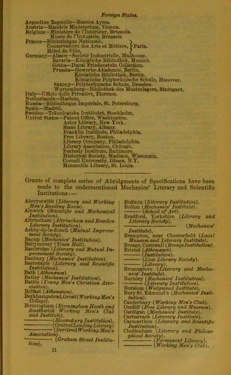 Argentine Republic—Buenos Ayres. Austria—Handels Miuisteriutn, Vienna. Belgium—MinistOre de l’Intdrieur, Brussels. Mus6e de l’Industrie, Brussels. France—BibliothOque Nationale, Conservatoire des Arts et Metiers, > Paris. H6tel de Ville, ) Germany—Alsace—Soci6t6 Iridustrielle, Mulhouse. Bavariar-Kbnigliche Bibliothek, Munich. Gotha—Ducal Friedensteiu Collection. Prussia—Gewerbe-Akademie, Berlin. KOnigliche Bibliothek, Berlin. Koniglicho Polytechnische Schule, Hanover. Saxony—Polytechnische Schule, Dresden. Wurtemberg—Bibliothek des Musterlagers, Stuttgart. Italy—Ufficio delle Privative, Florence. Netherlands—Harlem. Russia—BibliothOque Impdriale, St. Petersburg. Spain—Madrid. Sweden—Teknologiska Institutet, Stockholm. United States—Patent Office, Washington. Astor Library, New York. State Library, Albany. Franklin Institute, Philadelphia, Free Library, Boston. Library Company, Philadelphia. Library Association, Chicago. Peabody Institute, Baltimore. Historical Society, Madison, Wisconsin. Cornell University, Ithaca, N.Y. Mercantile Library, St. Louis. Grants of complete series of Abridgments of Specifications have been made to the undermentioned Mechanics’ Literary and Scientific Institutions: — Aberystwith (Literary and Working Men’s Leading Room). Alnwick (Scientific and Mechanical Institution). Altrincham (Altrincham andBowdon Literary Institution). Asliby-do-1 a-Zouch (Mutual Improve- ment Society). Bacup (Mechanics’ Institution). Ballymoney (Town Hall). Baubridgo (Literary and Mutual Im- provement Society). Banbury (Mechanics’ Institution). Barnstaple (Literary and Scientific Institution). Bath (Athenaeum). Batley (Mechanics’ Institution). Battle (Young Men’s Christian Asso- ciation). Belfast (Athenaeum). Berkhampstead.G rcat (Working Men’s College). Birmingham (Birmingham Heath and Smethwick Working Men’s Club and Institute). (Bloomsbury Institution). (Central Lending Library) • (Veritend Working Men’s Association). ~~— (Graham Street Institu- tion). Bodmin (Literary Institution). Bolton (Mechanics' Institute). (School of Art). Bradford, Yorkshire (Library and Literary Society). (Mechanics’ Institute). Brampton, near Chesterfield (Local Museum and Literary Institute). Brenge, Cornwall (Breagelnstitution). Bristol (Athenaeum). (Institution). (Law Library Society). (Library). Bromsgrove (Literary and Mecha- nics' Institute). Burnley (Mechanics' Institution). (Literary Institution). Burslem (Wedgwood Institute). Bury St. Edmund’s (Mechanics' Insti- tution). Canterbury (Working Men’s Club). Cardiff (Free Library and Museum). Cardigan (Mechanics’ Institute). Carharrack (Literary Institute). Carmarthen (Literary and Scientific Institution). Cheltenham (Literary and Philoso- phical Society). Permanent Library). Working Men’s Club).