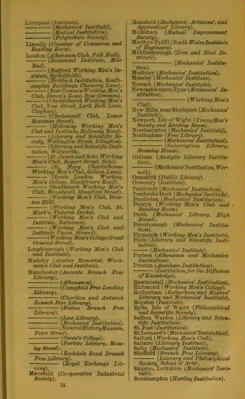 Liverpool (Institute). (Mechanics’ Institute). • (Medical Institution). ■ (Polytechnic Society). Llanelly (Chamber of Commerce and Heading Hoorn). London (Athenceum Club, Pall Mall). (Heaumont Institute, Mile End). (Bedford Working Men’s In- stitute, Spitalfields). (Birkbeck Institution, South- ampton Buildings, Chancery Lane). ■ (Bow Common Working Men s Club, Levon’s Road, Bow Common). (Christchurch Working Men's Club, New Street, Lark Mali Lane, Clapham). (Clerkenicell Club, Lower Rosoman Street). (Holloway Working Men’s Club and Institute, Holloway Road). (Literary and Scientific So- ciety, Wellington Street, Islington). (literary and Scientific Insti- tution, Walworth). - (St. James and Soho Working Men's Club, Rupert Street, Soho). (St, Mary Charterhouse Working Men’s Club, Golden Lane). (South London Working Men’s College, Blackfriars Road). (Southwark Working Men’s Club, Braadwall, Stamford Street). (Working Men’s Club, Brix- ton Hill). (Working Men’s Club, St. Mark's, Victoria Locks). (Working Men’s Club and Institute, Battersea). (Working Men’s Club and Institute Union, Strand). (Working Men's College,Great Ormond Street). Loughborough (Working Men’s Club and Institute). Madeley (Anstiee Memorial, Work- men’s Club and Institute). Manchester (Ancoats Branch Free Library). (Athenceum). (Campfield Free Lending Library). (Cliorlton and Ardwick Branch Free Library). (Hulme Branch Free Library). (Law Library). (Mechanics' Institution). (NaturalHistoryMuseum, Peter Street). (Owen’s College). (Portico Library, Mose- ley Street). (Rochdale Road Branch Free Library). (Royal Exchange Lib- rary). Mansfield (Co-operative Industrial Society). Mansfield (Mechanics’, Artizans’, and Apprentices’ Library). Melksham (Mutual Improvement Society). Merthyr-Tydfil (South Wales Institute of Engineers). Middlesbo rough (Iron and Steel In- stitute). (Mechanics' Institu- tion). Modbury (Mechanics’ Institution). Mossley (Mechanics’ Institute). Newark (Mechanics' Institute). Newcastle-upon-Tyne (Mechanics' In- stitution). (WorkingMen’s Club). New Mills, near Stockport (Mechanics' Institute). Newport, Isle of Wight (YoungMen’s Society and Reading Room). Northampton (Mechanics’ Institute). Nottingham (Free Library). (Mechanics' Institution), (Subscription Library, Bromley House). Oldham (Analytic Literary Institu- tion). (Mechanics’ Institution, Wer- noth). Ormskirk (Public Library). Oswestry (Institute). Patri croft (Mechanics’ Institution). Pembroke Dock (Mechanics'Institute). Pendleton (Mechanics' Institution). Penryn (Working Men's Club and < Reading Room). Perth {Mechanics' Library, High Street). Peterborough (Mechanics' Institu- tion). Plymouth (Working Men’s Institute). Poole (Literary and Scientific Insti- tution). (Mechanics’ Institute). Portsea (Athenceum and Mechanics Institution). Preston (Avenham Institution). (Institution for the Liffusion cf Knowledge). Rawtenstall (Mechanics' Institution). Richmond (Working Men’s College). Rotherham (Rotherham and Masbro’ Literary and Mechanics’ Institute). Royston (Institute). Ryde, Isle of Wight (Philosophical and Scientific Society). Saffron Walden (Literary and Scien- tific Institution). St. Just (Institution). St. Leonard’s (Mechanics'Institution). Salford (Working Men’s Club). Saltaire (Literary Institute). Selby (Mechanics’ Institute). Sheffield (Branch Free Library). (Literary and Philosophical Society, School of Arts- . Skipton, Yorkshire (Mechanics’ Insti- tute). Southampton (Hartley Institution).