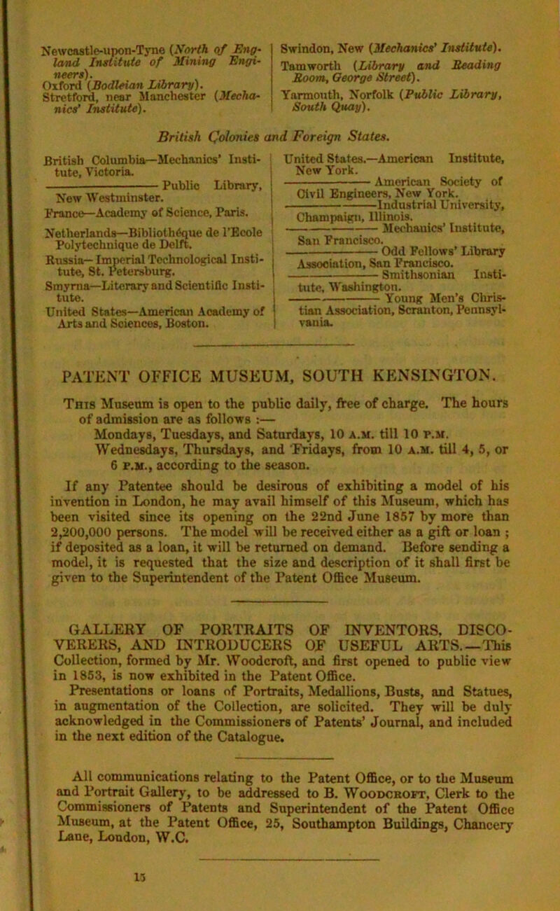 Newcastle-upon-Tyne (North of Eng- land Institute of Mining Engi- neers). Oxford (Bodleian Library). Stretford, near Manchester (Mecha- nics' Institute). Swindon, New (Mechanics' Institute). Tamworth (Library and Reading Room, George Street). Yarmouth, Norfolk (Public Library, South Quay). British Colonies and Foreign States. British Columbia—Mechanics’ Insti- tute, Victoria. Public Library, New Westminster. France—Academy of Science, Paris. Netherlands—Biblioth^que de l’Ecole Polytechnique de Delft. Russia— Imperial Technological Insti- tute, St. Petersburg. Smyrna—Literary and Scientific Insti- tute. United States—American Academy of Arts and Sciences, Boston. United States.—American Institute, New York. American Society of Civil Engineers, New York. Industrial University, Champaign, Illinois. Mechanics’ Institute, San Praucisco. — Odd Fellows’ Library Association, San Francisco. Smithsonian Insti- tute, Washington. Young Men’s Chris- tian Association, Scranton, Pennsyl- vania. PATENT OFFICE MUSEUM, SOUTH KENSINGTON. This Museum is open to the public daily, free of charge. The hours of admission are as follows :— Mondays, Tuesdays, and Saturdays, 10 a.m. till 10 p.m. Wednesdays, Thursdays, and 'Fridays, from 10 a.m. till 4, 5, or 6 f.m., according to the season. If any Patentee should be desirous of exhibiting a model of his invention in London, he may avail himself of this Museum, which has been visited since its opening on the 22nd June 1857 by more than 2,200,000 persons. The model will be received either as a gift or loan ; if deposited as a loan, it will be returned on demand. Before sending a model, it is requested that the size and description of it shall first be given to the Superintendent of the Patent Office Museum. GALLERY OF PORTRAITS OF INVENTORS, DISCO- VERERS, AND INTRODUCERS OF USEFUL ARTS.— This Collection, formed by Mr. Woodcroft, and first opened to public view in 1853, is now exhibited in the Patent Office. Presentations or loans of Portraits, Medallions, Busts, and Statues, in augmentation of the Collection, are solicited. They will be duly acknowledged in the Commissioners of Patents’ Journal, and included in the next edition of the Catalogue. All communications relating to the Patent Office, or to the Museum and Portrait Gallery, to be addressed to B. Woodcroft, Clerk to the Commissioners of Patents and Superintendent of the Patent Office Museum, at the Patent Office, 25, Southampton Buildings, Chancery Lane, London, W.C. 13