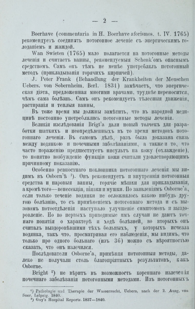 ВоегЪаѵе (соттепіагіа іп Н. ВоегЪаѵе аіогівтов. і. IV. 1765) рекомендуеіъ соединять потогонное леченіе съ энергическимъ го- лоданіемъ и жаждой. \Ѵап 8\ѵіе1еп (1765) мало полагается на потогонные методы леченія и считаетъ ванны, рекомендуемыя 8сЪепк’омъ опаснымъ средствомъ. Самъ онъ тѣмъ не менѣе употреблялъ потогонный методъ (прикладыванія горячихъ кирпичей). 1. Реіег Ггапк (ВеЬапсПші^ йег КгапкЪеііеп йег МепвсЪеп ИеЪегв. ѵоп 8оЪегпЪеіт. Вегі. 1831) замѣчаетъ, что энергиче- ская діэта, предложенная многими врачами, труднѣе переносится, чѣмъ сама болѣзнь. Самъ онъ рекомендуетъ тѣлесныя движенія, растиранія и теплыя ванны. Въ тоже время мы должны замѣтить, что въ народной меди- цинѣ постоянно употреблялись потогонные методы леченія. Великія изслѣдованія Вгі^Са дали новый толчекъ для разра- ботки шаткихъ и неопредѣленныхъ въ то время методовъ пото- гоннаго леченія. Въ самомъ дѣлѣ, разъ была доказана связь между водянкою и почечными заболѣваніями, а также и то, что часто пораженію предшествуетъ инсультъ на кожу (охлажденіе), то понятно возбужденіе функціи кожи считали удовлетворяющимъ причинному показанію. Особенно ревностнаго поклонника потогоннаго леченія мы ви- димъ въ ОвЪогп’ѣ *). Онъ рекомендуетъ и внутреннія потогонныя средства и паровыя ванны, горячіе мѣшки для прикладыванія, а кромѣ того—венесекціи, піявки и мушки. По заявленіямъ ОвЪогпе’а, если только теченіе водянки не осложнялось какою нибудь дру- гою болѣзнію, то съ примѣненіемъ потогоннаго метода и съ вы- зовомъ потоотдѣленія наступало улучшеніе симптомовъ и выздо- ровленіе. По во первыхъ приводимые имъ случаи не даютъ точ- наго понятія о характерѣ и ходѣ болѣзней, во вторыхъ онъ считалъ выздоровѣвшими тѣхъ больныхъ, у которыхъ исчезла водянка, такъ что, просматривая его наблюденія, мы видимъ, что только про одного больнаго (изъ 36) можно съ вѣроятностью сказать, что онъ излечился. Послѣдователи ОвЪогпе’а, примѣняя потогонныя методы, да- леко не получали столь благопріятныхъ результатовъ, какъ ОвЪогпе. Вгі^М * 2) не вѣритъ въ возможность кореннаго излечен ія почечнаго заболѣванія потогонными методами. Изъ потогонныхъ *) РаИюІоо-іе иаЯ ТКегаріе йег ѴѴаззегзисЫ;. ІГеЬегз. пасіі йег 2. ,Аиз§-. ѵоп 8оег. Ьеіргі^. 1840. 2) Сгиу’з Нозрііаі Керогіз. 1837—1840.