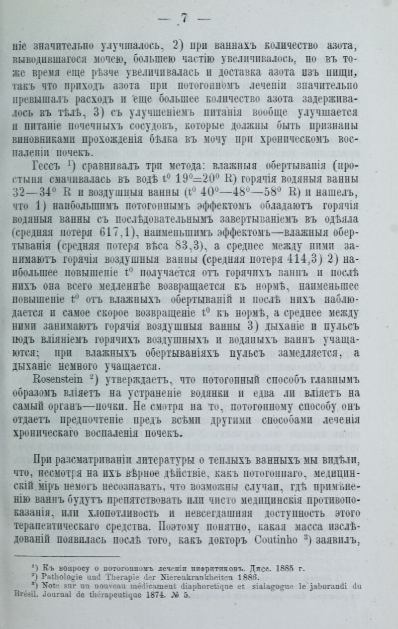 ніе значительно улучшалось, 2) прп ваннахъ количество азота, выводившагося мочею, большею частію увеличивалось, но въ то- же время еще рѣзче увеличивалась и доставка азота изъ пищи,, такъ что приходъ азота прп потогонномъ леченіп значительно превышалъ расходъ и еще большее количество азота задержива- лось въ тѣлѣ, 3) съ улучшеніемъ питанія вообще улучшается н питаніе почечныхъ сосудовъ, которые должны быть признаны виновниками прохожденія бѣлка въ мочу прп хроническомъ вос- паленіи почекъ. Гессъ х) сравнивалъ три метода: влажныя обертыванія (про- стыня смачивалась ьъ водѣ ѣ° 19 =20с К) горячія водяныя ванны 32—34° К и воздушныя ванны (1° 40°—48°—58° К) и нашелъ, что 1) наибольшимъ потогоннымъ эффектомъ обладаютъ горячія водяныя ванны съ послѣдовательнымъ завертываніемъ въ одѣяла (средняя потеря 617,1), наименьшимъ эффектомъ—влажныя обер- тыванія (средняя потеря вѣса 83,3), а среднее между ними за- нимаютъ горячія воздушныя ванны (средняя потеря 414,3) 2) на- ибольшее повышеніе 1° получается отъ горячихъ ваннъ и послѣ нихъ она всего медленнѣе возвращается къ нормѣ, наименьшее повышеніе 1° отъ влажныхъ обертываній и послѣ нихъ наблю- дается и самое скорое возвращеніе г° къ нормѣ, а среднее между ними занимаютъ горячія воздушныя ванны 3) дыханіе п пульсъ йодъ вліяніемъ горячихъ воздушныхъ и водяныхъ ваннъ учаща- ются; прп влажныхъ обертываніяхъ пульсъ замедляется, а дыханіе немного учащается. Козешіеіп -) утверждаетъ, что потогонный способъ главнымъ образомъ вліяетъ на устраненіе водянки и едва ли вліяетъ на самый органъ—почки. Не смотря на то, потогонному способу онъ отдаетъ предпочтеніе предъ всѣми другими способами леченія хроническаго воспаленія почекъ. При разсматриваніи литературы о теплыхъ ванныхъ мы видѣли, что, несмотря на ихъ вѣрное дѣйствіе, какъ потогоннаго, медицин- скій іііръ немогъ несознавать, что возможны случаи, гдѣ примѣне- нію ваннъ будутъ препятствовать пли чисто медицинскія противопо- казанія, пли хлопотливость и невсегдашняя доступность этого терапевтическаго средства. Поэтому понятно, какая масса изслѣ- дованій появилась послѣ того, какъ докторъ СоиПпЬо * * 3) заявилъ, *) Къ вопросу о потогонномъ леченіл нпФрптпковъ. Днсс. 1885 г. *) РаіЬоІоеіе ппй ТЬегаріе йег ШегепкгапкЬеііеп 1886. 3) 17о*е 8ііг пп попѵеап шёйіеатепі: ДіарЪогеЪідпе еь зіа1а§ч)§тіе ІеДаЪогапйі йп ВгёзЦ. ДоигпаІ йе гЬёгареиЬЦпе 1874. Лё 5.