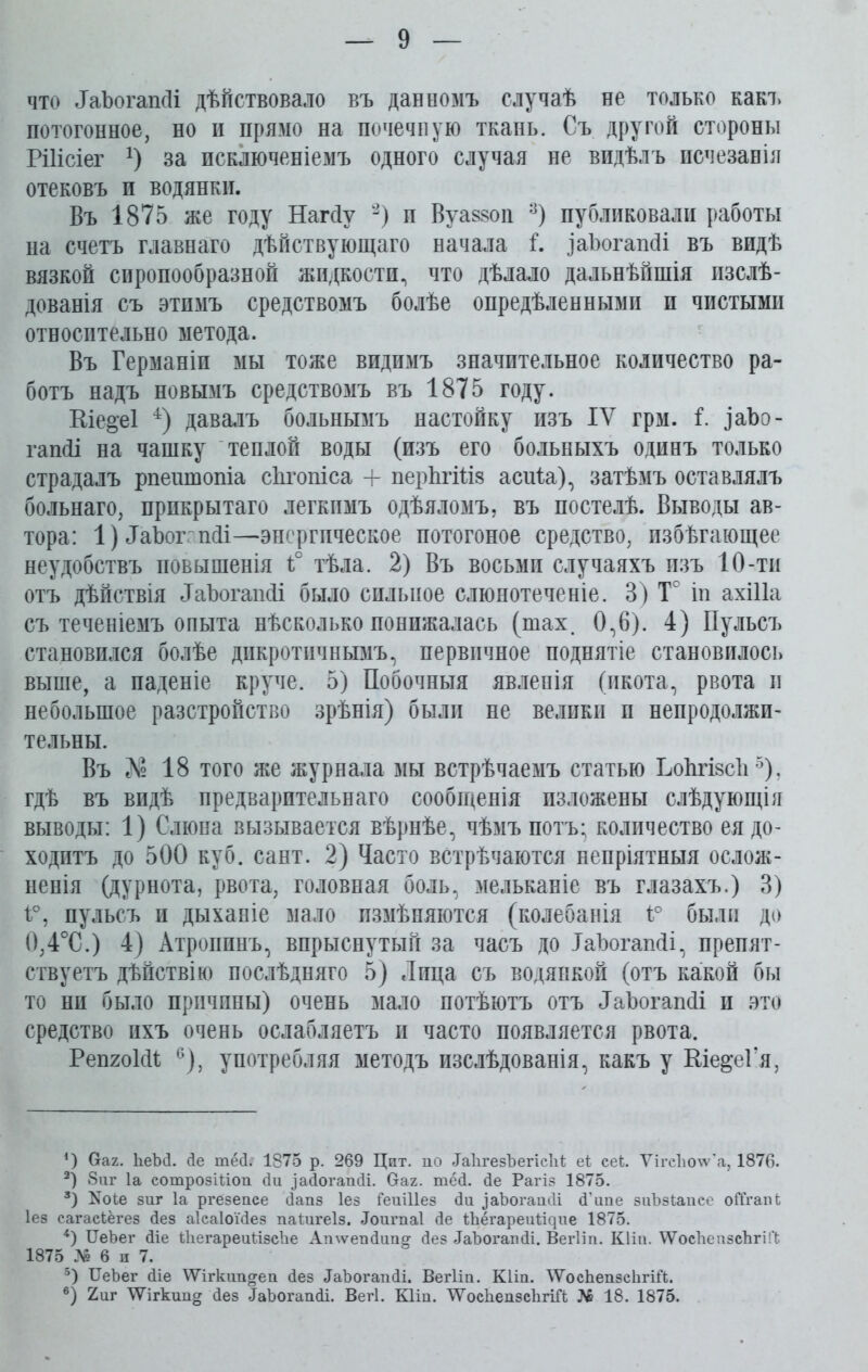 что ЛаЪогашИ дѣйствовало въ данномъ случаѣ не только какъ потогонное, но и прямо на почечную ткань. Съ другой стороны Рііісіег х) за исключеніемъ одного случая не видѣлъ псчезанія отековъ и водянки. Въ 1875 же году Нагйу * 2) п Вуаззоп 3) публиковали работы на счетъ главнаго дѣйствующаго начала і. заѣогапсіі въ видѣ вязкой сиропообразной жидкости, что дѣлало дальнѣйшія изслѣ- дованія съ этимъ средствомъ болѣе опредѣленными и чистыми относительно метода. Въ Германіи мы тоже видимъ значительное количество ра- ботъ надъ новымъ средствомъ въ 1875 году. Ше&еі 4) давалъ больнымъ настойку изъ IV грм. і. іаЪо- гашіі на чашку теплой воды (изъ его больныхъ одинъ только страдалъ рпешпопіа сЬтопіса + перЬгШз асиіа), затѣмъ оставлялъ больнаго, прикрытаго легкимъ одѣяломъ, въ постелѣ. Выводы ав- тора: 1) ДаЪог пйі—-энергпческое потогоное средство, избѣгающее неудобствъ повышенія 1° тѣла. 2) Въ восьми случаяхъ изъ 10-ти отъ дѣйствія ЛаЪогашІі было сильное слюнотеченіе. 3) Т° іп ахіііа съ теченіемъ опыта нѣсколько понижалась (шах. 0,6). 4) Пульсъ становился болѣе дпкротичнымъ, первичное поднятіе становилось выше, а паденіе круче. 5) Побочныя явленія (икота, рвота и небольшое разстройство зрѣнія) были не велпкн п непродолжи- тельны. Въ № 18 того же журнала мы встрѣчаемъ статью ЬоЬгізсІі 5), гдѣ въ видѣ предварительнаго сообщенія изложены слѣдующія выводы: 1) Слюна вызывается вѣрнѣе, чѣмъ потъ- количество ея до- ходитъ до 500 куб. сайт. 2) Часто встрѣчаются непріятныя ослож- ненія (дурнота, рвота, головная боль, мельканіе въ глазахъ.) 3) і°, пульсъ и дыханіе мало измѣняются (колебанія і° были до 0,4°С.) 4) Атропинъ, впрыснутый за часъ до ТаЪогашІі, препят- ствуетъ дѣйствію послѣдняго 5) Лица съ водянкой (отъ какой бы то нп было причины) очень мало потѣютъ отъ ЛаЪогапсіі и это средство ихъ очень ослабляетъ и часто появляется рвота. РепгоІсИ 6), употребляя методъ изслѣдованія, какъ у Кіе&еГя, *) Оах. ЪеЪй. сіе шей. 1875 р. 269 Цит. по йаІігезЪегісЫ; еі сек УігсЪо\ѵ’а, 1876. 2) 8иг Іа сотрозШоп сіи .іайогапйі. Оах. тёй. йе Рагіз 1875. 3) зиг Іа ргезепсе йапз Іез ГешПез йи заЪогапйі й’ипе зиѣзіапее оЙхапЬ Іез сагасЪёгез Йез аіеаіоі'йез паіигеіз. Лоигпаі Йе Шёгареиі^ие 1875. 4) ІІеЪег Йіе ЙіегареиіізсЪе Атѵепйипг Йез йаЪогапйі. Вегііп. КПп. \ѴосЪеп5СІігіГЬ 1875 № 6 и 7. 5) ІІеЪег йіе ІУігкип^еп йез ЛаЪогапйі. Вегііп. Кііп. \ѴосЪепзсЪгіЙ. 6) 2шг ЛУігкипст йез ТаЪогапйі. Вегі. Кііи. У/’оеЪепзеЪгіГі № 18. 1875.