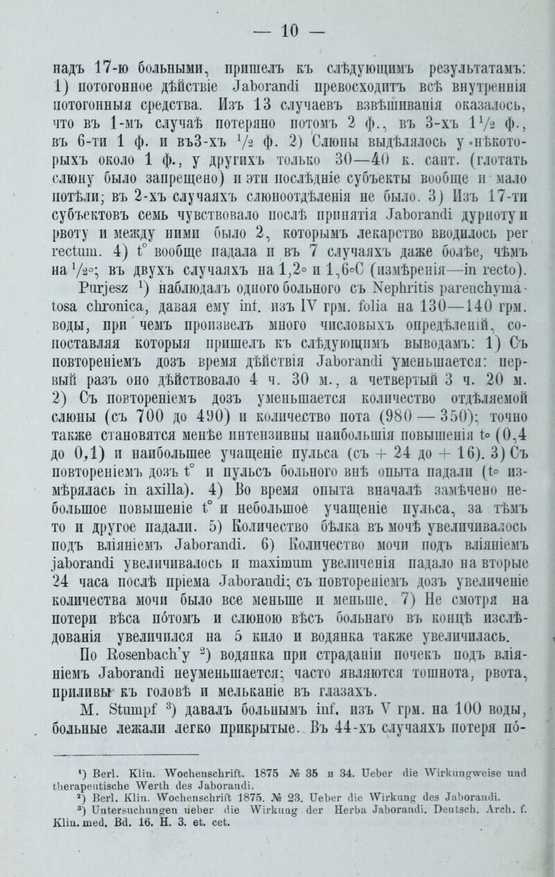 надъ 17-ю больными, пришелъ къ слѣдующимъ результатамъ: 1) потогонное дѣйствіе ИаЪогапсІі превосходитъ всѣ внутреннія потогонныя средства. Изъ 13 случаевъ взвѣшиванія оказалось, что въ 1-мъ случаѣ потеряно потомъ 2 ф., въ 3-хъ 1 х/з ф., въ 6-ти 1 ф. и въЗ-хъ V3 Ф- 2) Слюны выдѣлялось у «нѣкото- рыхъ около 1 ф., у другихъ только 30—40 к. сайт, (глотать слюну было запрещено) и эти послѣдніе субъекты вообще и мало потѣли; въ 2-хъ случаяхъ слюноотдѣленія не было. 3) Изъ 17-ти субъектовъ семь чувствовало послѣ принятія ІаЪогапсіі дурноту и рвоту и между ними было 2, которымъ лекарство вводилось рег гесішіі. 4) і° вообще падала и въ 7 случаяхъ даже болѣе, чѣмъ на1/*0, въ двухъ случаяхъ на1,2°и1,6°С (измѣренія—іп гесіо). Риг)ев2 *) наблюдалъ одного больного съ ^рЬгШз рагепсЪута ■ Іова сЬгопіса, давая ему іпі. изъ IV грм. іоііа на 130—140 грм. воды, при чемъ произвелъ много числовыхъ опредѣленій, со- поставляя которыя пришелъ къ слѣдующимъ выводамъ: 1) Съ повтореніемъ дозъ время дѣйствія ЗаЪогапсіі уменьшается: пер- вый разъ оно дѣйствовало 4 ч. 30 м., а четвертый 3 ч. 20 м. 2) Съ повтореніемъ дозъ уменьшается количество отдѣляемой слюны (съ 700 до 400) и количество пота (980 — 350); точно также становятся менѣе пнтензнвны наибольшія повышенія 1° (0,4 до ОД) и наибольшее учащеніе пульса (съ + 24 до 4-16). 3) Съ повтореніемъ дозъ і° и пульсъ больного внѣ опыта падали (і° из- мѣрялась іп ахіііа). 4) Во время опыта вначалѣ замѣчено не- большое повышеніе 1° и небольшое учащеніе пульса, за тѣмъ то и другое падали. 5) Количество бѣлка въ мочѣ увеличивалось подъ вліяніемъ ДаЪогапйі. 6) Количество мочи подъ вліяніемъ .ІаЪогапйі увеличивалось и тахішшп увеличенія падало на вторые 24 часа послѣ пріема ^Ъогашіі; съ повтореніемъ дозъ увеличеніе количества мочи было все меньше и меньше. 7) Не смотря на потери вѣса потомъ и слюною вѣсъ больнаго въ концѣ изслѣ- дованія увеличился на 5 кило и водянка также увеличилась. По КозепЪасЬ’у 2) водянка при страданіи почекъ подъ влія- ніемъ ИаЪогапсІі неуменынается; часто являются тошнота, рвота, приливы къ головѣ и мельканіе въ глазахъ. М. 8іишр1 3) давалъ больнымъ іпГ. изъ V грм. на 100 воды, больные лежали легко прикрытые. Въ 44-хъ случаяхъ потеря по- 4) Вегі. КНп. 'ѴѴ'осЬепбсЬгШ. 1875 № 35 и 34. ІІеЬег Не \Ѵігкіт§^ѵеізе ипй НлегареиНзсЬе ѴѴЪгЫі Йез ЙаЪогапйі. 2) Вегі. КНп. \ѴосЬепзсЬгШ; 1875. № 23. ІГеЪег сііе ѴѴігкип^ йез ЛаЪогашІі. 3) ПгПегзисЬип^еп иеЪег сііе ѴѴігкиа^ йег НегЬа ЛаЪогапйі. БеиізсЬ. АгсЬ. Г. Кіт. тей. Вй. 16. Н. 3. еі. сеі.