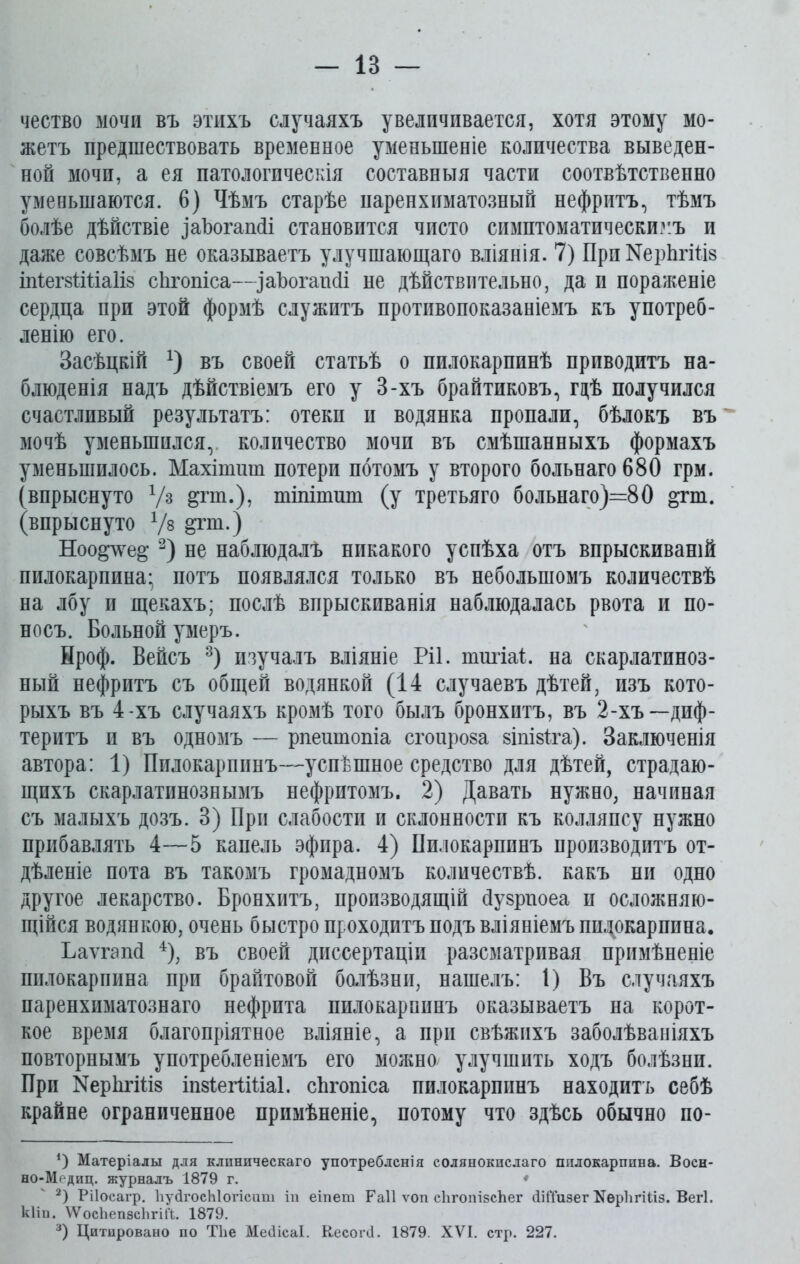 чество мочи въ этихъ случаяхъ увеличивается, хотя этому мо- жетъ предшествовать временное уменьшеніе количества выведен- ной мочи, а ея патологическія составныя части соотвѣтственно уменьшаются. 6) Чѣмъ старѣе паренхиматозный нефритъ, тѣмъ болѣе дѣйствіе іаЪогашІі становится чисто симптоматическимъ и даже совсѣмъ не оказываетъ улучшающаго вліянія. 7) ПрпКерЬгШз іпіегзШаІіз сѣгопіса—заЪогапсІі не дѣйствительно, да и пораженіе сердца при этой формѣ служитъ противопоказаніемъ къ употреб- ленію его. Засѣцкій х) въ своей статьѣ о пилокарпинѣ приводитъ на- блюденія надъ дѣйствіемъ его у 3-хъ брайтиковъ, гдѣ получился счастливый результатъ: отекп и водянка пропали, бѣлокъ въ мочѣ уменьшился, количество мочп въ смѣшанныхъ формахъ уменьшилось. Махішиш потери потомъ у второго больнаго680 грм. (впрыснуто V3 ёР*т.), тіпіпшт (у третьяго больнаго)=80 &гш. (впрыснуто Уз ^гш.) Ноо^е& * 2) не наблюдалъ никакого успѣха отъ впрыскиваній пилокарпина; потъ появлялся только въ небольшомъ количествѣ на лбу и щекахъ; послѣ впрыскиванія наблюдалась рвота и по- носъ. Больной умеръ. Нроф. Вейсъ 3) изучалъ вліяніе Ріі. типа!. на скарлатиноз- ный нефритъ съ общей водянкой (14 случаевъ дѣтей, изъ кото- рыхъ въ 4-хъ случаяхъ кромѣ того былъ бронхитъ, въ 2-хъ—диф- теритъ и въ одномъ — рпеитопіа сгоироза 8ІпІ8Іга). Заключенія автора: 1) Пилокарпинъ—успѣшное средство для дѣтей, страдаю- щихъ скарлатинознымъ нефритомъ. 2) Давать нужно, начиная съ малыхъ дозъ. 3) При слабости и склонности къ колляпсу нужно прибавлять 4—5 капель эфира. 4) Пилокарпинъ производитъ от- дѣленіе пота въ такомъ громадномъ количествѣ, какъ ни одно другое лекарство. Бронхитъ, производящій йузрпоеа п осложняю- щійся водянкою, очень быстро проходитъ подъ вліяніемъ шцокарппна. Ьаѵгапй 4), въ своей диссертаціи разсматривая примѣненіе пилокарпина при брайтовой болѣзни, нашелъ: 1) Въ случаяхъ паренхиматознаго нефрита пилокарпинъ оказываетъ на корот- кое время благопріятное вліяніе, а при свѣжихъ заболѣваніяхъ повторнымъ употребленіемъ его можно/ улучшить ходъ болѣзни. При КерйгШз іпзіегіШаІ. сЪгопіса пилокарпинъ находитъ себѣ крайне ограниченное примѣненіе, потому что здѣсь обычно по- *) Матеріалы для клиническаго употребленія солянокислаго пилокарпина. Восн- но-Медиц. журналъ 1879 г. * 2) Рііосагр. ІіуЛгосЫогісаш іи еіпет Раіі ѵоп сЪгопізсЬег ЛШизег І^ерІігШз. Вегі. кііп. ѴѴосЪепзсЬгШ. 1879. 3) Цитировано по ТЬе МеЛісаІ. КесогЛ. 1879. XVI. стр. 227.