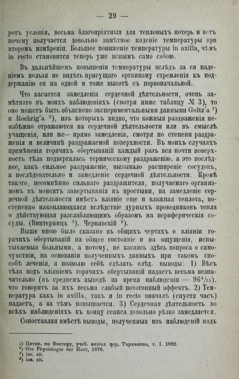 ротъ условія, весьма благопріятныя для тепловыхъ потерь и вотъ почему получается довольно замѣтное паденіе температуры при второмъ измѣреніи. Большее пониженіе температуры іп ахіііа, чѣмъ іп гесіо становится теперь уже яснымъ само собою. Въ дальнѣйшемъ повышеніи температуры вслѣдъ за ея паде- ніемъ нельзя не видѣть присущаго организму стремленія къ под- держанію ея на одной и тоже высотѣ съ первоначальной. Что касается замедленія сердечной дѣятельности, очень за- мѣтнаго въ моихъ наблюденіяхъ (смотри ниже таблицу Л? 3), то оно можетъ быть объяснено экспериментальными данными Сгоііг’а *) и КоеВгі^’а * 2 3), изъ которыхъ видно, что кожныя раздраженія не- избѣжно отражаются на сердечной дѣятельности или въ смыслѣ учащенія, или же- прямо замедленія, смотря по степени раздра- женія и величинѣ раздражаемой поверхности. Въ моихъ случаяхъ примѣненія горячихъ обертываній каждый разъ вся почти поверх- ность тѣла подвергалась термическому раздраженію, а это послѣд- нее, какъ сильное раздраженіе, вызывало расширеніе сосудовъ, а послѣдовательно и замедленіе сердечной дѣятельности. Кромѣ такого, несомнѣнно сильнаго раздражителя, получаемаго организ- момъ въ моментъ завертыванія въ простыни, на замедленіе сер- дечной дѣятельности имѣетъ вліяніе еще и влажная теплота, по- степенно накопляющаяся вслѣдствіе дурныхъ проводниковъ тепла и дѣйствующая разслабляющимъ образомъ на периферическія со- суды. (Винтерницъ 8), Чернявскій 4). Выше мною было сказано въ общихъ чертахъ о вліяніи го- рячихъ обертываній на общее состояніе и на ощущенія, испы- тываемыя больными, а потому, не касаясь здѣсь вопроса о само- чувствіи, на основаніи полученныхъ данныхъ нри такомъ спо- собѣ леченія, я позволю себѣ сдѣлать слѣд. выводы: 1) Вѣсъ тѣла подъ вліяніемъ горячихъ обертываній надаетъ весьма незна- чительно (въ среднемъ выводѣ за время наблюденія = 964/і5), что говоритъ за ихъ весьма слабый потогонный эффектъ. 2) Тем- пература какъ іп ахіііа, такъ и іп гесіо вначалѣ (спустя часъ) надаетъ, а за тѣмъ повышается. 3) Сердечная дѣятельность во всѣхъ наблюденіяхъ къ концу сеанса довольно рѣзко замедляется. Сопоставляя вмѣстѣ выводы, полученныя изъ наблюденій надъ О Цитир. по Фостеру, учеб, фпзіол. цер, Тарханова, т. I. 1882. 2) Сіе РЬубіоІо^іе Дег НаіП, 1876. 3) Іос. еіѣ. 4) Іос. СІЬ