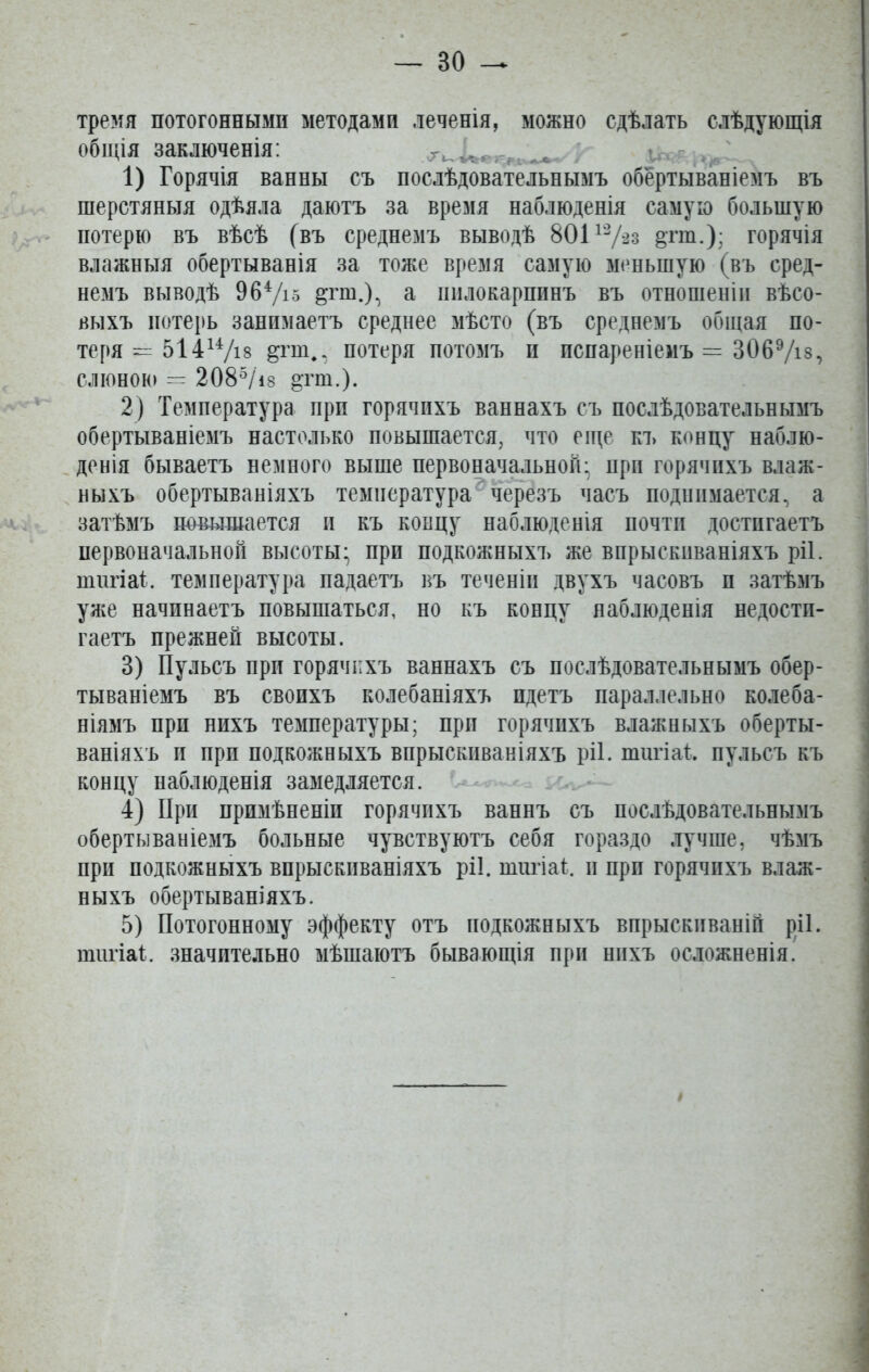 тремя потогонными методами леченія, можно сдѣлать слѣдующія общія заключенія: 1) Горячія ванны съ послѣдовательнымъ обёртываніемъ въ шерстяныя одѣяла даютъ за время наблюденія самую большую потерю въ вѣсѣ (въ среднемъ выводѣ 80112/*2з §тш.); горячія влажныя обертыванія за тоже время самую меньшую (въ сред- немъ выводѣ 964/і5 ^гш.), а пилокарпинъ въ отношеніи вѣсо- выхъ потерь занимаетъ среднее мѣсто (въ среднемъ общая по- теря = 51414/і8 &гшф, потеря потомъ н испареніемъ = 3069/із, слюною — 2085/18 &гш.). 2) Температура прп горячихъ ваннахъ съ послѣдовательнымъ обертываніемъ настолько повышается, что еще къ концу наблю- денія бываетъ немного выше первоначальной- при горячихъ влаж- ныхъ обертываніяхъ температура черезъ часъ поднимается, а затѣмъ повышается и къ концу наблюденія почти достигаетъ первоначальной высоты- прп подкожныхъ же впрыскиваніяхъ ріі. шигіаі. температура падаетъ въ теченіи двухъ часовъ п затѣмъ уже начинаетъ повышаться, но къ концу наблюденія ^дости- гаетъ прежней высоты. 3) Пульсъ при горячихъ ваннахъ съ послѣдовательнымъ обер- тываніемъ въ своихъ колебаніяхъ идетъ параллельно колеба- ніямъ прп нихъ температуры; при горячихъ влажныхъ оберты- ваніяхъ и прп подкожныхъ впрыскиваніяхъ ріі. шигіаі. пульсъ къ концу наблюденія замедляется. 4) При примѣненіи горячихъ ваннъ съ послѣдовательнымъ обертываніемъ больные чувствуютъ себя гораздо лучше, чѣмъ при подкожныхъ впрыскиваніяхъ ріі. шигіаі. и прп горячихъ влаж- ныхъ обертываніяхъ. 5) Потогонному эффекту отъ подкожныхъ впрыскиваній ріі. шигіаі. значительно мѣшаютъ бывающія при нихъ осложненія.