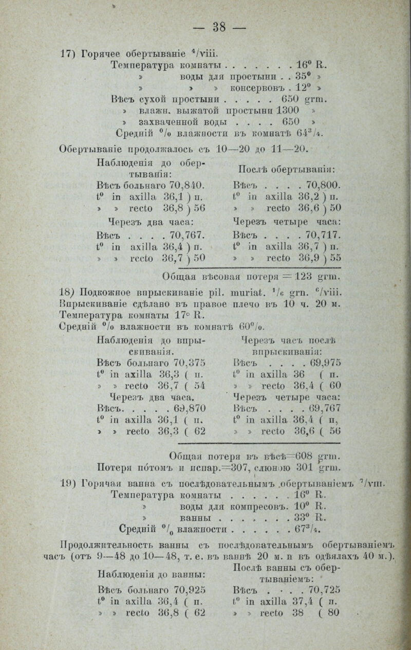 - 38 — % 17) Горячее обертываніе 4/ѵііі. Температура комнаты 16° Я. » воды для простыни . . 35° » » » » консервовъ .12° » Вѣсъ сухой простыни 650 ^гпі. » влажн. выжатой простыни 1300 » » захваченной воды .... 650 » Средній °/о влажности въ комнатѣ 643/4. Обертываніе продолжалось съ 10—20 до 11—20. Послѣ обертываніи: Вѣсъ .... 70,800. і° іп ахіііа 36,2 ) п. » » гесіо 36,6 ) 50 Черезъ четыре часа: Вѣсъ .... 70,717. і° іи ахіііа 36,7 ) п. » » гесіо 36,9 ) 55 Общая вѣсовая потеря = 123 «тш. Наблюденія до обер- тыванія: Вѣсъ больнаго 70,840. і° іп ахіііа 36,1 ) п. > » гесіо 36,8 ) 56 Черезъ два часа: Вѣсъ .... 70,767. і° іп ахіііа 36,4 ) п. » » гесіо 36,7 ) 50 18) Подкожное впрыскиваніе ріі. тигіаі. Ѵе ^гп. с/уііі. Впрыскиваніе сдѣлано въ правое плечо въ 10 ч. 20 м. Температура комнаты 17° К. Средній °/о влажности въ комнатѣ 60°/о. Наблюденія до впры- скиванія. Вѣсъ больнаго 70,375 і° іп ахіііа 36,3 ( п. » » гесіо 36,7 ( 54 Черезъ два часа. Вѣсъ 69,870 1° іп ахіііа 36,1 ( п. > > гесіо 36,3 ( 62 Черезъ часъ послѣ впрыскиваніи: Вѣсъ .... 69,975 і° іп ахіііа 36 (и. » » гесіо 36,4 ( 60 Черезъ четыре часа: Вѣсъ .... 69,767 і° іп ахіііа 36,4 ( п, » » гесіо 36,6 ( 56 Общая потеря въ вѣсѣ—608 ^тпі. Потеря потомъ и испар.:=307, слюною 301 ^гш. і 19) Горячая ванна съ послѣдовательнымъ .обертываніемъ 'Ѵѵш. Температура комнаты 16° К. » воды для компресовъ. 10° К. » ванны ....... 33° К. Средній °/0 влажности 673/*. Продолжительность ванны съ послѣдовательнымъ обертываніемъ часъ (отъ 9—48 до 10—48, т. е. въ ваннѣ 20 м. и въ одѣялахъ 40 м.). Т1 ^ . Послѣ ванны съ обер- Наблюденія до ванны: тываніемъ: Вѣсъ больнаго 70,925 і° іп ахіііа 36,4 ( п. Вѣсъ . • . . 70,725 і° іп ахіііа 37,4 ( п.