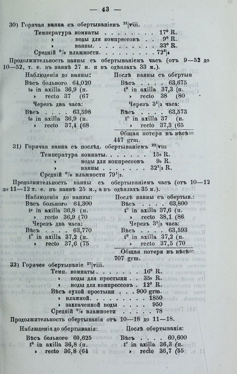 30) Горячая ванна съ обертываніемъ 21|ѵііі. Температура комнаты 17° К. » воды для компрессовъ . . 9° К. > ванны 33° К. Средній °/о влажности 723(* Продолжительность ванны съ обертываніемъ часъ (отъ 9—52 до 10—52, т. е. въ ваннѣ 27 м. и въ одѣялахъ 33 м.). Наблюденія до ванны: Вѣсъ больного 64,020 іо іп ахіііа 36,9 (п. » гесіо 37 (67 Черезъ два часа: Вѣсъ .... 63,598 іо іп ахіііа 36,9 (п. » гесіо 37,4 (68 Послѣ ванны съ обертыв Вѣсъ .... 63,675 і° іп ахіііа 37,3 (п. » гесіо 38 (80 Черезъ З1^ часа: Вѣсъ .... 63,573 і° іп ахіііа 37 (п. > гесіо 37,3 (65 Общая потеря въ вѣсѣ- 447 ртп. 31) Горячая ванна съ послѣд. обертываніемъ 22|ѵш Температура комнаты. ...... 15о К. » воды для коппрессовъ 9о К. > ванны 324|а К. Средній °/о влажности 791|г. Продолжительность ванны съ обертываніемъ часъ (отъ 10—12 до 11—12 т. е. въ ваннѣ 25 м., а въ одѣялахъ 35 м.). Наблюденія до ванны: Вѣсъ больного 64.300 і° іп ахіііа 36,8 (п. > гесіо 36,9 (70 Черезъ два часа: Вѣсъ .... 63,770 і° іп ахіііа 37,2 (п. » гесіо 37,6 (75 Послѣ ванны съ обертыв.: Вѣсъ .... 63,800 і° іп ахіііа 37,6 (и. » гесіо 38,1 (86 Черезъ З11а часа: Вѣсъ .... 63,593 і° іп ахіііа 37,2 (п. > гесіо 37,5 (70 Общая потеря въ вѣсѣ- 707 &гт. 32) Горячее обертываніе 2<7|ѵііі. Темп, комнаты 16° К. > воды для простыни . . 35о К. » воды для компрессовъ . 12° К. Вѣсъ сухой простыни . . . 900 ртп. » влажной 1850 > захваченной воды .... 950 Средній °/о влажности 78 Продолжительность обертыванія отъ 10—18 до 11—18. Наблюденія до обертыванія: Дослѣ обертыванія: Вѣсъ больного 60,625 Вѣсъ .... 60,600 і° іп ахіііа 36,8 (п. і° іп ахіііа 36,3 (п.