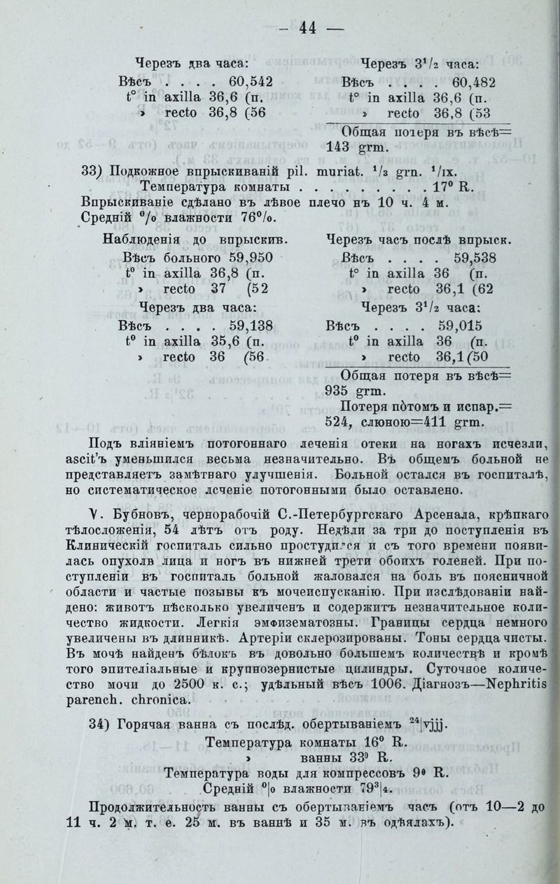 Черезъ два часа: Вѣсъ .... 60,542 і° іп ахіііа 36,6 (п. > гесіо 36,8 (56 33^ Подкожное впрыскиваній ріі Температура комнаты . Впрыскиваніе сдѣлано въ лѣвое Средній °/о влажности 76°/о. Наблюденія до впрыскив. Вѣсъ больного 59,950 і° іп ахіііа 36,8 (п. > гесіо 37 (52 Черезъ два часа: Вѣсъ .... 59,138 і° іп ахіііа 35,6 (п. > гесіо 36 (56 Черезъ 34/г часа: Вѣсъ .... 60,482 і° іп ахіііа 36,6 (п. » гесіо 36,8 (53 Общая иоіеря въ вѣсѣ= 143 ртп. шигіаі. ‘/з ^гп. Ѵіх. 17° К. плечо нъ 10 ч. 4 м. Черезъ часъ послѣ впрыск. Вѣсъ .... 59,538 і° іп ахіііа 36 (п. > гесіо 36,1 (62 Черезъ ЗѴг часа: Вѣсъ .... 59,015 і° іп ахіііа 36 (п. > гесіо 36,1(50 Общая потеря въ вѣсѣ= 935 ^гт. Потеря пбтомъ и испар.= 524, слюною=411 ^гт. Подъ вліяніемъ потогоннаго леченія отеки на ногахъ исчезли, азсіі’ъ уменьшился весьма незначительно. Въ общемъ больной не представляетъ замѣтваго улучшенія. Больной остался въ госпиталѣ, но систематическое лсченіе потогонными было оставлено. \. Бубновъ, чернорабочій С.-Петербургскаго Арсенала, крѣпкаго тѣлосложенія, 54 лѣтъ отъ роду. Недѣли за три до поступленія въ Клиническій госпиталь сильно простудился и съ того времени появи- лась опухолв лица и ногъ въ нижней трети обоихъ голеней. При по- ступленіи въ госпиталь больной жаловался на боль въ поясничной области и частые позывы къ мочеиспусканію. При изслѣдованіи най- дено: животъ нѣсколько увеличенъ и содержитъ незначительное коли- чество жидкости. Легкія эмФизематозны. Границы сердца немного увеличены въ длинникѣ. Артеріи склерозированы. Тоны сердца чисты. Въ мочѣ найдевъ бѣлокъ въ довольно большемъ количествѣ и кромѣ того эпителіальные и крупнозернистые цилиндры. Суточное количе- ство мочи до 2500 к. с.; удѣльный вѣсъ 1006. Діагнозъ—№ерЬгіііз рагепсЬ. сйгопіса. 34) Горячая ванна съ послѣд. обертываніемъ 24|ѵді. Температура комнаты 16° К. > ванны 33° К. Температура воды для компрессовъ 9® К. Средній °|о влажности 793|4. Продолжительность ванны съ обертываніемъ часъ (отъ 10—2 до 11 ч. 2 'м. т. е. 25 м. въ ваннѣ и 35 м. въ одѣялахъ).