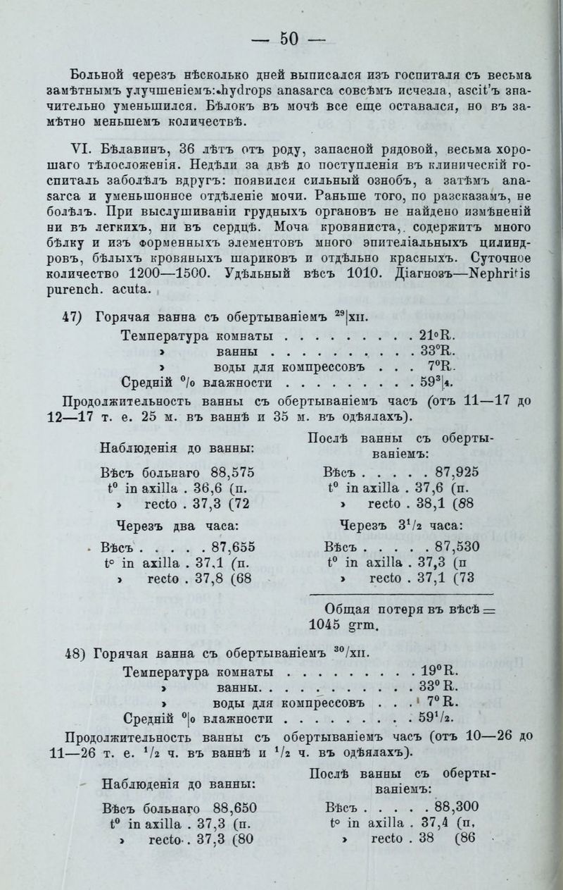Больной черезъ нѣсколько дней выписался изъ госпиталя съ весьма замѣтнымъ улучшеніемъчЪусІгорв апазагса совсѣмъ исчезла, азсіі’ъ зна- чительно уменьшился. Бѣлокъ въ мочѣ все еще оставался, но въ за- мѣтно меньшемъ количествѣ. VI. Бѣлавинъ, 36 лѣтъ отъ роду, запасной рядовой, весьма хоро- шаго тѣлосложенія. Недѣли за двѣ до поступленія въ клиническій го- спиталь заболѣлъ вдругъ: появился сильный ознобъ, а затѣмъ апа- загса и уменьшенное отдѣленіе мочи. Раньше того, по разсказамъ, не болѣлъ. При выслушиваніи грудныхъ органовъ не найдено измѣненій ни въ легкихъ, ни въ сердцѣ. Моча кровяниста,, содержитъ много бѣлку и изъ Форменныхъ элементовъ много эпителіальныхъ цилинд- ровъ, бѣлыхъ кровяныхъ шариковъ и отдѣльно красныхъ. Суточное количество 1200—1500. Удѣльный вѣсъ 1010. Діагнозъ—ИерІігРіз ригепсЬ. асиіа. 47) Горячая ванна съ обертываніемъ 29|хн. Температура комнаты 21°К. > ванны 33°К. > воды для компрессовъ . . . 7°К. Средній °/о влажности 593|*. Продолжительность ванны съ обертываніемъ часъ (отъ 11—17 до 12—17 т. е. 25 м. въ ваннѣ и 35 м. въ одѣялахъ). Наблюденія до ванны: Вѣсъ больнаго 88,575 і° іп ахіНа . 36,6 (п. > гесіо . 37,3 (72 Черезъ два часа: * Вѣсъ 87,655 і° іп ахіііа . 37,1 (п. > гесіо . 37,8 (68 Послѣ ванны съ оберты- ваніемъ: Вѣсъ 87,925 і° іп ахіііа . 37,6 (п. » гесіо . 38,1 (88 Черезъ ЗѴг часа: Вѣсъ 87,530 і° іп ахіііа . 37,3 (п > гесіо . 37,1 (73 Общая потеря въ вѣсѣ — 1045 ртп. 48) Горячая ванна съ обертываніемъ 30/хи. Температура комнаты 19° К. > ванны 33° К. » воды для компрессовъ . . .1 7° К. Средній °|о влажности 59Ѵ2. Продолжительность ванны съ обертываніемъ часъ (отъ 10—26 до 11—26 т. е. Ѵг ч. въ ваннѣ и Ѵг ч. въ одѣялахъ). Наблюденія до ванны: Вѣсъ больнаго 88,650 і° іп ахіііа . 37,3 (п. > гесіо-. 37,3 (80 Послѣ ванны съ оберты- ваніемъ: Вѣсъ 88,300 і° іп ахіііа . 37,4 (п, > гесіо . 38 (86