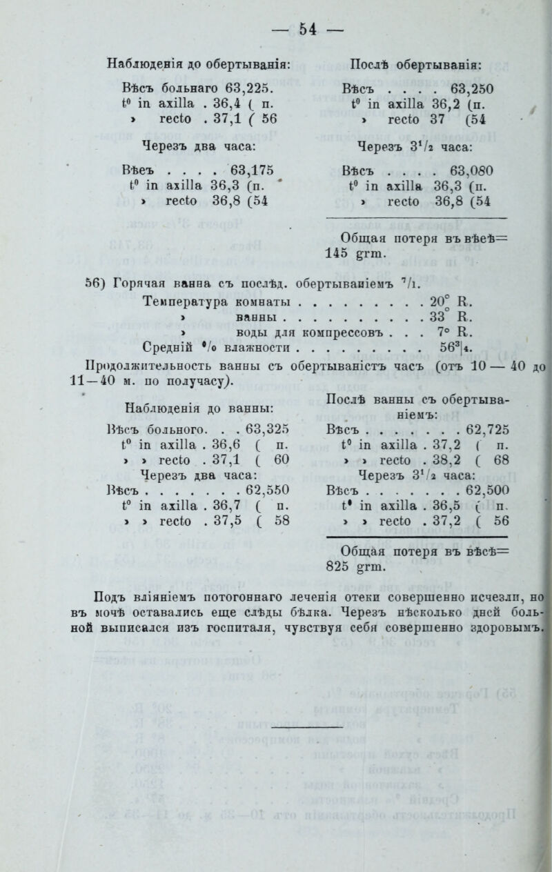 Наблюденія до обертыванія: Вѣсъ больнаго 63,225. і° іп ахіііа . 36,4 ( п. > гесіо . 37,1 ( 56 Черезъ два часа: Вѣеъ .... 63,175 і° іп ахіііа 36,3 (п. > гесіо 36,8 (54 Послѣ обертыванія: Вѣсъ .... 63,250 і° іп ахіііа 36,2 (п. » гесіо 37 (54 Черезъ ЗѴг часа: Вѣсъ .... 63,080 4° іп ахіііа 36,3 (п. > гесіо 36,8 (54 Общая потеря въвѣеѣ^ 145 дгш. 56) Горячая ванва съ послѣд. обертываніемъ 7/і. Температура комнаты > ванны > воды для компрессовъ . Средній */о влажности Продолжительность ванны съ обертываністъ часъ 11 — 40 м. по получасу,). Наблюденія до ванны: Вѣсъ больного. . . 63,325 І° іп ахіііа .36,6 ( п. > > гесіо .37,1 ( 60 Черезъ два часа: Вѣсъ 62,550 і° іп ахіііа .36,7 ( п. » > гесіо .37,5 ( 58 20° К, 33° К. 7° К. 563|4. (отъ 10 — 40 до Послѣ ванны съ обертыва- ніемъ: Вѣсъ 62,725 і° іп ахіііа . 37,2 ( п. » > гесіо .38,2 ( 68 Черезъ 31І% часа: Вѣсъ 62,500 і1 іп ахіііа .36,5 ( п. > > гесіо . 37,2 ( 56 Общая потеря въ вѣсѣ= 825 ртп. Подъ вліяніемъ потогоннаго леченія отеки совершенно исчезли, но въ вючѣ оставались еще слѣды бѣлка. Черезъ нѣсколько дней боль- ной выписался изъ госпиталя, чувствуя себя совершенно здоровымъ.