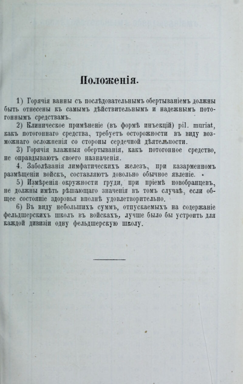 Положенія. 1) Горячія ванны съ послѣдовательнымъ обертываніемъ должны быть отнесены къ самымъ дѣйствительнымъ п надежнымъ пото- гоннымъ средствамъ. 2) Клиническое примѣненіе (въ формѣ инъекцій) ріі. типа!, какъ потогоннаго средства, требуетъ осторожности въ виду воз- можнаго осложненія со стороны сердечной дѣятельности. 3) Горячія влажныя обертыванія, какъ потогонное средство, не оправдываютъ своего назначенія. 4. Заболѣванія лимфатическихъ железъ, при казарменномъ размѣщеніи войскъ, составляютъ довольно обычное явленіе. • 5) Измѣренія окружности груди, при пріемѣ новобранцевъ, не должны имѣть рѣшающаго значенія въ томъ случаѣ, если об- щее состояніе здоровья вполнѣ удовлетворительно. 6) Въ виду небольшихъ суммъ, отпускаемыхъ на содержаніе фельдшерскихъ школъ въ войскахъ,, лучше было бы устроить для каждой дивизіи одну фельдшерскую школу.