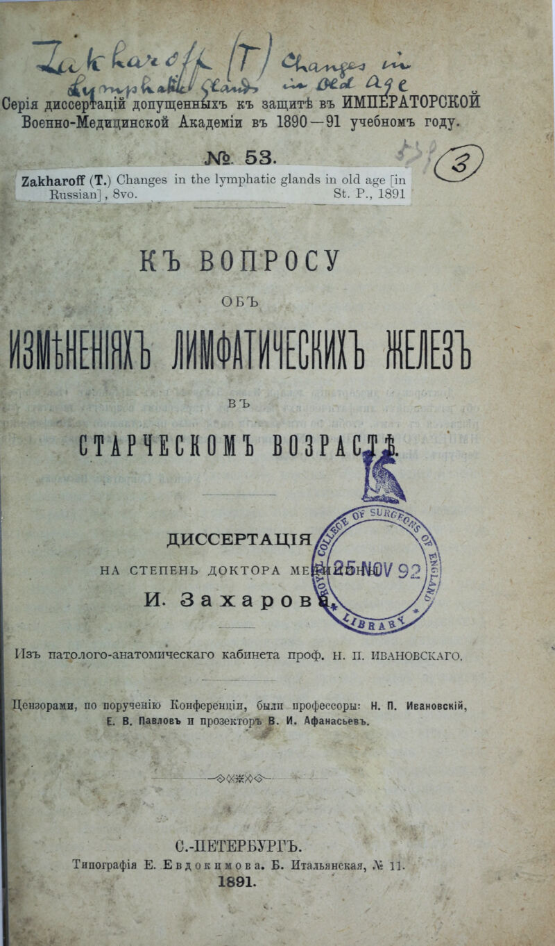 Серія диссертацій допущенныхъ къ защитѣ въ ИМПЕРАТОРСКОЙ Военно-Медицинской Академіи въ 1890 — 91 учебномъ году. №. 53. 2ак1іаго!]р (Т.) СЬап§ез іп іЬе ІутрЬаііс ^іапсів іп оісі а^^е [іп Еп88іап], 8ѵо. 8ѣ. Р.Л891 (Л) къ ВОПРОСУ ОБЪ въ СТАРЧЕСКОМЪ ВОЗРАС ДИССЕРТАЦІЯ НА СТЕПЕНЬ ДОКТОРА МеЫ[25іі4ѲѴ 92 )і И. Захаров Изъ патолого-анатомическаго кабинета проф. н. п. ивлновсклго. Цензорами, по порученію Конферендіи, были профессоры: Н. П. Ивановскій, В. Павловъ п прозекторъ В. И. Афанасьёвъ. С.-ПЕТЕРБУРГЪ. Типографія Е. Евдокимова. Б. Итальянская, Л? Ц. 1891.