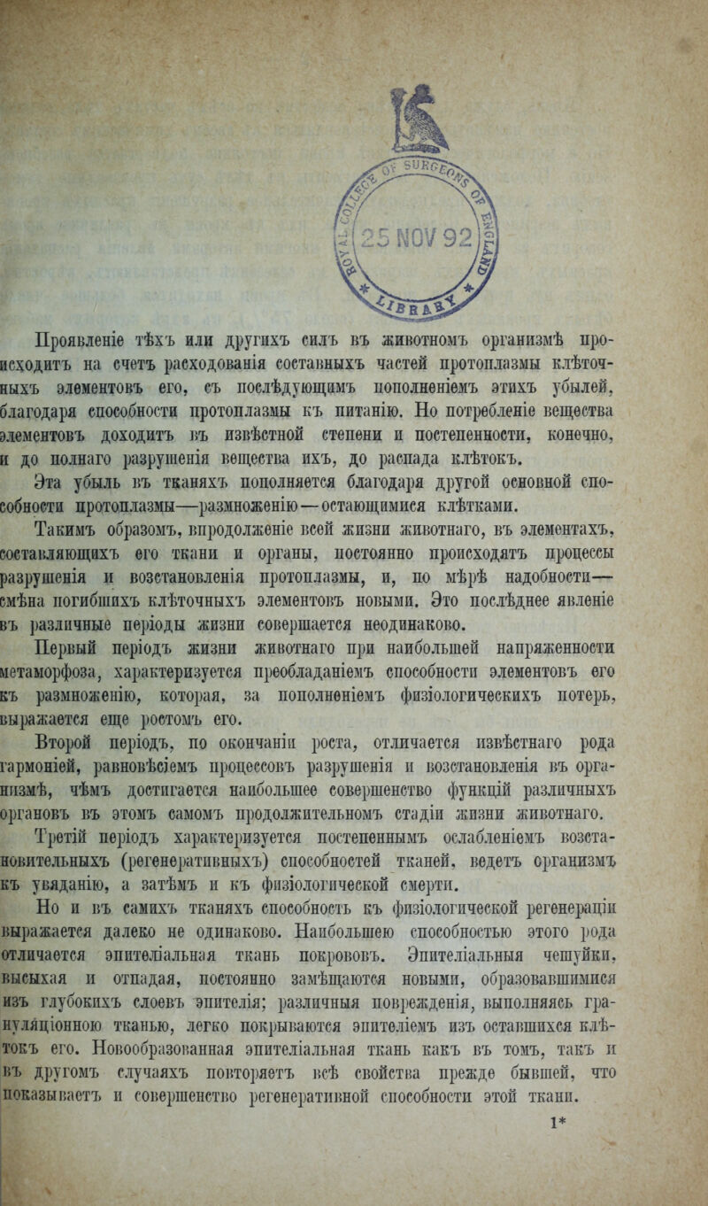 Проявленіе тѣхъ или другихъ силъ въ животномъ организмѣ про- ис^одитъ на счетъ расходованія соетавныхъ частей протоплазмы клѣточ- ныхъ элѳментовъ его, съ послѣдующамъ пополнѳніѳмъ этихъ убылей. благодаря способности протоплазмы къ питанію. Но потребленіе вещества элементовъ доходитъ въ извѣетнои степени и постепенности, конечно, и до полнаго разрушенія вещества ихъ, до распада клѣтокъ. Эта убыль въ тканяхъ пополняется благодаря другой основной спо- собности протоплазмы—размноженію—остающимися клѣтками. Такимъ образомъ, впродолженіе всей жизни жпвотнаго, въ элементахъ, составляющйхъ его ткани и органы, постоянно происходятъ процессы разрушенія и возстановленія протоплазмы, и, по мѣрѣ надобности— вмѣна погибшихъ клѣточныхъ элементовъ новыми. Это послѣднее явленіе въ і)азлпчные періоды жизни совершается неодинаково. Первый періодъ жизни животнаго при наибольшей напряженности метаморфоза, характеризуется преобладаніеыъ способности элементовъ его къ размноженію, которая, за пополненіемъ физіологическихъ потерь, выражается еще ростомъ его. Второй періодъ, по окончаніи роста, отличается извѣстнаго рода гармоніей, равновѣсіемъ процессовъ разрушенія и возстановленія въ орга- низмѣ, чѣмъ достигается наибольшее совершенство функцій различныхъ органовъ въ этомъ самомъ продолжительномъ стадіи жизни животнаго. Третій періодъ характеризуется постепеннымъ ослабленіемъ возста- новительныхъ (регенѳратпвныхъ) способностей тканей, ведетъ организмъ къ увяданію, а затѣмъ п къ фпзіологпческой смерти. Но и въ самихъ тканяхъ способность къ фпзіологпческой регенераціи выражается далеко не одинаково. Наибольшею способностью этого рода отличается эпителіальная ткань покрововъ. Эпителіальныя чешуйки, высыхая и отпадая, постоянно замѣщаются новыми, образовавшимися изъ глубокпхъ слоевъ эпптелія; различныя поврежденія, выполняясь гра- нуляціонною тканью, легко покрываются эпитѳліемъ изъ оставшихся клѣ- токъ его. Новообразоішнная эпителіальная ткань какъ въ томъ, такъ и въ другомъ случаяхъ повторяетъ всѣ свойства прежде бывшей, что показывастъ и совершенство регенеративной способности этой ткани. 1*