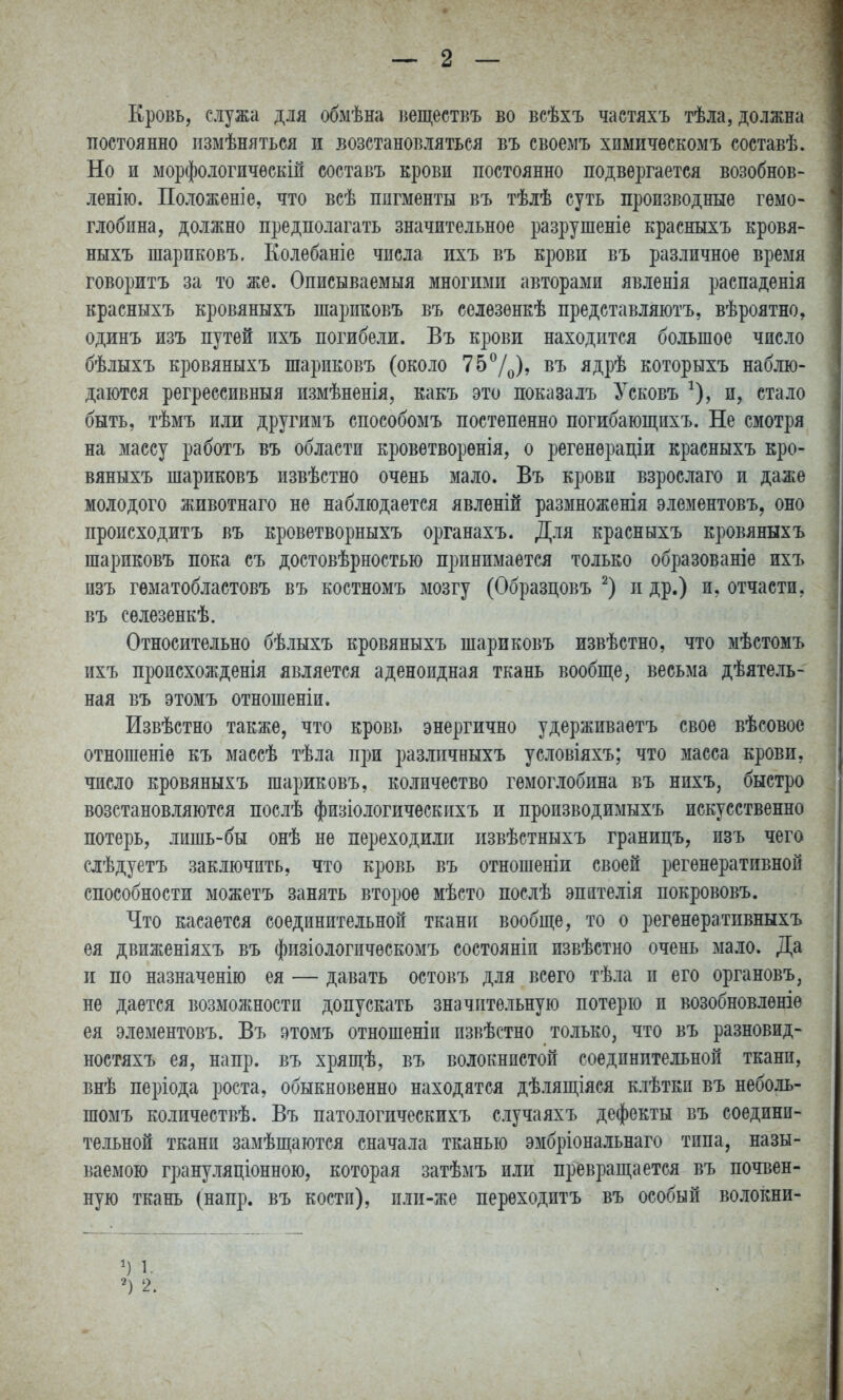 Еровь, служа для обмѣна Беществъ во всѣхъ частяхъ тѣла, должна постоянно пзмѣняться и .возстаноБляться въ своемъ хпмическомъ составѣ. Но и морфологичѳскій составъ крови постоянно подвергается возобнов- ленію. Положеніе, что всѣ пигменты въ тѣлѣ суть производные гемо- глобина, должно предполагать значительное разрушеніе красныхъ кровя- ныхъ шариковъ. Колебаніе числа ихъ въ крови въ различное время говоритъ за то же. Описываемыя многими авторами явленія распаденія красныхъ кровяныхъ шариковъ въ селезенкѣ представляютъ, вѣроятно, одинъ изъ путей ихъ погибели. Въ крови находится большое число бѣлыхъ кровяныхъ шариковъ (около 75^Д), въ ядрѣ которыхъ наблю- даются регрессивныя измѣненія, какъ это показалъ Усковъ ^), и, стало быть, тѣмъ или другимъ способомъ постепенно погибающпхъ. Не смотря на массу работъ въ области кроветворѳнія, о регенераціи красныхъ кро- вяныхъ шариковъ извѣстно очень мало. Въ крови взрослаго и даже молодого животнаго не наблюдается явленій размноженія элементовъ, оно происходитъ въ кроветворныхъ органахъ. Для красныхъ кровяныхъ шариковъ пока съ достовѣрностью принимается только образованіе ихъ изъ гематобластовъ въ костномъ мозгу (Образцовъ п др.) и, отчасти, въ селезенкѣ. Относительно бѣлыхъ кровяныхъ шариковъ извѣстно, что мѣстомъ ихъ происхожденія является аденоидная ткань вообще ^ весьма дѣятель- ная въ этомъ отношеніи. Извѣстно также, что кровь энергично удерживаетъ свое вѣсовое отношеніѳ къ массѣ тѣла при разлпчныхъ условіяхъ; что масса крови, число кровяныхъ шариковъ, количество гемоглобина въ нихъ, быстро возстановляются послѣ физіологическихъ и пропзводимыхъ искусственно потерь, лишь-бы онѣ не переходили извѣстныхъ границъ, изъ чего слѣдуетъ заключить, что кровь въ отношеніи своей регенеративной способности можетъ занять второе мѣсто послѣ эпителія покрововъ. Что касается соединительной ткани вообще, то о регѳнѳратпвныхъ ея движеніяхъ въ фпзіологичѳскомъ состояніи извѣстно очень мало. Да п по назначенію ея — давать остовъ для всего тѣла и его органовъ, не дается возможности допускать значительную потерю и возобновлѳніѳ ея элементовъ. Въ этомъ отношеніп пзвѣстно только, что въ разновид- ностяхъ ея, напр. въ хряш,ѣ, въ волокнистой соединительной ткани, внѣ періода роста, обыкновенно находятся дѣляп],іяся клѣткп въ неболь- шомъ количествѣ. Въ патологическихъ случаяхъ дефекты въ соедини- тельной ткани замѣщаются сначала тканью эмбріональнаго типа, назы- ваемою грануляціонною, которая затѣмъ или превращается въ почвен- ную ткань (напр. въ кости), илп-же переходитъ въ особый волокни-