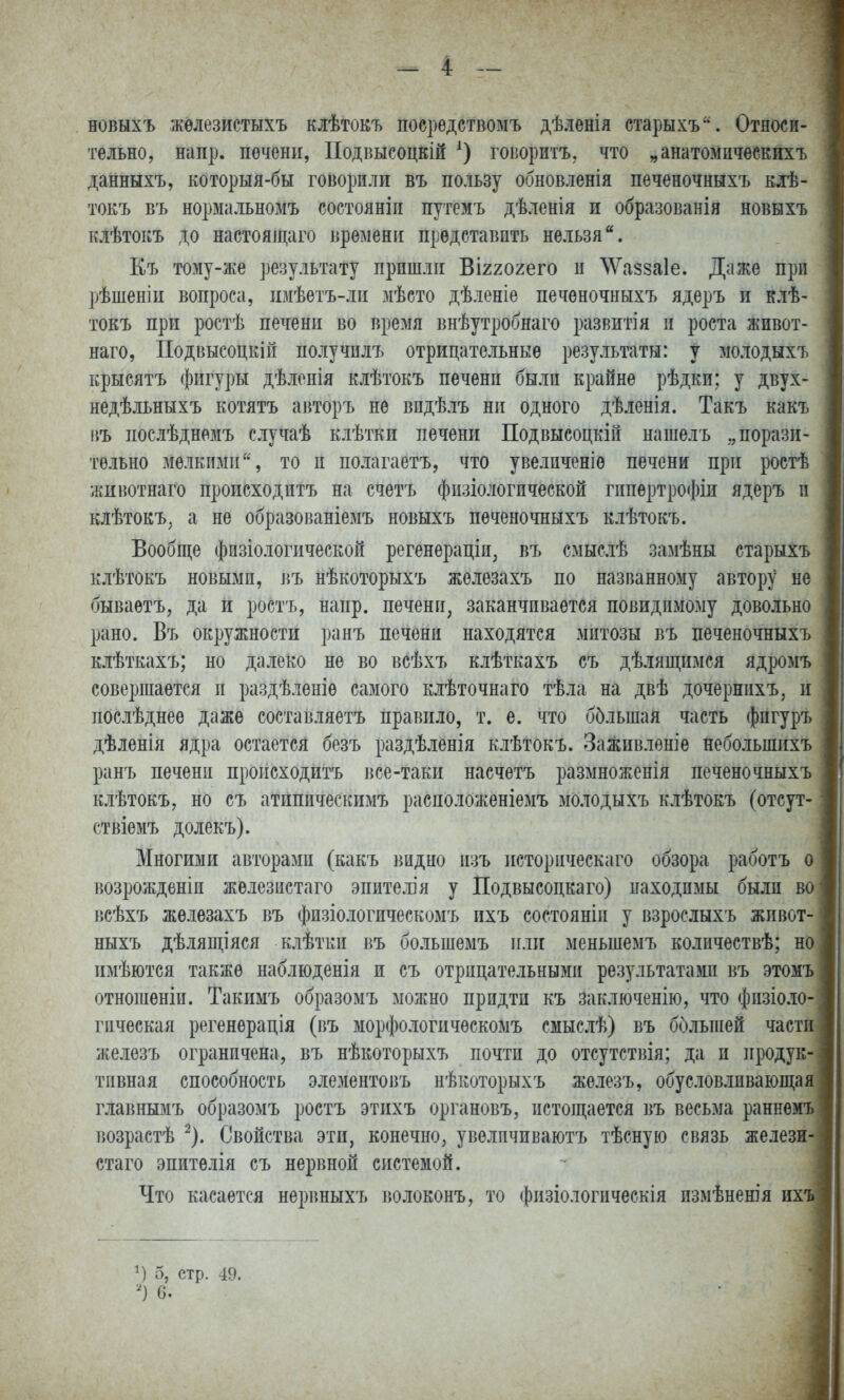 новнхъ жѳлезистыхъ клѣтокъ посрѳдствомъ дѣ.іенія старыхъ. Относи- тельно, напр. печени, Подвысоцкій говоритъ, что „анатозіичеекихъ данныхъ, которыя-бы говорили въ пользу обновленія печеночныхъ елѢ- токъ въ нормальномъ состояніп путемъ дѣленія и образованія новыхъ клѣтокъ до настоящаго времени представить нельзя Къ тому-же результату пришли Вігхогего и ЛѴаззаІе. Даже при рѣшеніи вопроса, имѣетъ-ли мѣсто дѣленіе печеночныхъ ядеръ и клѣ- токъ при ростѣ печени во время внѣутробнаго развитія и роста живот- наго, Подвысоцкіп получилъ отрицательные результаты: у молодыхъ крыеятъ фигуры дѣлонія клѣтокъ печени были крайне рѣдки; у двух- недѣльныхъ котятъ авторъ не видѣлъ ни одного дѣленія. Такъ какъ ііъ послѣднемъ случаѣ клѣтки печени Подвысоцкій нашелъ „порази- тельно мелкими, то и полагаетъ, что увеличеніе печени при ростѣ животнаго происходитъ на счетъ физіологпческой гипѳртрофіи ядеръ и клѣтокъ, а не образованіемъ новыхъ печеночныхъ клѣтокъ. Вообще физіологической регенераціи, въ смыслѣ замѣны старыхъ клѣтокъ новыми, пъ нѣкоторыхъ железахъ по названному автору не бываѳтъ, да и ростъ, напр. печени, заканчивается повидимому довольно рано. Въ окружности ранъ печени находятся митозы въ печеночныхъ клѣткахъ; но далеко не во всѣхъ клѣткахъ съ дѣлящимся ядромъ совершается и раздѣленіе самого клѣточнаго тѣла на двѣ дочернихъ, и послѣднее даже составляетъ правило, т. е. что ббльшая часть фпгуръ дѣленія ядра остается безъ раздѣленія клѣтокъ. Заживленіе небольшихъ ранъ печени происходитъ все-таки насчетъ размноженія печеночныхъ клѣтокъ, но съ атипическимъ расположеніемъ молодыхъ клѣтокъ (отсут- ствіемъ долекъ). Многими авторами (какъ видно изъ историческаго обзора работъ о возрожденіи железистаго эпите.іія у Подвысоцкаго) находимы были во всѣхъ железахъ въ физіологическомъ ихъ состояніи у взрослыхъ живот- ныхъ дѣлящіяся клѣтки въ большемъ или меньшемъ количествѣ; но имѣются также наблюденія и съ отрицательными результатами въ этомъ отношеніи. Такимъ образомъ монгно придти къ заключенію, что физіо.іо- гическая регенѳрація (въ морфологическомъ смыслѣ) въ большей части железъ ограничена, въ нѣкоторыхъ почти до отсутствія; да и ііродук- тпвная способность элементовъ нѣкоторыхъ железъ, обусловливаюш;ая главнымъ образомъ ростъ этихъ органовъ, истощается въ весьма раннемъ возрастѣ ^). Свойства эти, конечно, увелпчиваютъ тѣсную связь желези- стаго эпитѳлія съ нервной системой. Что касается нервныхъ волоконъ, то физіологическія измѣненія их М 5, стр. 49. 6.