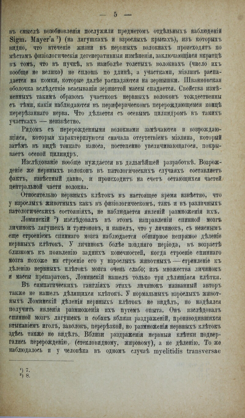 въ смыслѣ возобновленія послужили предметомъ отдѣльныхъ наблюдѳній 8і§т. Мауег а (на лягушкахъ и взрослыхъ крысахъ), изъ которыхъ видно, что втеченіѳ жизни въ нервныхъ волокнахъ происходятъ по мѣстамъ физіологпчѳскія дегенеративныя измѣненія, заключающіяся вкратцѣ въ томъ, что въ пучкѣ, въ наиболѣе толстыхъ волокнахъ (число ихъ вообще не велико) не сплошь по длинѣ, а участками, міэлинъ распа- дается на комки, которые далѣе распадаются на зернышки. Шванновская оболочка вслѣдствіе всасыванія зернистой массы спадается. Свойства измѣ- ненныхъ такимъ образомъ учаетковъ нервныхъ волоконъ тождественны съ тѣми, какія наблюдаются въ периферпческомъ перерождаюш;емся концѣ перерѣзаннаго нерва. Что дѣлается съ осевымъ цилпндромъ въ такихъ участкахъ — неизвѣстно. РяДомъ съ перерожденными волокнами замѣчаются и возрождаю- щіяся, который характеризуются сначала отсутствіемъ міэлина, который затѣмъ въ видѣ тонкаго наноса, постепенно реличиваюшіагося, покры- ваетъ осевой цилиндръ. Изслѣдованіѳ вообще нуждается въ дальнѣйшей разработкѣ. Возрож- деніе же йервныхъ волоконъ въ патологическихъ случаяхъ составляетъ фактъ, пзвѣстный давно, и происходитъ на счетъ остающихся частей цейтральной части волокна. Относительно нервныхъ клѣтокъ въ настоящее время извѣстно, что у взрослыхъ животныхъ какъ въ физіологическомъ, такъ и въ различныхъ патологическихъ состояніяхъ, не наблюдается явленій размноженія ихъ. Ломинскій изслѣдовалъ въ этомъ направленіи спинной мозгъ личинокъ лягушекъ и тритоновъ, и нашелъ, что у личинокъ, съ неяснымъ еще строеніемъ спиннаго мозга наблюдается обширное непрямое дѣленіѳ нервныхъ клѣтокъ. У личинокъ болѣе поздняго періода, въ возрастѣ близкомъ къ появленію заднихъ конечностей, когда строеніе спиннаго мозга похоже на строеніе его у взрослыхъ животныхъ — стремленіе къ дѣленію нервныхъ клѣтокъ мозга очень слабо; изъ множества личинокъ и массы препаратовъ, Ломинскій нашелъ только три дѣляпцяся клѣтки. Въ симпатическихъ гангліяхъ этпхъ личинокъ названный авторъ также не нашелъ дѣлящихся клѣтокъ. У нормальныхъ взрослыхъ живот- ныхъ Ломинскіп дѣленія нервныхъ клѣтокъ не видѣ.іъ, но надѣялся получить явленія размноженія ихъ путемъ опыта. Онъ пзслѣдовалъ спинной мозгъ лягушекъ п собакъ вблизи раздраженій, производившихся втыканіемъ иголъ, заволокъ, перерѣзкой, но размноженія нервныхъ клѣтокъ здѣсь также не видѣлъ. Вблизи раздраженія нервныя клѣтки подвер- гались перѳрожденію, (стекловидному, жировому), а не дѣленію. То же наблюдалось и у человѣка въ одномъ случаѣ туеІіШіз Ігапзѵегзае 8.