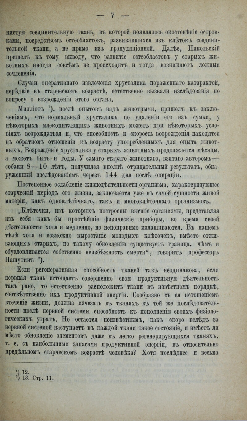 нистую соединительную ткань, въ которой появляюсь окостенѣніѳ остров- ками, посредствомъ остеобластовъ, развивавшихся изъ клѣтокъ соедини- тельной ткани, а не прямо изъ грануляціонной. Далѣе, Никольскій пришелъ къ тому выводу, что развитіе остеобластовъ у старыхъ жп- вотныхъ иногда совсѣмъ не пропсходптъ и тогда возникаютъ ложныя сочлененія. Случаи оперативнаго пзвлеченія хрусталика пораженнаго катарактой, нерѣдкіе въ старческомъ возрастѣ, естественно вызвали изслѣдованія по вопросу о возрожденіп этого органа. Милліотъ ^), послѣ опытовъ надъ животными, пришелъ къ заклю- ченіямъ, что нормальный хрусталикъ по удаленіи его изъ сумки, у нѣкоторыхъ млекопитаюш;пхъ ліивотныхъ можетъ при нѣкоторыхъ усло- віяхъ возрождаться и, что способность и скорость возрожденія находятся въ обратноыъ отношеніи къ возрасту употребленныхъ для опыта живот- ныхъ. Возрожденіе хрусталика у старыхъ животныхъ продолжается мѣсяцы, а можетъ быть и годы. У самаго стараго животнаго, взятаго авторомъ— собаки 8 —10 лѣтъ, получился вполнѣ отрицательный результатъ, обна- руженный изслѣдованіемъ черезъ 144 дня послѣ операціп. Постепенное ослабленіе жизнѳдѣятельности организма, характерпзуюшіее старческій періодъ его жизни, заключается уже въ самой суш;ности живой матеріи, какъ одноклѣточнаго, такъ и многоклѣточнахо организмовъ. „Клѣточки, изъ которыхъ построены высшіе организмы, представляя изъ себя какъ бы простѣйшіе физпческіе приборы, во время своей дѣятельности хотя и медленно, но непоправимо изнашиваются. Въ нашемъ тѣлѣ хотя и возможно выростаніе молодыхъ клѣточекъ, вмѣсто отжи- вающихъ старыхъ, но такому обновленію супі;ествуетъ граница, чѣмъ и обусловливается собственно неизбѣжность смертиговоритъ профессоръ Пашутинъ ^). Если регенеративная способность тканей такъ неодинакова, если нервная ткань истощаетъ совершенно свою продуктивную дѣятельность такъ рано, то естественно расположить ткани въ извѣстномъ порядкѣ, соотвѣтственно ихъ продуктивной энергіи. Сообразно съ ея цстопі,еніемъ втеченіѳ жизни, должна изчезать въ тканяхъ въ той же послѣдователь- ности послѣ нервной системы способность къ пополненію своихъ физіоло- гическихъ утратъ. Но остается нѳизвѣстнымъ, какъ скоро вслѣдъ за нервной системой наступаетъ въ каждой ткани такое состояніе, и имѣетъ ли мѣсто обновленіѳ элементовъ даже въ легко регенерирующихся тканяхъ, т. е. съ наибольшими запасами продуктивной энергіи, въ относительно предѣльномъ старческомъ возрастѣ человѣка? Хотя послѣднее и весьма ') 12. ') 13. Стр. 11.