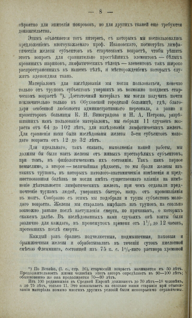 ііѣроятно для эпителія покрововъ, но для другпхъ тканей еще требуются доказательства. Этимъ объясняется тотъ пнтересъ, съ которымъ мы воспользовались ііредложеніемъ многоуважаемаго проф. Ивановскаго, посмотрѣть лимфа- тическія железы субъектовъ въ старческомъ возрастѣ, чтобы рѣшпть этотъ вопросъ для сравните.іьно простѣйшихъ элементовъ — бѣлыхъ кровяныхъ шариковъ, лимфатическихъ тѣлецъ — элементовъ такъ широко распространенныхъ въ нашемъ тѣлѣ, п мѣсторожденіемъ которыхъ слу- житъ аденоидная ткань. Матеріаломъ для пзслѣдованія мы могли пользоваться, конечно только отъ труповъ субъектовъ умершихъ въ возможно позднемъ стар- ческомъ возрастѣ *). Достаточный матеріалъ мы зіогли получить почти исключительно только въ Обуховской городской больницѣ, гдѣ, благо- даря особенной любезности админиетративнаго персонала, а равно п прозекторовъ больницы К. Н. Виноградова и Н. А. Петрова, разрѣ- шившихъ намъ пользован]ѳ матеріаломъ, мы собрали 11 случаевъ воз- раста отъ 64 до 102 лѣтъ, для излѣдованія лимфатическихъ жѳлезъ. Для сравненія нами были изслѣдованы железы 5-тп субъектовъ моло- даго возраста отъ 12 до 32 лѣтъ. Для идеальнаго, такъ сказать, выполненія нашей работы, мы должны бы были взять железы отъ живыхъ престарѣлыхъ субъектовъ, при томъ, въ физіологпческомъ ихъ состояніи. Такъ какъ первое немыслимо, а второе — величайшая рѣдкость, то мы брали железы изъ такпхъ труповъ, въ которыхъ патолого-анатомическія измѣненія и пред- шествовавшая болѣзнь не могли имѣть суш,ественнаго вліянія на пзмѣ- неніе дѣятельности лимфатическихъ железъ, при чемъ отдавали пред- почтете трупамъ людей, умершихъ быстро, напр. отъ кровоизліянія въ мозгъ. Сообразно съ этимъ мы подобрали и трупы субъектовъ моло- даго возраста. Железы мы старались вырѣзать изъ труповъ на сколько возможно раньше послѣ наступленія смерти, по причинамъ, о которыхъ екажемъ далѣе. Въ изслѣдованныхъ нами случаяхъ онѣ взяты были различно для каждаго, въ промежутокъ времени отъ ІѴ2Д0 12 часовъ, протекшихъ послѣ смерти. Каждый разъ брались подчелюстныя, подмышечный, паховыя и брыжжеечныя железы и обрабатывались въ теченіи сутокъ кислотной смѣсью Флемминга, состоящей изъ 75 к. с. ГУо-наго раствора хромовой *) По Вопеке, (1. с, стр. 26).. старческій возрастъ начинается съ 50 лѣтъ. ІІродолліительность жнзнп человѣка ;зтотъ авторъ опредѣляетъ въ 90—100 лѣтъ; обыкновенно лее она продолжается 70—80 лѣтъ. Изъ 100 родившихся въ Средней Европѣ долшваютъ до 70 лѣтъ—18 человѣкъ, а до 75 лѣтъ, только 11. Это ноказываеть на сколько наши старанія при отыски- ванін матеріала помимо многихъ другихъ условій были непоправимо ограничены.