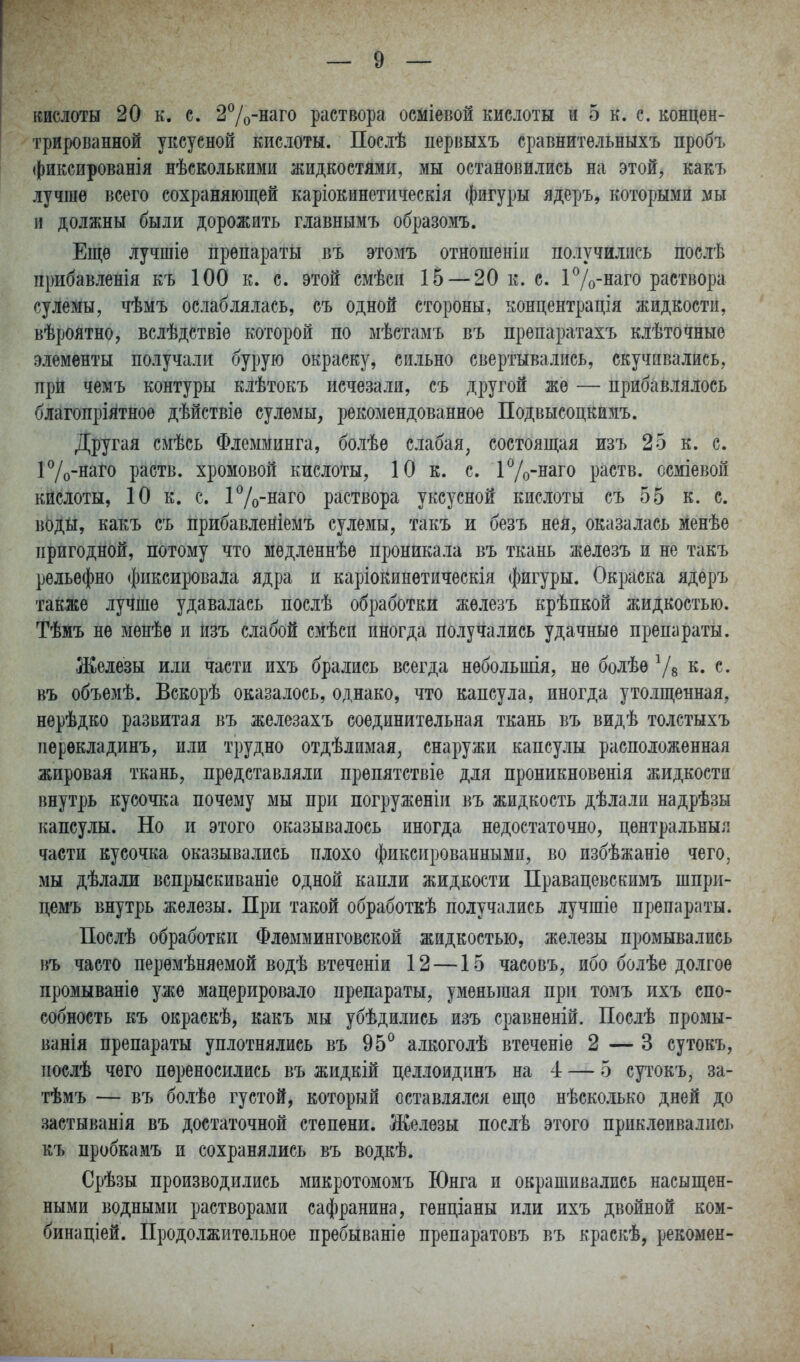 трированной уксусной кислоты. Послѣ первыхъ сравнитѳльныхъ пробъ (()иксированія нѣсколькими жидкостями, мы остановились на этой, какъ лучше всего сохраняющей каріокинетическія фигуры ядеръ, которыми ш и должны были дорожить главнымъ образомъ. Еще лучшіе препараты въ этомъ отношеніи получились послѣ прибавленія къ 100 к. с. этой смѣси 15 — 20 к. с. і7о-наго раствора сулемы, чѣмъ ослаблялась, съ одной стороны, концентрація жидкости, вѣроятно, вслѣдствіѳ которой по мѣстамъ въ прѳпаратахъ клѣточные элементы получали бурую окраску, сильно свертывались, скучивались, прй чемъ контуры клѣтокъ исчезали, съ другой же — прибавлялось благопріятноѳ дѣйствіе сулемы, рекомендованное Подвысоцкимъ. Другая смѣсь Флемминга, болѣѳ слабая, состоящая изъ 25 к. с. 17о-наго раств. хромовой кислоты, 10 к. с. і7о-наго раств. осміевой кислоты, 10 к. с. і7о-наго раствора уксусной кислоты съ 55 к. с. воды, какъ съ прибавленіемъ сулемы, такъ и безъ нея, оказалась менѣе пригодной, потому что медленнѣѳ проникала въ ткань железъ и не такъ рельефно фиксировала ядра и каріокинетическія фигуры. Окраска ядеръ также лучше удавалась послѣ обработки железъ крѣпкой жидкостью. Тѣмъ не мѳнѣѳ и изъ слабой смѣсп иногда получались удачные препараты. Железы или части ихъ брались всегда небольшія, не болѣе Ѵв к. с. въ объемѣ. Вскорѣ оказалось, однако, что капсула, иногда утолщенная, нѳрѣдко развитая въ железахъ соединительная ткань въ видѣ толстыхъ перѳкладинъ, или трудно отдѣдимая, снаружи капсулы расположенная жировал ткань, представляли препятствіе для проникновенія жидкости внутрь кусочка почему мы при погруженіи въ жидкость дѣлалп надрѣзы капсулы. Но и этого оказывалось иногда недостаточно, центральныл части кусочка оказывались плохо фиксированными, во избѣжаніе чего, мы дѣлали вспрыскиваніе одной капли жидкости Правацевскимъ шпри- цемъ внутрь железы. П^ж такой обработкѣ получались лучшіе препараты. Послѣ обработки Флѳмминговской жидкостью, железы промывались въ часто перемѣняемой водѣ втеченіи 12 —15 часовъ, ибо болѣе долгое промываніе уже мацерировало препараты, уменьшая при томъ ихъ спо- собность къ окраскѣ, какъ мы убѣдились изъ сравненій. Послѣ промы- ванія препараты уплотнялись въ 95^ алкоголѣ втеченіе 2 — 3 сутокъ, послѣ чего переносились въ жидкій целлоидпнъ на 4 — 5 сутокъ, за- тѣмъ — въ болѣѳ густой, который оставлялся еще нѣсколько дней до застыванія въ достаточной степени. Железы послѣ этого приклеивались къ пробкамъ и сохранялись въ водкѣ. Срѣзы производились микротомомъ Юнга и окрашивались насыщен- ными водными растворами сафранина, генціаны или ихъ двойной ком- бинаціей. Продолжительное пребываніѳ препаратовъ въ краскѣ, рекомен-