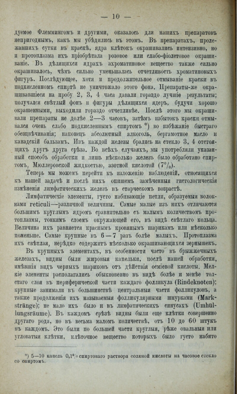 дуемое Флеммингомъ и другими, оказалось для нашнхъ прѳпаратокъ непригоднымъ, какъ мы убѣднлись въ этомъ. Въ препаратахъ, проле- жавшихъ сутки въ краскѣ, ядра клѣтокъ окрашивались пнтѳнзивно, но и протоплазма нхъ пріобрѣтала розовое или слабо-фіолетовое окрашп- ваніе. Въ дѣлящпхся ядрахъ ахроматпновое вещество также сильно окрашивалось, чѣзіъ сильно уменьшалась отчетливость хроматиновыхъ фигуръ. Послѣдующее, хотя п продолжительное отмываніе краски въ подкисленномъ спиртѣ не уничтожало этого фона. 1Ірепараты-же окра- шивавшіеся на пробу 2, 3, 4 часа давали гораздо лучшіѳ результаты; получался свѣтлый фонъ п фигуры дѣлящихся ядеръ, будучи хорошо окрашенными, выходили гораздо отчетливѣе. ІІослѣ этого мы окраши- вали препараты не долѣе 2—3 часовъ, затѣмъ избытокъ краски отмы- вался очень слабо подкисленнымъ спиртомъ *) во пзбѣжаніѳ быстраго обезцвѣчиванія; наконецъ абсолютный алкоголь, бергамотное масло и канадскій бальзамъ. Изъ каждой железы брались на стекло 3, 4 отстоя- щихъ другъ друга срѣза. Во всѣхъ случаяхъ, мы употребляли указан- ный способъ обработки и лишь нѢскольео железъ было обработано спир- томъ, Мюллеровской жидкостью, азотной кислотой (7^/о). Теперь мы можемъ перейти къ изложенію наблюденій, относящихся къ нашей задачѣ и послѣ нихъ оппшемъ замѣченныя гистологическія измѣненія лимфатическихъ железъ въ старческомъ возрастѣ. Лимфатпческіе элементы, густо набпвающіе петли, образуешя волок- нами геіісиіі—различной величины. Самые малые изъ нихъ отличаются большимъ круглымъ ядромъ сравнительно съ малымъ количѳствомъ про- топлазмы, тонкимъ слоемъ окружающей его, въ видѣ свѣтлаго кольца. Величина ихъ равняется краснымъ кровянымъ шарикамъ или нѣсколько пшиеньше. Самые крупные въ 6 — 7 разъ болѣе малыхъ. Протоплазма ихъ свѣтлая, нерѣдко содержитъ нѣсколько окрашивающихся зернышекъ. Въ крупныхъ элементахъ, въ особенности часто въ брыжжечныхъ железахъ, видны были жировыя капельки, послѣ нашей обработки, имѣвшія видъ черныхъ шариковъ отъ дѣйствія осміѳвой кислоты. Мел- кіе элементы располагались обыкновенно въ впдѣ болѣѳ и менѣе тол- стаго слоя въ периферической части каждаго фолликула (Еіікіекпоіеп); крупные занимали въ большинствѣ центральный части фолликуловъ, а также продолженія ихъ называемый фолликулярными шнурками (Магк- 8Ігііп^е); не мало ихъ было и въ лимфатическихъ синусахъ (Іітіші- Іип^згаите). Въ каждомъ срѣзѣ видны были еще кіѣткп совершенно другаго рода, но въ весьма маломъ количествѣ, отъ 10 до 60 штукъ въ каждомъ. Это были по большей части круглыя, рѣже овальный пли угловатый клѣтки, клѣточное вещество которыхъ было густо набито *) 5—10 капель 0,1**,о спиртоваго раствора соляной кислоты на часовое стекло со спиртомъ.