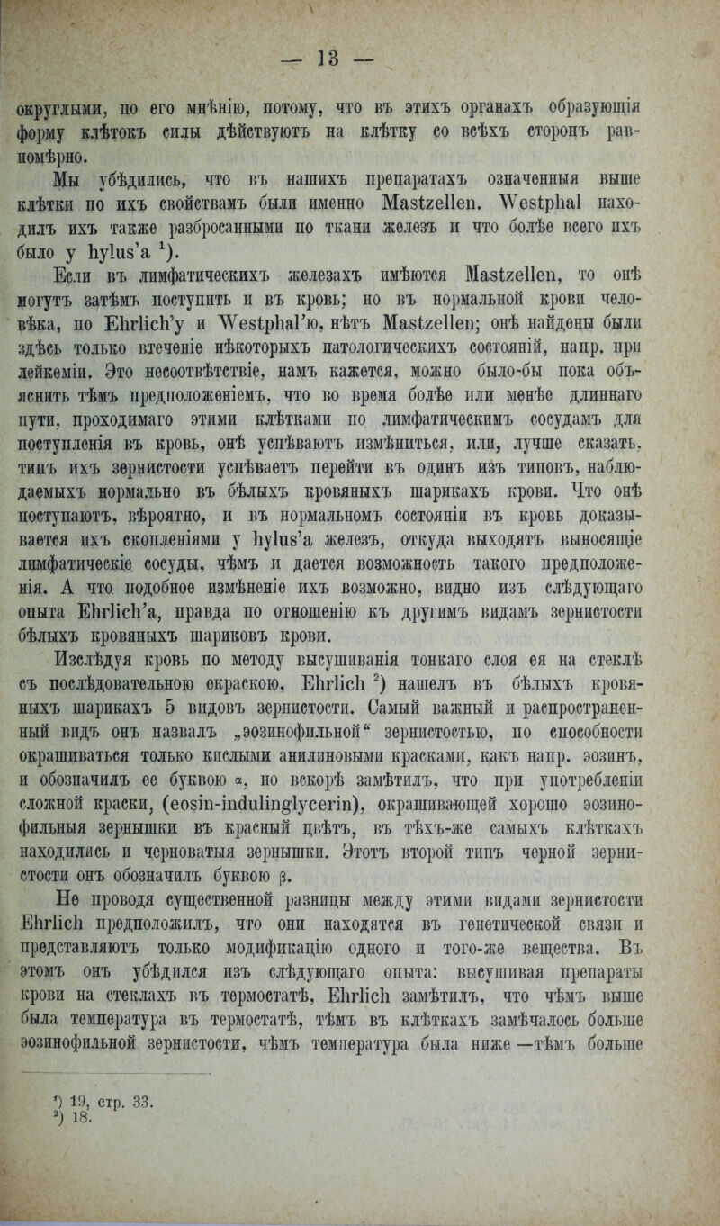 — ]3 — округлыми, по его мнѣнію, потому, что въ этихъ органахъ образующія форму клѣтокъ силы дѣйствуютъ на клѣтку со всѣхъ сторонъ рав- номѣрно. Мы убѣдились, что въ нашихъ препаратахъ означѳнныя выше клѣтки по ихъ свойствамъ были именно Мавігеііеп. ЛѴе8Ір1іа1 нахо- дилъ ихъ также разбросанными по ткани жѳлезъ и что болѣе всего ихъ было у 1іу1и8'а ^). Если въ лимфатическихъ жѳлезахъ имѣются Мазі^^еііеп, то онѣ могутъ затѣмъ поступить и въ кровь; но въ нормальной крови чело- вѣка, по ЕИгИсЬ'у и Л\^е8ір1іаГю, нѣтъ Мавігеііеп; онѣ найдены были здѣсь только втеченіѳ нѣкоторыхъ патологическихъ состояній, напр. при лейкеміи. Это несоотвѣтствіе, намъ кажется, можно было-бы пока объ- яснить тѣмъ предположен!емъ, что во время болѣѳ пли менѣе длиннаго пути, проходимаго этими клѣтками по лимфатическимъ сосудамъ для поступленія въ кровь, онѣ успѣваютъ измѣниться, или, лучше сказать, типъ ихъ зернистости успѣваетъ перейти въ одинъ изъ типовъ, наблю- даемыхъ нормально въ бѣлыхъ кровяныхъ шарикахъ крови. Что онѣ поступаіотъ, вѣроятно, и въ нормальномъ состояніи въ кровь доказы- вается ихъ скопленіями у Ьукз'а железъ, откуда выходятъ выносяш,іе лимфатическіе сосуды, чѣмъ и дается возможность такого предположе- нія. А что подобное измѣненіе ихъ возможно, видно изъ слѣдующаго опыта ЕЬг]іс1і'а, правда по отношѳнію къ другимъ видамъ зернистости бѣлыхъ кровяныхъ шариковъ крови. Изслѣдуя кровь по методу высушиванія тонкаго слоя ея на стеклѣ съ послѣдовательною окраскою, Еіігіісіі нашелъ въ бѣлыхъ кровя- ныхъ шарикахъ 5 видовъ зернистости. Самый важный и распространен- ный видъ онъ назвалъ „эозинофильной зернистостью, по способности окрашиваться только кислыми анилиновыми красками, какъ напр. эозинъ, и обозначилъ ее буквою а, но вскорѣ замѣтилъ, что при употребленіи сложной краски, (еозіп-іікіиііп^^іусегіп), окрашивало щей хорошо эозино- фильныя зернышки въ красный цР)ѣтъ, въ тѣхъ-же самыхъ клѣткахъ находились и черноватыя зернышки. Этотъ второй типъ черной зерни- стости онъ обозначилъ буквою (З. Не проводя существенной разницы между этими видами зернистости ЕІ1ГІІСІ1 предположилъ, что они находятся въ генетической связи и представляютъ только модификацію одного и того-же вещества. Въ этомъ онъ убѣдился изъ слѣдующаго опыта: высушивая препараты крови на стеклахъ въ термостатѣ, Еіігіісіі замѣтилъ, что чѣмъ выше была температура въ термостатѣ, тѣмъ въ клѣткахъ замѣчалось больше эозинофильной зернистости, чѣмъ температура была ниже —тѣмъ больше 19, стр. с 18.