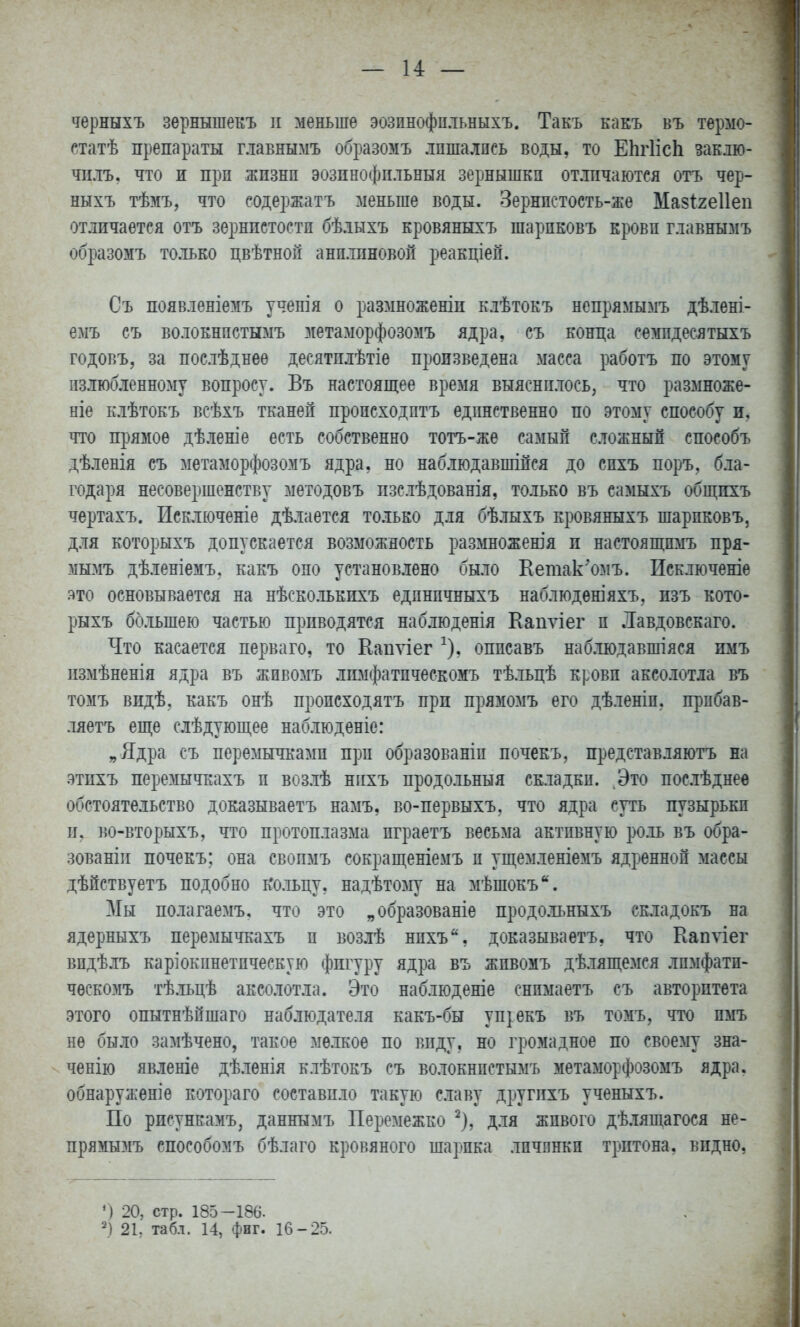 — 14 — черныхъ зернышекъ п меньше эозпнофпльныхъ. Такъ какъ въ термо- статѣ препараты главнымъ образомъ лпшалпсь воды, то ЕІігИсЬ закло- чплъ. что и прп жпзнп эозинофпльныя зернышки от.тіічаютея отъ чер- ныхъ тѣзіъ, что содержатъ меньше воды. Зернпстость-же Мазігеііеп отличается отъ зернистости бѣлыхъ кровяныхъ шарпковъ крови главнымъ образомъ только цвѣтной анилиновой реакціеп. Съ появленіемъ ученія о размноженіп клѣтокъ непрямымъ дѣлені- емъ съ волокнистымъ метаморфозомъ ядра, съ конда семпдесятыхъ годовъ, за послѣднее десятилѣтіѳ произведена масса работъ по этому излюбленному вопросу. Въ настоящее время выяснилось, что размноже- ніе клѣтоЕЪ всѣхъ тканей пропсходптъ единственно по этому способу и, что прямое дѣленіе есть собственно тотъ-же самый сложный епособъ дѣленія съ метаморфозомъ ядра, но наблюдавпіійся до сихъ поръ, бла- годаря несовершенству методовъ пзслѣдованія, только въ самыхъ обш;пхъ чертахъ. Исключеніе дѣлается только для бѣлыхъ кровяныхъ шариковъ, для которыхъ допускается возможность размножешя и настоящимъ пря- мымъ дѣленіемъ. какъ оно установ.іено было Еетак'омъ. Исключеніе это основывается на нѣсколькихъ единичныхъ наблюдѳніяхъ, изъ кото- рыхъ большею частью приводятся наблюденія Капѵіег и .Іавдовскаго. Что касается перваго, то Еаиѵіег ^), оппсавъ наблюдавпгіяся нмъ пзмѣненія ядра въ жпвомъ лпмфатпческомъ тѣльцѣ крови аксолотла въ томъ видѣ, какъ онѣ происходятъ при прямомъ его дѣленіп. прпбав- ляетъ еще слѣдуюп],ее наблюденіе: „Ядра съ перемычками прп образованіи почекъ, представляютъ на этпхъ перемычкахъ и возлѣ нихъ продольный складки. Это послѣднее обстоятельство доказываетъ намъ, во-первыхъ, что ядра суть пузырьки и. во-вторыхъ, что протоплазма пграетъ весьма активную роль въ обра- зова ніи почекъ; она своимъ сокращеніемъ и уп];емленіемъ ядренной массы дѣйствуетъ подобно ь'ольцу, надѣтому на мѣшокъ. Мы полагаемъ, что это „образованіе продо.льныхъ складокъ на ядерныхъ перемычкахъ и воз.іѣ нихъ, доказываетъ, что Капѵіег видѣлъ каріокинетическую фигуру ядра въ жпвомъ дѣляпі;емся лпмфатп- ческомъ тѣльцѣ аксолотла. Это наблюденіе снпмаетъ съ авторитета этого опытнѣйшаго наб.іюдателя какъ-бы уп^екъ въ томъ, что пмъ не было за:\іѣчено, такое мелкое по виду, но громадное по своему зна- ченію явленіе дѣленія клѣтокъ съ волокнистымъ метаморфозомъ ядра, обнаружѳніе котораго составило такую славу другихъ ученыхъ. По рисункамъ, даннымъ Перемежко ^), для живого дѣ.іящагося не- прямызіъ епособомъ бѣлаго кровяного шарика личинки тритона, видно, ') 20, стр. 185-186.