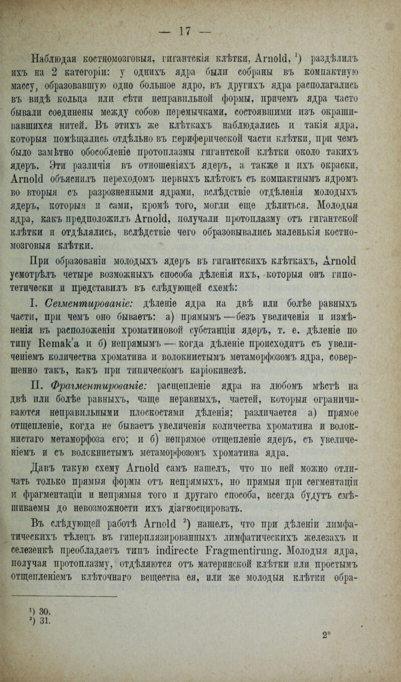 Наблюдая костномозговыя, гигантскія клѣтки, АгпоИ, О раздѣлилъ ихъ на 2 катогоріи: у однихъ ядра были собраны въ компактную массу, образовавшую одно большое ядро, въ другихъ ядра располагались въ видѣ кольца или сѣти неправильной формы, причемъ ядра часто бывали соединены между собою перемычками, состоявшими изъ окраши- вавшихся нитей. Въ этихъ же клѣткахъ наблюдались и такія ядра, который помѣщались отдѣльно въ периферической части клѣтки, при чемъ было замЬтно обособленіѳ протоплазмы гигантской клѣтки около такихъ ядеръ. Эти различія въ отношеніяхъ ядеръ, а также и ихъ окраски, АгпоИ объяснилъ переходомъ первыхъ клѣтокъ съ компактнымъ ядромъ во вторыя съ разрозненными ядрами, вслѣдствіѳ отдѣлѳнія молодыхъ ядеръ, который п сами, кромѣ того, могли еще дѣлиться. Молодыя ядра, какъ предположилъ АгпоИ, получали протоплазму отъ гигантской клѣтки и отдѣлялись, вслѣдетвіе чего образовывались маленькія костно- мозговыя клѣтки. При образованіи молодыхъ ядеръ въ гигантскихъ клѣткахъ, АгпоИ усмотрѣлъ четыре возмолшыхъ способа дѣленія ихъ, которыя онъ гипо- тетически и прѳдставилъ въ слѣдуюшіей схемѣ: I. Сегменшированіе: дѣленіе ядра на двѣ или болѣе равныхъ части, при чемъ оно бываетъ: а) прямымъ—безъ увеличенія и измѣ- ненія въ расположеніи хроматиновой субстанціи ядеръ, т. е. дѣленіе по типу Кетак'а и б) непрямымъ — когда дѣленіе происходитъ съ увѳли- ченіѳмъ количества хроматина и волокнистымъ мѳтаморфозомъ ядра, совер- шенно такъ, какъ при типическомъ каріокинезѣ. П. Фрагментированіе: расщепленіе ядра на любомъ мѣстѣ на двѣ или болѣе равныхъ, чаще неравныхъ, частей, которыя ограничи- ваются неправильными плоскостями дѣленія; различается а) прямое отщепленіе, когда не бываетъ увеличенія количества хроматина и волок- нистаго метаморфоза его; и б) непрямое отщепленіе ядеръ, съ увеличе- ніемъ и съ волокнистымъ метаморфозомъ хроматина ядра. Давъ такую схему АгпоИ самъ нашелъ, что по ней можно отли- чать только прямыя формы отъ непрямыхъ, но прямыя при сѳгментаціи и фрагментаціи и не прямыя того и другаго способа, всегда будутъ смѣ- шиваемы до невозможности ихъ діагносцировать. Въ слѣдующей работѣ АгпоИ нашелъ, что при дѣленіи лимфа- тическихъ тѣлецъ въ гиперплязированныхъ лимфатическихъ железахъ и селезенкѣ преобладаетъ типъ іпсіігесіе Гга^тепіігип^. Молодыя ядра, получая протоплазму, отдѣляются отъ материнской клѣтки или простымъ отщепленіемъ клѣточнаго вещества ея, или же молодыя клѣтки обра- 30. 31. 2*