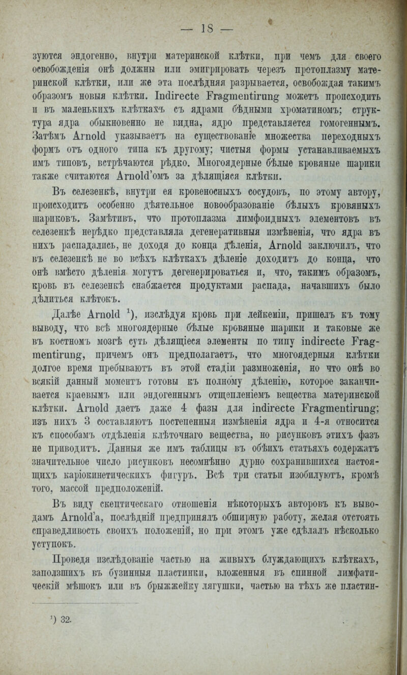 зуются эндогенно, ішутри материнской клѣтки, при чемъ для своего освобожденія онѣ должны или эмигрировать черезъ протоплазму мате- ринской клѣтки, или же эта послѣдняя разрывается, освоболідая такимъ образомъ новыя клѣтки. Іікіігесіе Ега§теіі1ігип§ можетъ происходить и въ маленькихъ клѣтках-ъ съ ядрами бѣднымп хроматиномъ; струк- тура ядра обыкновенно не видна, ядро представляется гомогеннымъ. Затѣмъ АгпоИ указываетъ на существованіе множества переходныхъ формъ отъ одного типа къ другому; чистыя формы устанавливаемыхъ имъ типовъ, встрѣчаются рѣдко. Многоядерные бѣлые кровяные шарики также считаются АгпоИ'омъ за дѣлящіяся клѣтки. Въ селезенкѣ, внутри ея кровеносныхъ сосудовъ, по этому автору, происходитъ особенно дѣятельное новообразованіе бѣлыхъ кровяныхъ шариковъ. Замѣтивъ, что протоплазма лпмфоидныхъ элементовъ въ селѳзенкѣ нерѣдко представляла дегенеративный измѣненія, что ядра въ нихъ распадались, не доходя до конца дѣленія, АгпоИ заключилъ, что въ селѳзенкѣ не во всѣхъ клѣткахъ дѣленіе доходитъ до конца, что онѣ вмѣсто дѣленія могутъ дѳгенѳрироваться и, что, такимъ образомъ, кровь въ селѳзенкѣ снабжается продуктами распада, начавшихъ было дѣлиться клѣтокъ. Далѣе АгпоИ ^), изслѣдуя кровь при лейкеміи, пришелъ къ тому выводу, что всѣ многоядерные бѣлые кровяные шарики и таковые же въ костномъ мозгѣ суть дѣляш;іеся элементы по типу іпйігесіе Гга^- гаепіігип^, причемъ онъ предполагаетъ, что многоядерныя клѣтки долгое время пребываютъ въ этой стадіи размноженія, но что онѣ во всякій данный моментъ готовы къ полному дѣленію, которое заканчи- вается краевымъ или эндогеннымъ отщепленіемъ вещества материнской клѣтки. АгпоИ даетъ даже 4 фазы для іп(іігесіе Гга^тепіігип^; изъ нихъ 3 составляютъ постепенныя измѣненія ядра и 4-я относится къ способамъ отдѣлѳнія клѣточнаго вещества, но рисунковъ этихъ фазъ не приводитъ. Данныя же имъ таблицы въ обѣихъ статьяхъ содержатъ значительное число рисунковъ несомнѣнно дурно сохранившихся настоя- ЩЕхъ каріокинетичѳскихъ фигуръ. Всѣ три статьи изобилуютъ, кромѣ того, массой предположеній. Въ виду скептическаго отношенія нѣкоторыхъ авторовъ къ выво- дамъ АгпоИ'а, послѣдній предпринялъ обширную работу, желая отстоять справедливость своихъ положеній, но при этомъ уже сдѣлалъ нѣсколько уступокъ. Проведя изслѣдованіе частью на живыхъ блуждающихъ клѣткахъ, заползшихъ въ бузинныя пластинки, вложенный въ спинной лимфати- ческій мѣшокъ или въ брыжжейку лягушки, частью на тѣхъ же пластин- ') 32.