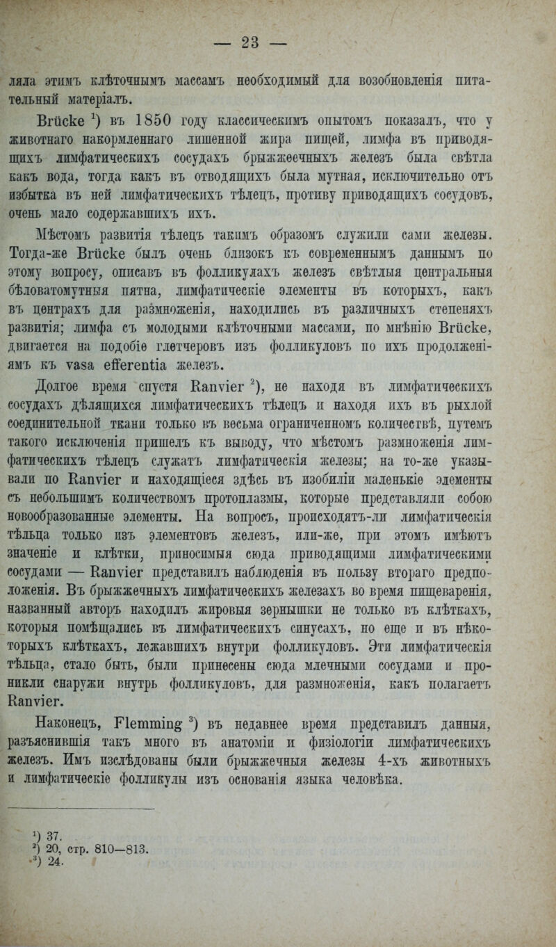 мм этимъ Еіѣточнымъ массамъ необходимый для возобновленія пита- тельный матеріалъ. Вгйске въ 1850 году классическимъ опытомъ показалъ, что у животнаго накормленнаго лишенной жира пищей, лимфа въ приводя- щихъ лимфатическихъ сосудахъ брыжжеечныхъ железъ была свѣтла какъ вода, тогда какъ въ отводящихъ была мутная, исключительно отъ избытка въ ней лимфатическихъ тѣлецъ, противу приводящихъ сосудовъ, очень мало содержавшихъ ихъ. Мѣстомъ развитія тѣлецъ такпмъ образомъ служили сами железы. Тогда-же Вгііске былъ очень близокъ къ современнымъ даннымъ по этому вопросу, описавъ въ фолликулахъ железъ свѣтлыя центральный бѣловатомутныя пятна, лимфатическіе элементы въ которыхъ, какъ въ центрахъ для размноженія, находились въ различныхъ степеняхъ развитія; лимфа съ молодыми клѣточными массами, по мнѣнію Вгйске, двигается на подобіе глѳтчеровъ изъ фолликуловъ по ихъ продолжені- ямъ къ ѵаза ей'егепНа железъ. Долгое время спустя Капѵіег ^), не находя въ лимфатическихъ сосудахъ дѣлящихся лимфатическихъ тѣлецъ и находя ихъ въ рыхлой соединительной ткани только въ весьма ограниченномъ количествѣ, путемъ такого исключенія пришелъ къ выводу, что мѣстомъ размноженія лим- фатическихъ тѣлецъ служатъ лимфатическія железы; на то-же указы- вали по Капѵіег и находящіеся здѣсь въ изобиліи маленькіе элементы съ небольшимъ количествомъ протоплазмы, которые представляли собою новообразованные элементы. На воиросъ, происходятъ-ли лимфатичѳскія тѣльца только пзъ элементовъ железъ, или-же, при этомъ имѣютъ значеніе и клѣтки, приносимый сюда приводящими лимфатическими сосудами — Капѵіег представилъ наблюденія въ пользу втораго предпо- ложенія. Въ брыжжечныхъ лимфатическихъ железахъ во время пищеваренія, названный авторъ находплъ жировыя зернышки не только въ клѣткахъ, который помѣщались въ лимфатическихъ синусахъ, но еще и въ нѣко- торыхъ клѣткахъ, лежавшихъ внутри фолликуловъ. Эти лимфатическія тѣльца, стало быть, были принесены сюда млечными сосудами и про- никли снаружи внутрь фолликуловъ, для размноженія, какъ полагаетъ Капѵіег. Наконецъ, Петтіп^ въ недавнее время представилъ данныя, разъяснившія такъ много въ анатоміи и физіологіи лимфатическихъ железъ. Имъ изслѣдованы были брыжжечныя железы 4-хъ животныхъ и лимфатическіе фолликулы изъ основанія языка человѣка. 37. 20, стр. 810-813. 24.