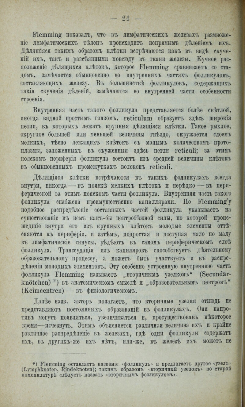 — 24: — Еіеттіп^ показалъ, что въ лимфатпческихъ жеіезахъ размноже- ніе лимфатпческихъ тѣлецъ происходить неирямымъ дѣлѳніемъ пхъ. Дѣлящіяся такимъ образомъ елѢтки встрѣчаются какъ въ видѣ скуче- ній ихъ, такъ и разсѣянными повсюду въ ткани железы. Кучное рас- положеніе дѣляп^ихся клѢтоеъ, которое Петтіп^ сравниваѳтъ со ста- домъ, замѣчается обыкновенно во внутреннихъ частяхъ фолликуловъ, составляющихъ железу. Въ большинствѣ фолликуловъ, содержащихъ такія екучѳнія дѣленій, замѣчаются во внутренней части особенности строенія. Внутренняя часть такого фолликула представляется болѣе свѣтлой, иногда видной простымъ глазомъ, геіісиіит образуетъ здѣсь широкія петли, въ которыхъ лежатъ крупный дѣлящіяея клѣтки. Такое рыхлое, округлое большей или меньшей величины гнѣздо. окружается слоемъ мелкихъ, тѣсно лежащпхъ клѣтокъ съ малымъ колпчествомъ прото- плазмы, заложенныхъ въ съуженныя здѣсь петли геіісиіі; за этимъ пояскомъ периферія фолликула состоитъ изъ средней величины клѣтокъ въ обыкновенныхъ промежуткахъ волоконъ геіісиіі. Дѣлящіяся клѣтки встрѣчаются въ такихъ фолликулахъ всегда внутри, никогда — въ пояскѣ мелкихъ клѣтокъ и нерѣдко — въ перп- (()ерической за этимъ пояскомъ части фолликула. Внутренняя часть такого фолликула снабжена преимущественно капиллярами. По Еіеттіп^у подобное распредѣленіе составныхъ частей фолликула указываетъ на существованіѳ въ немъ какъ-бы центробѣжной силы, по которой проис- шедшіе внутри его изъ крупныхъ клѣтокъ молодые элементы оттѣ- сняются къ периферіи, и затѣмъ, иодростая и поступая мало по малу въ лимфатическіе синусы, рѣдѣютъ въ самомъ перпферпческомъ слоѣ фоллику.іа. Транссудація изъ капиляровъ сиособствуетъ дѣятельному образовательному процессу, а можетъ быть участвуетъ и въ распре- дѣленіи ыолодыхъ элементовъ. Эту особенно устроенную внутреннюю часть фолликула Гіеттіп^ называетъ „вторичнымъ узелкомъ (Зесипйаг- кпбІсЬеп) *) въ анатомическомъ смыслѣ и „образовательнымъ центромъ*' (Кеішсепігеп) — въ физіологическомъ. Далѣе назв. авторъ полагаетъ, что вторичные узе.іки отнюдь не представляютъ постоянныхъ образованій въ фолликулахъ. Они напро- тивъ могутъ появляться, увеличиваться и, просуществовавъ нѣкоторое время—исчезнуть. Этимъ объясняется различная величина ихъ и крайне различное распредѣленіе въ железахъ, гдѣ одни фолликулы содержать ихъ, въ другпхъ-же ихъ нѣтъ, пли-же, въ железѣ пхъ можетъ не *) Гіеттіп^ оставляетъ названіе <фолликулъ> п предлагаеіъ другое «узелъ> (ЬутрЬкпоІеп, Кіпсіекііоіеп); таішмъ образомъ ^вторичсный узелокъ> по старой номенЕлатурѣ слѣдуетъ назвать <вторичнымъ фолликуломъ>.