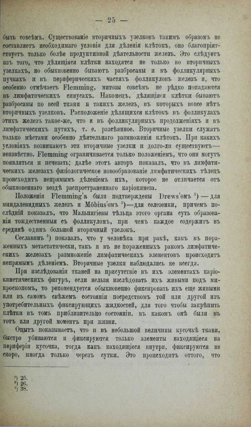 быть совсѣмъ. Существованіе вторичныхъ узелковъ такимъ образомъ не составляѳтъ необходимаго условія для дѣленія клѣтокъ, оно благопріят- ствуетъ только болѣѳ продуктивной дѣятельности железъ. Это слѣдуѳтъ изъ того, что дѣлящіяся Елѣтки находятся не только во вторичныхъ узѳлкахъ, но обыкновенно бываютъ разбросаны и въ фолликулярныхъ пучкахъ и въ пѳрифѳрическихъ частяхъ фолликуловъ железъ и, что особенно отмѣчаетъ Петтіп^, митозы совсѣмъ не рѣдко попадаются въ лимфатпчѳскихъ синусахъ. Наконецъ, дѣлящіяся клѣтки бываютъ разбросаны по всей ткани и такихъ железъ, въ которыхъ вовсе нѣтъ вторичныхъ узелковъ. Расположеніе дѣлящихся клѣтокъ въ фолликулахъ этихъ железъ такое-же, что и въ фолликулярныхъ продолженіяхъ и въ лимфатичѳскихъ путяхъ, т. е. разсѣянное. Вторичные узелки служатъ только мѣстами особенно дѣятельнаго размноженія клѣтокъ. При какихъ условіяхъ возникаютъ эти вторичные узелки и долго-лп существуютъ— неизвѣстно. Гіеттіп^ ограничивается только положеніемъ, что они могутъ появляться и исчезать; далѣе этотъ авторъ показалъ, что въ лимфати- ческихъ железахъ физіологическоѳ новообразованіе лимфатическихъ тѣлецъ происходитъ непрямымъ дѣленіемъ ихъ, которое не отличается отъ обыкновеннаго вездѣ распространеннаго каріокинеза. Положенія Петтш^'а была подтверждены Югелуз'омъ — для миндалевидныхъ железъ и МоЫиз'омъ —для селезенки, причемъ по- слѣдній показалъ, что Мальпигіевы тѣльца этого органа суть образова- нія тождественныя съ фолликуломъ, при чемъ каждое содержитъ въ средйнѣ одинъ большой вторичный узелокъ. Сеславинъ показалъ, что у человѣка при ракѣ, какъ въ пора- женныхъ метастатически, такъ и въ не пораженныхъ ракомъ лимфатиче- скихъ железахъ размноженіе лимфатическихъ элементовъ происходитъ непрямымъ дѣленіемъ. Вторичные узелки наблюдались не всегда. При изслѣдованіи тканей на присутствіѳ въ ихъ элемѳнтахъ каріо- кинетическихъ фигуръ, если нельзя изслѣдовать ихъ живыми подъ ми- кроскопомъ, то рекомендуется обыкновенно фиксировать ихъ еще живыми или въ самомъ свѣжемъ состояніи посредствомъ той или другой изъ употребительныхъ фиксирующихъ жидкостей, для того чтобы закрѣпить клѣтки въ томъ приб.іизительно состояніи. въ какомъ онѣ были въ тотъ или другой моментъ при жизни. Опытъ показываетъ, что и въ небольшой величины кусочкѣ ткани, быстро убиваются и фиксируются только элементы находяш,іеся на периферіи кусочка, тоі^да какъ находяпі,іеся внутри, фиксируются не скоро, иногда только черезъ сутки. Это происходитъ оттого, что М 25. 26.