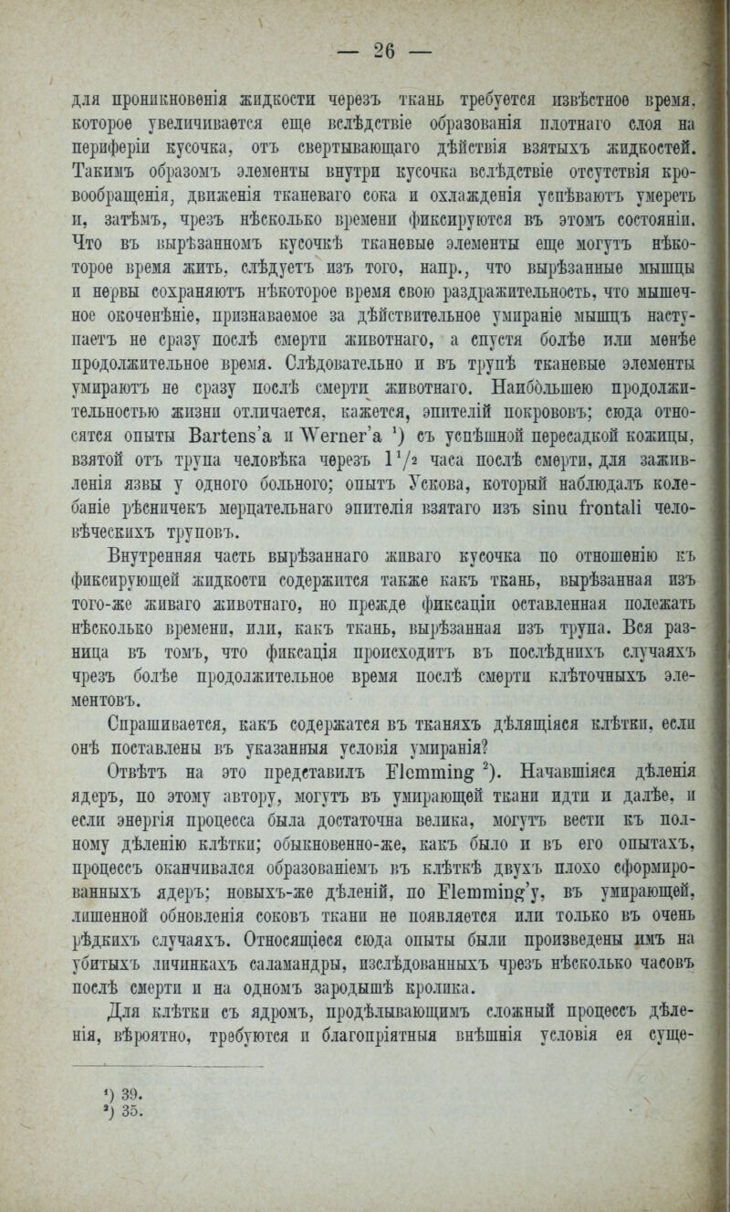 Д.1Я пронпкновѳнія жидкости черезъ ткань требуется пзвѣстноо время, которое увеличивается еще вслѣдствіе образованія плотнаго слоя на перпферіп кусочка, отъ свертывающаго дѣйствія взятыхъ жидкостей. Такимъ образоыъ элементы внутри кусочка вслѣдствіе отсутствія кро- вообращенія^ двпженія тканеваго сока и охлажденія уепѣваютъ умереть п, затѣмъ, чрезъ нѣско.іько времени фиксируются въ этомъ состояніп. Что въ вырѣзанномъ куеочкѣ тканевые элементы еще могутъ нѣко- тороѳ время жить, слѣдуетъ пзъ того, напр., что вырѣзанные шшцы и нервы сохраняютъ нѣкоторое время свою раздражительность, что мышеч- ное окочѳнѣніе, признаваемое за дѣйствптельное умираніе мышцъ насту- паетъ не сразу послѣ смерти жпвотнаго, а спустя болѣе или мѳнѣе продолжительное время. Слѣдовательно и въ трупѣ тканевые элементы умираютъ не сразу послѣ смерти животнаго. Наиббльшею продолжи- тельностью жизни отличается, кажется, эпителій покрововъ; сюда отно- сятся опыты Вагіеп8'а и ЛУегпег'а съ успѣшной пересадкой кожицы, взятой отъ трупа человѣка черезъ Р/з часа послѣ смерти, для зажив- ленія язвы у одного бо.іьного; опытъ Ускова, который наблюда.іъ коле- баніе рѣснпчекъ мерцательнаго эпитѳлія взятаго изъ зіпи й^опіаіі чело- вѣчеекихъ труповъ. Внутренняя часть вырѣзаннаго живаго кусочка по отношенію къ фиксирующей жидкости содержится также какъ ткань, вырѣзанная изъ того-же живаго жпвотнаго, но прежде фиксаціп оставленная полежать нѣсколько времени, пли, какъ ткань, вырѣзанная пзъ трупа. Вся раз- ница въ томъ, что фиксація происходитъ въ пос.іѣднихъ с.іучаяхъ чрезъ болѣе продолжительное время послѣ смерти клѣточныхъ эле- ментовъ. Спрашивается, какъ содержатся въ тканяхъ дѣ.іящіяся клѣткп, если онѣ поставлены въ указанный условія умиранія? Отвѣтъ на это представилъ Еіетшіп^ ^). Начавшіяся дѣленія ядеръ, по этому автору, могутъ въ умирающей ткани идти и далѣе, и если энергія процесса была достаточна велика, могутъ вести къ пол- ному дѣленію клѣтки; обыкновенно-же, какъ было и въ его опытахъ, процессъ оканчивался образованіемъ ііъ к.іѢткѢ двухъ плохо сформиро- ванныхъ ядеръ; новыхъ-же дѣленій, по Е1еютіп^'у, въ умирающей, лишенной обновленія соковъ ткани не появляется или только въ очень рѣдкихъ случаяхъ. Относящіѳся сюда опыты были произведены имъ на убитыхъ личпнкахъ саламандры, изслѣдованныхъ чрезъ нѣсколько часовъ послѣ смерти и на одномъ зародышѣ кролика. Для клѣтки съ ядромъ, продѣлывающимъ сложный процессъ дѣле- нія, вѣроятно, требуются и благопріятныя внѣшнія условія ея сущѳ- *) 39. 35.