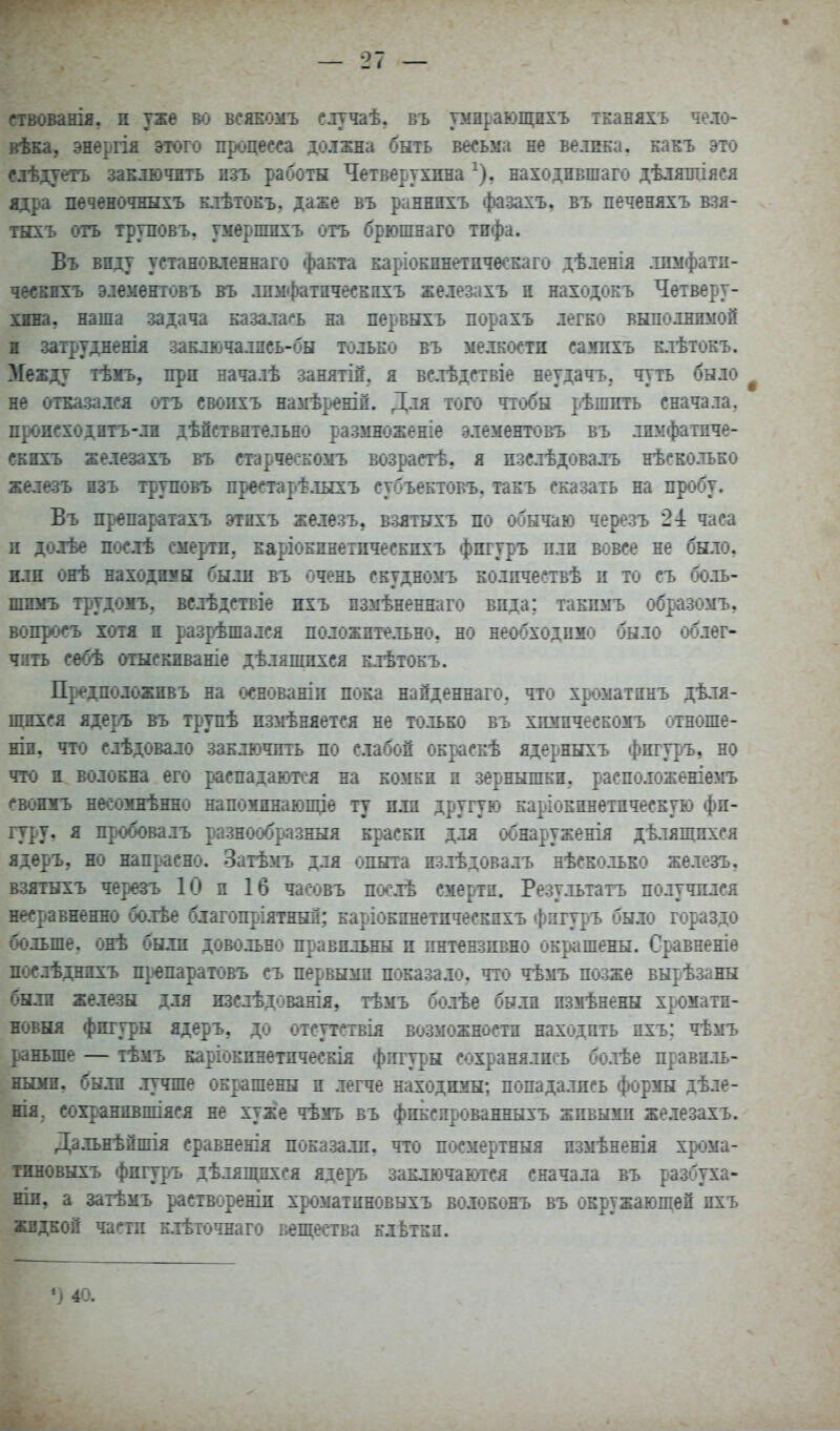 ггвованія, п уже во всяеомъ случаѣ, въ умдрающпхъ тканяхъ чело- вѣка, энергія этотч) процес^га должла быть весьма не велика, какъ это слѣдуегь заключить изъ работы Четверухпна ^), находившаго дѣляшіяся адра печеночныхъ клѣтокъ, даже въ раннпхъ фазахъ, въ печеняхъ взя- ТБЕЪ огъ труповъ, умврпшхъ отъ брюшяаго тифа. Въ виду установлежнаго факта каріокпнетпчеокаго дѣленія .іпмфатп- чввкнхъ элѳментовъ вгь лпы«|)атііче«кііхъ железахъ п находокъ Четверу- хша, наша задача казалась на первыхъ порахъ легко выполялмой и затрудненія заключалнсь-бы только въ мелкости сашіхъ клѣтокъ. Между ткшЬу при началѣ занятіп. я вслѣдствіе неудачъ. чуть было не отказа лея отъ свопхъ намѣренід. Для того чтобы рѣшить сначала, происходитъ-лн дѣйствптельно размноженіе элементовъ въ лпмфатпче- СБНХЪ железахъ въ старческомъ возрастѣ, я нзслѣдовалъ нѣско.іько железъ изъ труповъ преетарѣ.тыхъ субъектовъ. такъ сказать на пробу. Въ препаратахъ этнхъ железъ, взятыхъ по обычаю черезъ 2-1 часа л доіѣе послѣ смерти, каріокпнетпческпхъ фпгуръ пли вовсе не было. жш онѣ находнмн были въ очень скудномъ колпчествѣ п то съ боль- пшмъ трудоіъ, велѣдетвіе ихъ пзмѣненнаго впда; такпмъ образомъ, вопросъ хотя и разрешался положительно, но необходимо было облег- чив себѣ отыскиваніе дѣляшпхся клѣтокъ. Предположпвъ на с^снованіп пока напденнаго. что хроматпнъ дѣ,тя- щнхся ядер'Ъ въ трупѣ пзмѣняется не только въ хюіпческомъ отноше- ши, что слѣдовало заключить по слабой окраскѣ ядерныхъ фпгур»ъ, но что н волокна его распадаюті-я на комкн п зернышки, расположеніемъ свошгь несозшѣнно напомднаюпце ту пли другую каріокпнетпческую фи- гуру, я пробовалъ разнообразныя краски для обнаруженія дѣлящпхся ядѳръ, но напрасно. Затѣмъ для опыта пзлѣдовалъ нѣсколько железъ, взятыхъ черезъ 10 и 16 часовъ поолѣ смерти. Результатъ получплся несравненно болѣе благопр^іятныл: каріокпнетпческпхъ фпгуръ было гораздо больше, онѣ были довольно правильны и пнтензивно окрашены. Сравненіе послѣднихъ препаратовъ съ первымп показало, что чѣмъ позже вырѣзаны были железы для изслѣдованія, тѣмъ болѣе были измѣнены хроматп- новня фигуры ядеръ, до отсутствія возможности находить пхъ; чѣмъ р«аньше — тѣмъ каріокинетпческія фпгур«ы сохранялись болѣе правиль- ньош, были .лучше окр^ашены п легче находимы; попадались формы дѣле- нія. сохранпвпгіяся не хуже чѣмъ въ фпіслрованныхъ живыми железахъ. Дальнѣпшія сравнешя показали, что посмертный измѣненія хрома- тнновыхъ фжгуръ дѣлялщхся ядеръ заключаются сначала въ разбуха- ніи, а затѣмъ раствореши хроматиновыхъ волоконъ въ окружающей пхъ жидкой части к.іѣточнаго кеп^ества клЁткп.