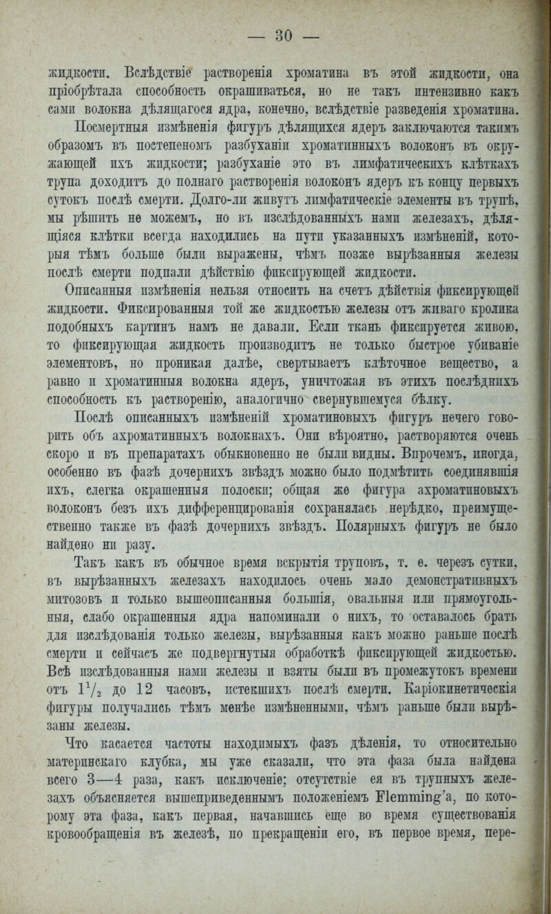 жидкости. Вслѣдствіе растворенія хроматина въ этой жидкости, она пріобрѣтала способность окрашиваться, но не такъ пнтензивно какъ сами волокна дѣлящагося ядра, конечно, всіѣдствіе разведенія хроматина. Посмертный измѣненія фигуръ дѣлящихся ядеръ заключаются такплъ образомъ въ поетепеномъ разбуханіи хроматпнныхъ волоконъ въ окру- жающей ихъ жидкости; разбуханіе это въ лимфатическихъ клѣткахъ трупа доходитъ до полнаго растворенія іюлоконъ ядеръ къ концу первыхъ сутокъ послѣ смерти. Долго-ли живутъ лпмфатическіе элементы въ трупѣ, мы рѣшить не можемъ, но въ изслѣдованныхъ нами железахъ, дѣля- щіяся клѣтки всегда находились на пути указанныхъ измѣненій, кото- рый тѣмъ больше были выражены, чѣмъ позже вырѣзанныя железы послѣ смерти подпали дѣйствію фиксируюш;ей жидкости. Описанныя пзмѣненія нельзя относить на счетъ дѣйствія фиксирующей жидкости. Фиксированныя той же жидкостью железы отъ жпваго кролика подобныхъ картинъ намъ не давали. Если ткань фиксируется живою, то фиксирующая жидкость производитъ не только быстрое убиваніе элементовъ, но проникая далѣе, свертываетъ клѣточное вещество, а равно и хроматинныя волокна ядеръ, уничтожая въ этихъ послѣднпхъ способность къ растворенію, аналогично свернувшемуся бѣлку. Поелѣ описанныхъ измѣненій хроматиновыхъ фигуръ нечего гово- рить объ ахроматинныхъ волокнахъ. Они вѣроятно, растворяются очень скоро и въ препаратахъ обыкновенно не были видны. Впрочемъ, иногда, особенно въ фазѣ дочернихъ звѣздъ можно было подмѣтить соединявшія ихъ, слегка окрашенный полоски; общая же фигура ахроматиновыхъ волоконъ безъ ихъ дифференцированія сохранялась нерѣдко, преимуще- ственно также въ фазѣ дочернихъ звѣздъ. Полярныхъ фигуръ не было найдено ни разу. Такъ какъ въ обычное время вскрытія труповъ, т. е. черезъ сутки, въ вырѣзанныхъ железахъ находилось очень мало демонстратпвныхъ митозовъ и только вышеописанныя большія, овальный или прямоуголь- ный, слабо окрашенный ядра напоминали о нихъ, то оставалось брать для изслѣдованія только железы, вырѣзанныя какъ можно раньше послѣ смерти и сѳйчасъ же лодвѳргнутыя обработкѣ фиксирующей жидкостью. Всѣ изслѣдованныя нами железы и взяты были въ промежутокъ времени отъ ІѴг до 12 часовъ, нстекшихъ послѣ смерти. Каріокинетическія фигуры получались тѣмъ мѳнѣе измѣненнымп, чѣмъ раньше были вырѣ- заны железы. Что касается частоты находпмыхъ фазъ дѣленія, то относительно материнскаго клубка, мы уже сказали, что эта фаза была найдена всего 3—4 раза, какъ псключѳніе; отсутствіе ея въ трупныхъ желе- захъ объясняется вышеприведеннымъ положеніемъ Еіеттіп^ а, по кото- рому эта фаза, какъ первая, начавшись еще во время существованія кровообращенія въ железѣ, по прекращеніи его, въ первое время, пере-