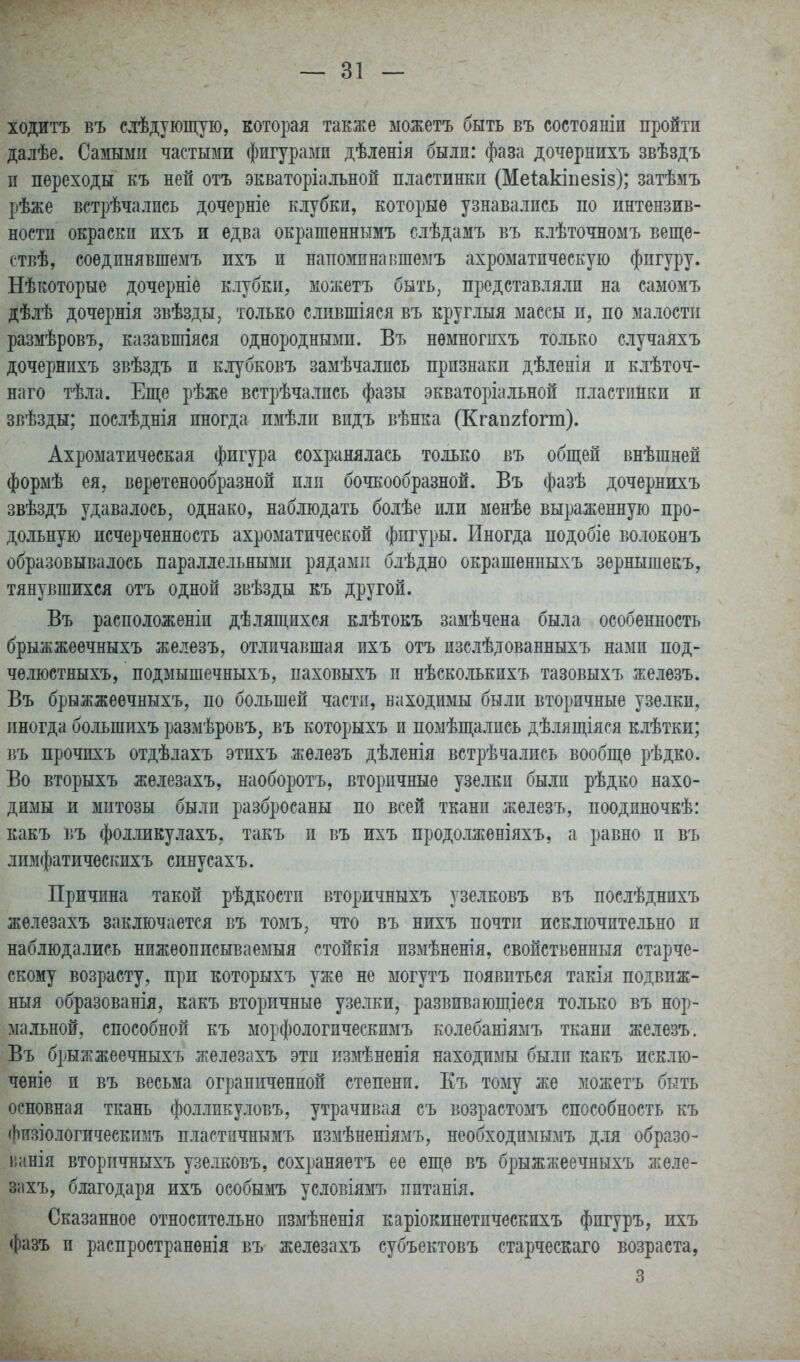 ходитъ въ слѣдующую, которая также можетъ быть въ состояніи пройти далѣе. Самыми частыми фигурами дѣіенія были: фаза дочѳрнихъ звѣздъ и переходы къ ней отъ экваторіалъной пластинкп (Меіакіпезіз); затѣмъ рѣже встрѣчались дочерніе клубки, которые узнавались по интензив- ности окраски ихъ и едва окрашеннымъ слѣдамъ въ клѣточномъ веще- ствѣ, соѳдпнявшемъ ихъ и напоминавшемъ ахроматическую фигуру. Нѣкоторые дочерніе клубки, можетъ быть, представляли на самомъ дѣлѣ дочернія звѣзды, только слившіяся въ круглыя массы и, по малости размѣровъ, казавпііяся однородными. Въ нѳмногпхъ только случаяхъ дочернихъ звѣздъ и клубковъ замѣчались признаки дѣленія и клѣточ- наго тѣла. Еще рѣже встрѣчались фазы экваторіальной пластинки и звѣзды; послѣднія иногда имѣли видъ вѣнка (Кгап2Іогт). Ахроматическая фигура сохранялась только въ общей внѣшней формѣ ея, веретенообразной или бочкообразной. Въ фазѣ дочернихъ звѣздъ удавалось, однако, наблюдать болѣе или менѣе выраженную про- дольную исчерченность ахроматической фигуры. Иногда подобіе волоконъ образовывалось параллельными рядами блѣдно окрашенныхъ зернышекъ, тянувшихся отъ одной звѣзды къ другой. Въ расположеніи дѣлящихся клѣтокъ замѣчена была особенность брыжжеѳчныхъ железъ, отличавшая ихъ отъ изслѣдованныхъ нами под- челюстныхъ, подмышечныхъ, паховыхъ и нѣсколькихъ тазовыхъ желѳзъ. Въ брыжжеечныхъ, по бо.іьшей части, находимы были вторичные узелки, иногда большихъ размѣровъ, въ которыхъ и помѣщались дѣлящіяся клѣтки; въ прочихъ отдѣлахъ этихъ жѳлезъ дѣленія встрѣчались вообще рѣдко. Во вторыхъ железахъ, наоборотъ, вторичные узелки были рѣдко нахо- димы и митозы были разбросаны по всей ткани железъ, поодиночкѣ: какъ въ фолликулахъ, такъ и въ ихъ продолженіяхъ, а равно и въ лимфатическихъ синусахъ. Причина такой рѣдкости вторичныхъ узелковъ въ послѣднихъ железахъ заключается въ томъ, что въ нихъ почти исключительно и наблюдались нижеописываемыя стойкія измѣненія, свойственный старче- скому возрасту, при которыхъ уже не могутъ появиться такія подвиж- ный образованія, какъ вторичные узелки, развивающіеся только въ нор- мальной, способной къ морфологическимъ колебаніямъ ткани железъ. Въ брыжжеечныхъ железахъ эти измѣненія находимы были какъ исклю- чѳніе и въ весьма ограниченной степени. Еъ тому же можетъ быть основная ткань фоллпкуловъ, утрачивая съ возрастомъ способность къ физіологическпмъ пластпчнымъ измѣненіямъ, необходимымъ для образо- Гіннія вторичныхъ узелковъ, сохраняетъ ее еще въ брыжжеечныхъ желе- 311 хъ, благодаря ихъ особымъ условіямъ питанія. Сказанное относительно пзмѣненія каріокинетическихъ фигуръ, ихъ фазъ и распространѳнія въ железахъ субъектовъ старческаго возраста, 3