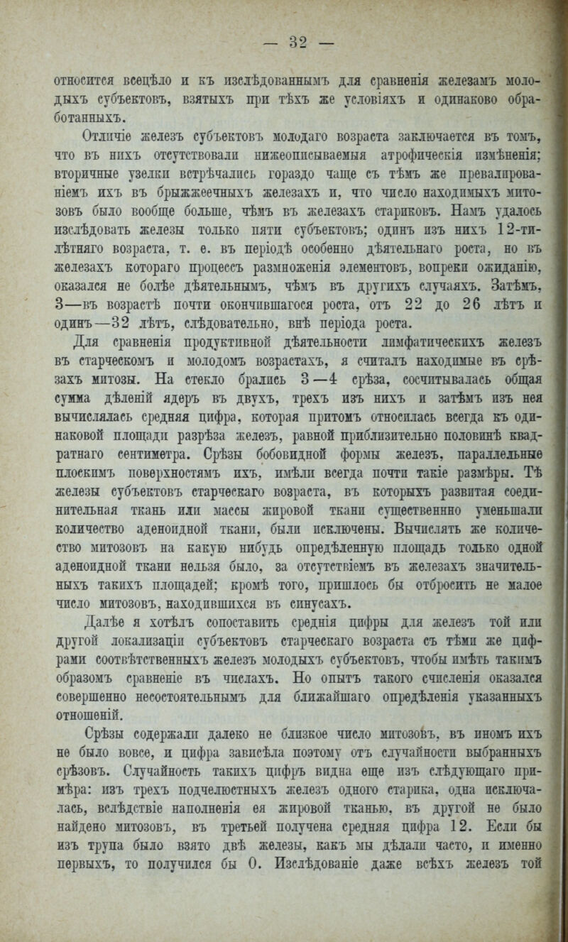 относится всѳцѣло и къ пзсіѣдованнымъ для сравнѳнія железамъ моло- дыхъ субъектовъ, взятыхъ щзи тѣхъ же условіяхъ и одинаково обра- ботанныхъ. Отлпчіе железъ субъектовъ мо.юдаго возраста заключается въ томъ, что въ нпхъ отсутствовалп нижеоппсываемыя атрофпческія пзмѣненія: вторичные узелки встрѣчалпсь гораздо чаще съ тѣмъ же превалпрова- ніемъ ихъ въ брыжжеечныхъ железахъ и, что число находпшіхъ мито- зовъ было вообще больше, чѣмъ въ железахъ старпковъ. Намъ удалось изслѣдовать железы только пяти субъектовъ; одпнъ пзъ нихъ 12-ти- лѣтняго возраста, т. е. въ періодѣ особенно дѣятельнаго роста, но въ железахъ котораго процессъ размноженія элементовъ, вопрекп ожиданію, оказался не болѣе дѣятельнымъ, чѣзіъ въ другихъ случаяхъ. Затѣмъ, 3—въ возрастѣ почти окончпвшагося роста, отъ 22 до 26 лѣтъ и одинъ—32 лѣтъ, слѣдоватѳльно, внѣ періода роста. Для сравненія продуктивной дѣятельности лпмфатпческпхъ железъ въ старческомъ п молодомъ возрастахъ, я счпталъ находпііые въ срѣ- захъ митозы. На стекло брались 3—4: срѣза, сосчитывалась общая суима дѣленій ядѳръ въ двухъ, трехъ изъ нихъ и затѣмъ пзъ нея вычислялась средняя цифра, которая притомъ относилась всегда къ оди- наковой площади разрѣза железъ, равной приблизительно по.іовпнѣ квад- ратнаго сентимѳтра. Срѣзы бобовидной формы железъ, параллельные плоскимъ повѳрхностямъ ихъ, гоіѣ.ти всегда почти такіе размѣры. Тѣ железы субъектовъ старчѳскаго возраста, въ которыхъ развитая соеди- нительная ткань или массы жировой ткани существеннно уменьшали количество аденоидной тканп, бы.ли исключены. Вычислять же количе- ство митозовъ на какую нибудь опредѣленную площадь то^[ько одной аденоидной ткани нельзя было, за отсутствіемъ въ железахъ значпте.іь- ныхъ такихъ площадей; кромѣ того, пришлось бы отбросить не малое число митозовъ, находившихся въ спнусахъ. Далѣѳ я хотѣлъ сопоставить среднія цифры для железъ той или другой локализаціи субъектовъ старческаго возраста съ тѣми же циф- рами соотвѣтственныхъ железъ молодыхъ субъектовъ, чтобы пмѣть такшлъ образоімъ сравненіе въ числахъ. Но опытъ такого счпсленія оказался совершенно несостоятѳ.іьнымъ для ближайшаго опредѣленія указанныхъ отношеній. Срѣзы содержали далеко не близкое число митозовъ. въ пномъ ихъ не было вовсе, и цифра завпсѣ.іа поэтому отъ случайности выбранныхъ срѣзовъ. Случайность такихъ цифръ видна еще пзъ с.іѣдующаго при- мѣра: изъ трехъ подчелюстныхъ железъ одного старика, одна исключа- лась, вслѣдствіе наполненія ея жировой тканью, въ другой не было найдено зіитозовъ, въ третьей по.іучена средняя цифра 12. Если бы изъ трупа было взято двѣ же.іезы, какъ мы дѣла.іп часто, и именно пѳрвыхъ, то получился бы 0. Изслѣдованіе даже всѣхъ железъ той