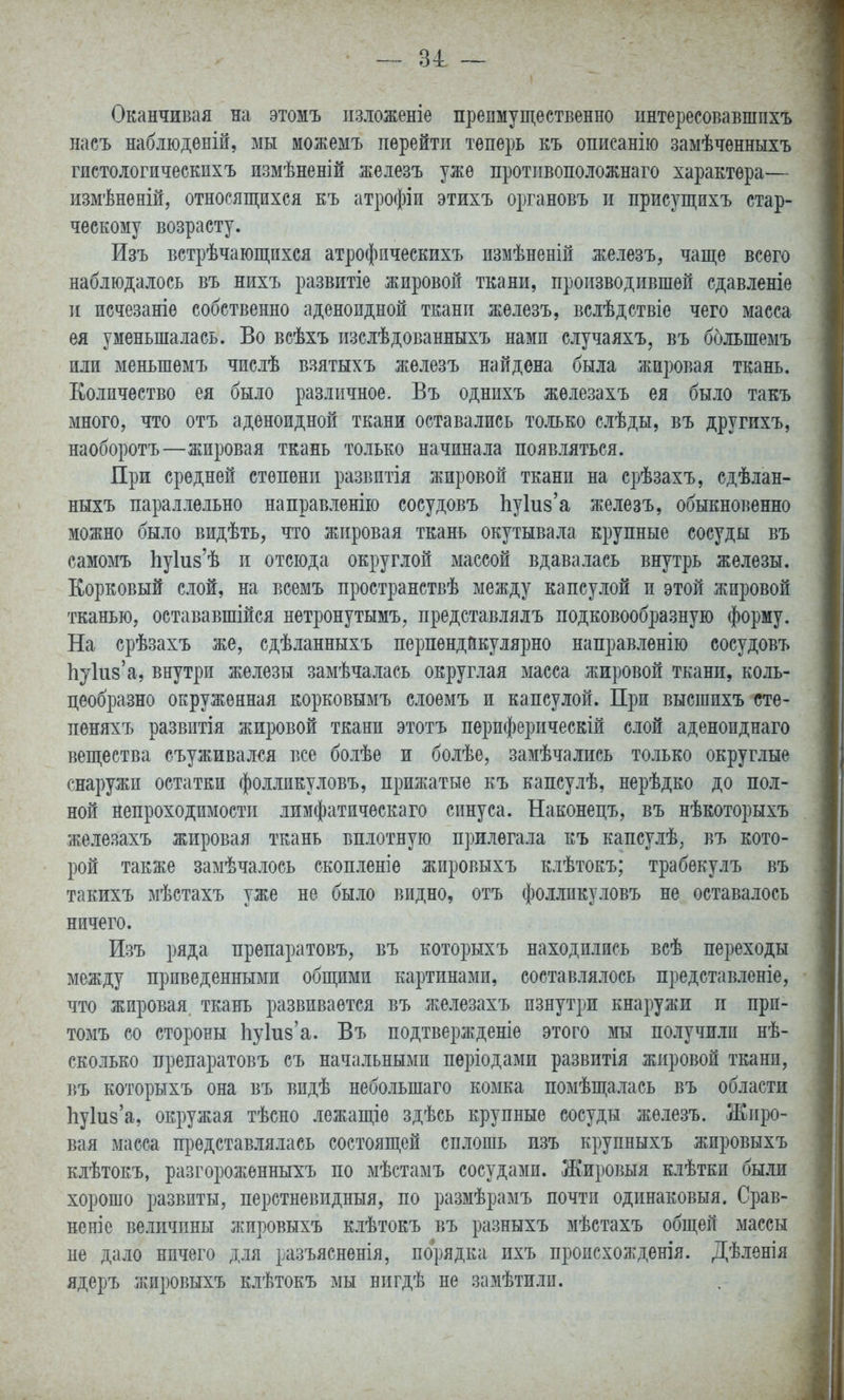 — 31 ~ Оканчивая на этомъ пзложеніе преимущественно ннтересовавшпхъ насъ наблюденій, мы можемъ перейти теперь къ описанію замѣченныхъ гистологическпхъ измѣненій жеіезъ уже противоположнаго характера— измѣненій, относящихся къ атрофіи этихъ органовъ и присущихъ стар- ческому возрасту. Изъ встрѣчающихся атрофпческихъ пзмѣненій железъ, чаще всего наблюдалось въ нихъ развитіе жировой ткани, производившей сдавленіе и исчезаніе собственно аденоидной ткани железъ, вслѣдствіе чего масса ея уменьшалась. Во всѣхъ изслѣдованныхъ нами случаяхъ, въ большемъ или меньшемъ числѣ вяятыхъ железъ найдена была жировая ткань. Количество ея было различное. Въ однихъ жѳлезахъ ея было такъ много, что отъ аденоидной ткани оставались то.іько слѣды, въ другихъ, наоборотъ—жировая ткань только начинала появляться. При средней степени развитія жировой ткани на срѣзахъ, сдѣлан- ныхъ параллельно направленііо сосудовъ ЬуЫз'а железъ, обыкновенно можно было видѣть, что жировая ткань окутывала крупные сосуды въ самомъ Ьу1и8'ѣ и отсюда округлой массой вдавалась внутрь железы. Корковый слой, на всемъ пространствѣ между капсулой п этой жировой тканью, остававшійся нетронутымъ, представлялъ подковообразную форму. На срѣзахъ же, сдѣланныхъ перпендикулярно направленію сосудовъ 1іу1и8'а, внутри железы замѣчалась округлая масса жировой ткани, коль- цеобразно окруженная корковымъ слоемъ и капсулой. При высгаихъ сте- пеняхъ развитія жировой ткани этотъ пѳриферическій слой аденоиднаго вещества съуживался все болѣе и болѣе, замѣчались только округлые снаружи остатки фолликуловъ, прижатые къ капсулѣ, нерѣдко до пол- ной непроходимости лимфатическаго синуса. Наконецъ, въ нѣкоторыхъ железахъ жировая ткань вплотную прилегала къ капсулѣ, въ кото- рой также замѣчалось скопленіѳ жировыхъ клѣтокъ; трабекулъ въ такихъ мѣстахъ уже не было видно, отъ фолликуловъ не оставалось ничего. Изъ ряда прѳпаратовъ, въ которыхъ находились всѣ переходы между приведенными общими картинами, составлялось представленіе, что жировая, ткань развивается въ железахъ изнутри кнаружи и при- томъ со стороны Ьукз'а. Въ подтвержденіе этого мы получили нѣ- сколько препаратовъ съ начальными пѳріодами развитія жировой ткани, 1}Ъ которыхъ она въ видѣ небольшаго комка помѣщалась въ области Ііуіиза, окружая тѣсно лежащіе здѣсь крупные сосуды железъ. Жиро- вая масса представлялась состоящей сплошь изъ крупныхъ жировыхъ клѣтокъ, разгороженныхъ по мѣстамъ сосудами. Жировыя клѣтки бши хорошо развиты, перстневидный, по размѣрамъ почти одинаковый. Срав- нен] е величины жировыхъ клѣтокъ въ разныхъ мѣстахъ общей массы не дало ничего для разъясненія, порядка ихъ происхожденія. Дѣленія ядеръ жировыхъ клѣтокъ мы нигдѣ не замѣтилп.