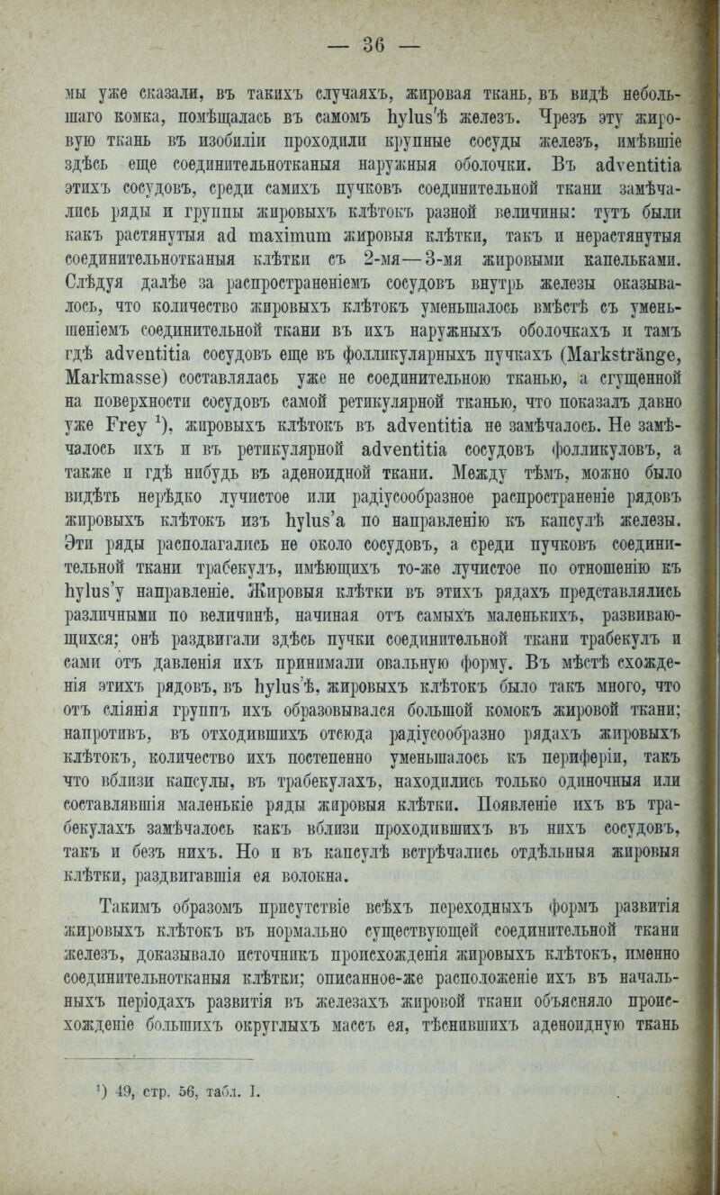 мы уже сказали, въ такихъ случаяхъ, жировая ткань, въ видѣ неболь- шаго комка, помѣщалась въ самомъ Ьуіиз^ѣ железъ. Чрезъ эту жиро- вую ткань въ изобиліи проходили крупные сосуды железъ, имѣвшіе здѣсь еще соединительнотканыя наружныя оболочки. Въ асіѵепііііа этихъ сосудовъ, среди самихъ пучковъ соединительной ткани замѣча- лись ряды и группы жировыхъ клѣтокъ разной величины: тутъ были какъ растянутыя асі тахітит жировыя клѣткп, такъ и нерастянутыя соединительнотканыя клѣтки съ 2-мя—3-мя жировыми капельками. Слѣдуя далѣе за распространѳніемъ сосудовъ внутрь железы оказыва- лось, что количество жировыхъ клѣтокъ уменьшалось вмѣстѣ съ умень- шеніемъ соединительной ткани въ ихъ наружныхъ оболочкахъ и тамъ гдѣ а(3ѵеп1іііа сосудовъ еще въ фолликулярныхъ пучкахъ (Магкзігап^е, Магктаззе) составлялась уже не соедините.іьною тканью, а сгущенной на поверхности сосудовъ самой ретикулярной тканью, что показалъ давно уже Ггеу ^), жировыхъ клѣтокъ въ а^ѵепііііа не замѣчалось. Не замѣ- чалось ихъ и въ ретикулярной айѵепііііа сосудовъ фолликуловъ, а также и гдѣ нибудь въ аденоидной ткани. Между тѣмъ, можно было видѣть нерѣдко лучистое и.ш радіусообразное распространѳніе рядовъ жировыхъ клѣтокъ изъ ЬуЬз'а по направлен)ю къ капсулѣ железы. Эти ряды располагались не около сосудовъ, а среди пучковъ соедини- тельной ткани трабекулъ, имѣющихъ то-жѳ лучистое по отношенію къ Ьуіизу направленіе. Жировыя клѣтки въ этихъ рядахъ представлялись различными по величинѣ, начиная отъ самыхъ маленькихъ, развиваю- щихся; онѣ раздвигали здѣсь пучки соединительной ткани трабекулъ и сами отъ давленія ихъ принимали овальную форму. Въ мѣстѣ схожде- нія этихъ рядовъ, въ Ьуіиз ѣ, жировыхъ клѣтокъ было такъ много, что отъ сліянія группъ ихъ образовывался бо.іьшой комокъ жировой ткани; напротивъ, въ отходившихъ отсюда радіусообразно рядахъ жировыхъ клѣтокъ, количество ихъ постепенно уменьшалось къ периферіи, такъ что вблизи капсулы, въ трабекулахъ, находились только одпночныя или составлявшія маленькіе ряды жировыя клѣтки. Появленіе ихъ въ тра- бекулахъ замѣчалось какъ вблизи проходившихъ въ нихъ сосудовъ, такъ и безъ нихъ. Но и въ капсулѣ встрѣчались отдѣльныя жировыя клѣтки, раздвигавшія ея волокна. Такимъ образомъ присутствіе всѣхъ переходныхъ формъ развитія жировыхъ клѣтокъ въ нормально существующей соединительной ткани железъ, доказывало источникъ пропсхожденія жировыхъ клѣтокъ, именно соединительнотканыя клѣтки; описанноѳ-же расположеніе ихъ въ началь- ныхъ періодахъ развитія въ железахъ жировой ткани объясняло проис- хожденіе большихъ округлыхъ массъ ея, тѣснившихъ аденоидную ткань 49, стр. 56, табл. I.