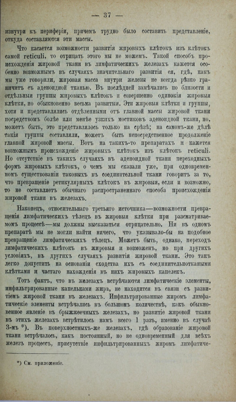 изнутри къ перифѳріи, причемъ трудно было составить продставлѳніѳ, откуда составляются эти массы. Что касается возможности развитія жировыхъ клѣтокъ изъ клѣтокъ самой геіісиіі, то отрицать этого мы не можѳмъ. Такой способъ про- исхожденія жировой ткани въ лимфатическихъ жѳлѳзахъ кажется осо- бенно возможнымъ въ случаяхъ значительнаго развитія ея, гдѣ, какъ мы уже говорили, жировая масса внутри ліелезы не всегда рѣзко гра- ничитъ съ аденоидной тканью. Въ послѣдней замѣчались по близости и отдѣльныя группы жировыхъ клѣтокъ и совершенно одинокія жировыя клѣтЕИ, но обыкновенно весьма развитыя. Эти жировыя клѣткп и группы, хотя и представлялись отдѣленными отъ главной массы жировой ткани посредствомъ болѣе или мѳнѣе узкихъ мостиковъ аденоидной ткани, но, можетъ быть, это представлялось только на срѣзѣ; на самомъ-же дѣлѣ такія группы составляли, можетъ быть непосредственное продолженіе главной жировой массы. Вотъ на такихъ-то препаратахъ и кажется возможнымъ происхожденіе жировыхъ клѣтокъ изъ клѣтокъ геіісиіі. Но отсутствіе въ такихъ случаяхъ въ аденоидной ткани переходныхъ формъ жировыхъ клѣтокъ, о чемъ мы сказали уже, при одновремен- номъ существованіи таковыхъ въ соединительной ткани говоритъ за то, что превращеніе ретикулярныхъ клѣтокъ въ жировыя, если и возможно, то не составляетъ обычнаго распространеннаго способа происхожденія жировой ткани въ железахъ. Наконецъ, относительнаго третьяго источника—возмолшости превра- щенія лимфатическихъ тѣлецъ въ жировыя клѣтки при разсматривае- момъ процесеѣ—мы должны высказаться отрицательно. Ни въ одномъ препаратѣ мы не могли найти ничего, что указывало-бы на подобное превращѳніѳ лимфатическихъ тѣлецъ. Можетъ быть, однако, переходъ лимфатическихъ клѣтокъ въ жировыя и возможенъ, но при другихъ условіяхъ, въ другихъ случаяхъ развитія жировой ткани. Это такъ легко допустить на основаніи сходства ихъ съ соединительноткаными клѣтками и частаго нахожденія въ нихъ жировыхъ капелекъ. Тотъ фактъ, что въ железахъ встрѣчаются лимфатическіѳ элементы, инфильтрированные капельками жира, не находится въ связи съ разви- тіемъ жировой ткани въ железахъ. Инфильтрированные жиромъ лимфа- тическіе элементы встрѣчалиеь въ большомъ количествѣ, какъ обыкно- венное явленіе въ брыжжеечныхъ железахъ, но развитіе жировой ткани въ этихъ железахъ встрѣтилось намъ всего 1 разъ, именно въ случаѣ 3-мъ *). Въ поверхностныхъ-же железахъ, гдѣ образованіе жировой ткани встрѣчалось, какъ постоянный, но не одновременный для всѣхъ железъ процѳссъ, присутствіе инфильтрированныхъ жиромъ .іимфатичѳ- *) См. приложеніе.